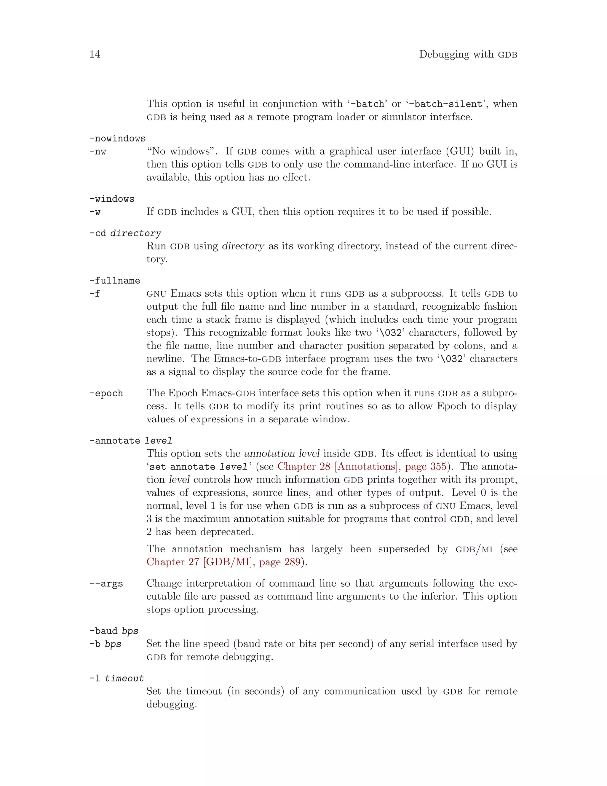 14 Debugging with gdb
This option is useful in conjunction with ‘-batch’ or ‘-batch-silent’, when
gdb is being used as a remote program loader or simulator interface.
-nowindows
-nw “No windows”. If gdb comes with a graphical user interface (GUI) built in,
then this option tells gdb to only use the command-line interface. If no GUI is
available, this option has no effect.
-windows
-w If gdb includes a GUI, then this option requires it to be used if possible.
-cd directory
Run gdb using directory as its working directory, instead of the current direc-
tory.
-fullname
-f gnu Emacs sets this option when it runs gdb as a subprocess. It tells gdb to
output the full file name and line number in a standard, recognizable fashion
each time a stack frame is displayed (which includes each time your program
stops). This recognizable format looks like two ‘032’ characters, followed by
the file name, line number and character position separated by colons, and a
newline. The Emacs-to-gdb interface program uses the two ‘032’ characters
as a signal to display the source code for the frame.
-epoch The Epoch Emacs-gdb interface sets this option when it runs gdb as a subpro-
cess. It tells gdb to modify its print routines so as to allow Epoch to display
values of expressions in a separate window.
-annotate level
This option sets the annotation level inside gdb. Its effect is identical to using
‘set annotate level’ (see Chapter 28 [Annotations], page 355). The annota-
tion level controls how much information gdb prints together with its prompt,
values of expressions, source lines, and other types of output. Level 0 is the
normal, level 1 is for use when gdb is run as a subprocess of gnu Emacs, level
3 is the maximum annotation suitable for programs that control gdb, and level
2 has been deprecated.
The annotation mechanism has largely been superseded by gdb/mi (see
Chapter 27 [GDB/MI], page 289).
--args Change interpretation of command line so that arguments following the exe-
cutable file are passed as command line arguments to the inferior. This option
stops option processing.
-baud bps
-b bps Set the line speed (baud rate or bits per second) of any serial interface used by
gdb for remote debugging.
-l timeout
Set the timeout (in seconds) of any communication used by gdb for remote
debugging.
 