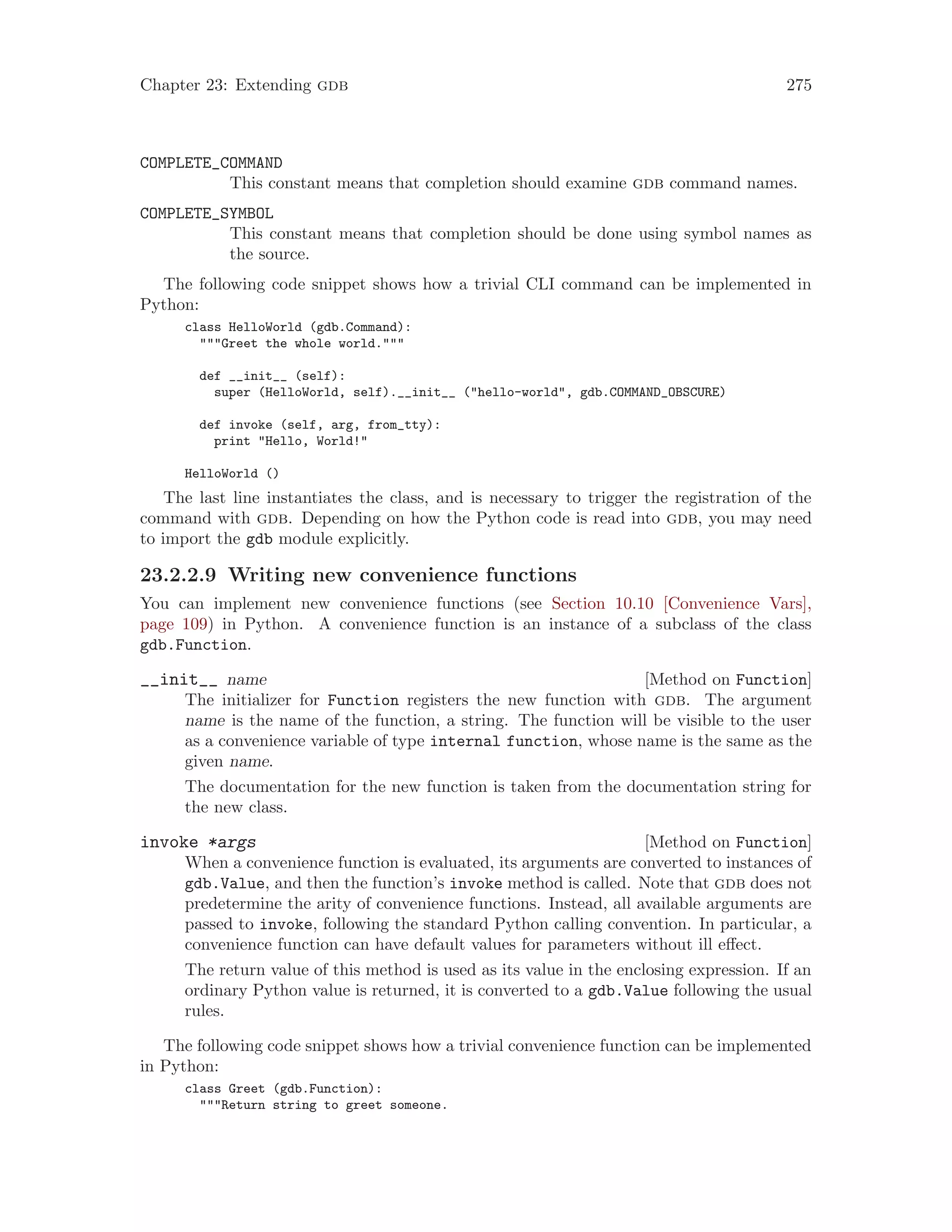 Chapter 23: Extending gdb 275
COMPLETE_COMMAND
This constant means that completion should examine gdb command names.
COMPLETE_SYMBOL
This constant means that completion should be done using symbol names as
the source.
The following code snippet shows how a trivial CLI command can be implemented in
Python:
class HelloWorld (gdb.Command):
"""Greet the whole world."""
def __init__ (self):
super (HelloWorld, self).__init__ ("hello-world", gdb.COMMAND_OBSCURE)
def invoke (self, arg, from_tty):
print "Hello, World!"
HelloWorld ()
The last line instantiates the class, and is necessary to trigger the registration of the
command with gdb. Depending on how the Python code is read into gdb, you may need
to import the gdb module explicitly.
23.2.2.9 Writing new convenience functions
You can implement new convenience functions (see Section 10.10 [Convenience Vars],
page 109) in Python. A convenience function is an instance of a subclass of the class
gdb.Function.
[Method on Function]
__init__ name
The initializer for Function registers the new function with gdb. The argument
name is the name of the function, a string. The function will be visible to the user
as a convenience variable of type internal function, whose name is the same as the
given name.
The documentation for the new function is taken from the documentation string for
the new class.
[Method on Function]
invoke *args
When a convenience function is evaluated, its arguments are converted to instances of
gdb.Value, and then the function’s invoke method is called. Note that gdb does not
predetermine the arity of convenience functions. Instead, all available arguments are
passed to invoke, following the standard Python calling convention. In particular, a
convenience function can have default values for parameters without ill effect.
The return value of this method is used as its value in the enclosing expression. If an
ordinary Python value is returned, it is converted to a gdb.Value following the usual
rules.
The following code snippet shows how a trivial convenience function can be implemented
in Python:
class Greet (gdb.Function):
"""Return string to greet someone.
 