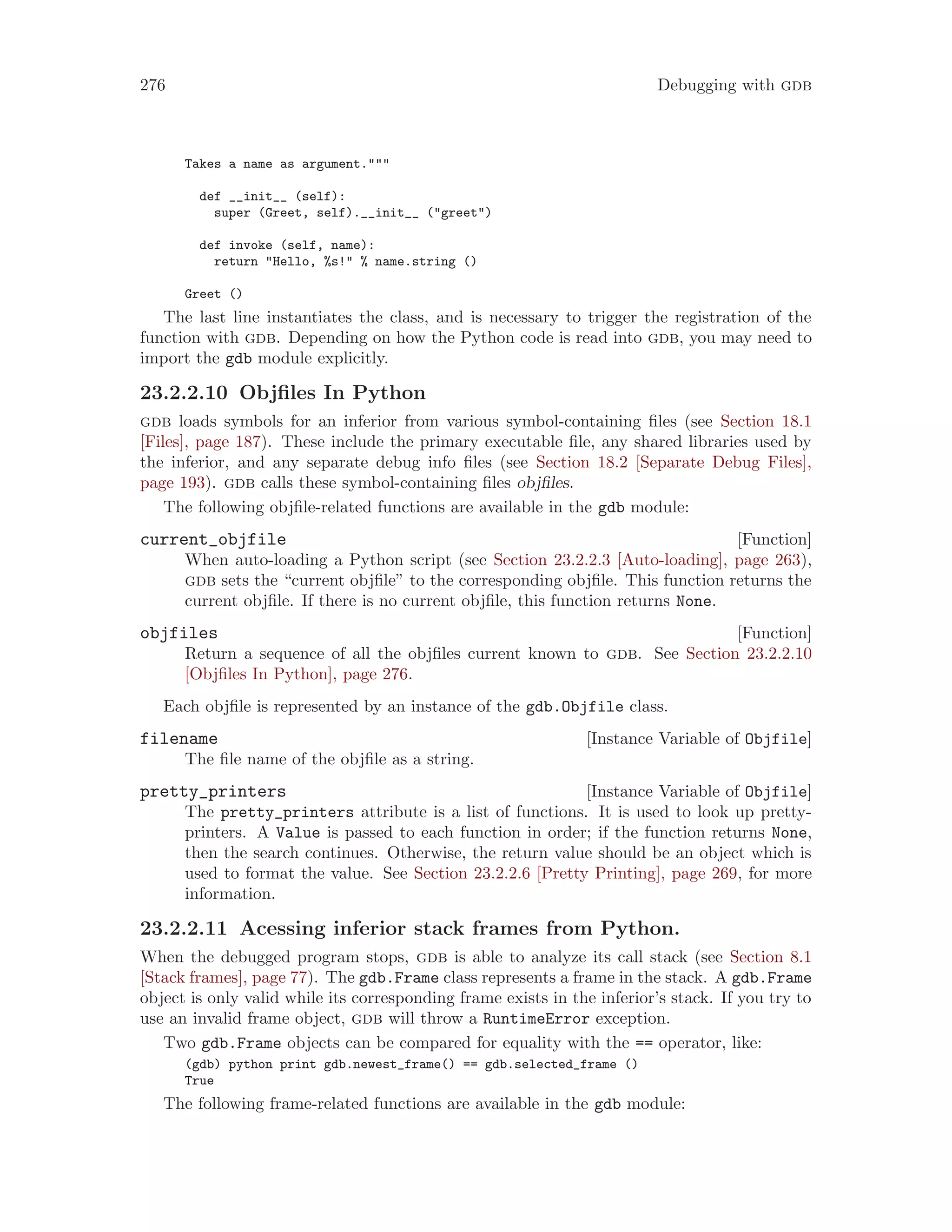 276 Debugging with gdb
Takes a name as argument."""
def __init__ (self):
super (Greet, self).__init__ ("greet")
def invoke (self, name):
return "Hello, %s!" % name.string ()
Greet ()
The last line instantiates the class, and is necessary to trigger the registration of the
function with gdb. Depending on how the Python code is read into gdb, you may need to
import the gdb module explicitly.
23.2.2.10 Objfiles In Python
gdb loads symbols for an inferior from various symbol-containing files (see Section 18.1
[Files], page 187). These include the primary executable file, any shared libraries used by
the inferior, and any separate debug info files (see Section 18.2 [Separate Debug Files],
page 193). gdb calls these symbol-containing files objfiles.
The following objfile-related functions are available in the gdb module:
[Function]
current_objfile
When auto-loading a Python script (see Section 23.2.2.3 [Auto-loading], page 263),
gdb sets the “current objfile” to the corresponding objfile. This function returns the
current objfile. If there is no current objfile, this function returns None.
[Function]
objfiles
Return a sequence of all the objfiles current known to gdb. See Section 23.2.2.10
[Objfiles In Python], page 276.
Each objfile is represented by an instance of the gdb.Objfile class.
[Instance Variable of Objfile]
filename
The file name of the objfile as a string.
[Instance Variable of Objfile]
pretty_printers
The pretty_printers attribute is a list of functions. It is used to look up pretty-
printers. A Value is passed to each function in order; if the function returns None,
then the search continues. Otherwise, the return value should be an object which is
used to format the value. See Section 23.2.2.6 [Pretty Printing], page 269, for more
information.
23.2.2.11 Acessing inferior stack frames from Python.
When the debugged program stops, gdb is able to analyze its call stack (see Section 8.1
[Stack frames], page 77). The gdb.Frame class represents a frame in the stack. A gdb.Frame
object is only valid while its corresponding frame exists in the inferior’s stack. If you try to
use an invalid frame object, gdb will throw a RuntimeError exception.
Two gdb.Frame objects can be compared for equality with the == operator, like:
(gdb) python print gdb.newest_frame() == gdb.selected_frame ()
True
The following frame-related functions are available in the gdb module:
 