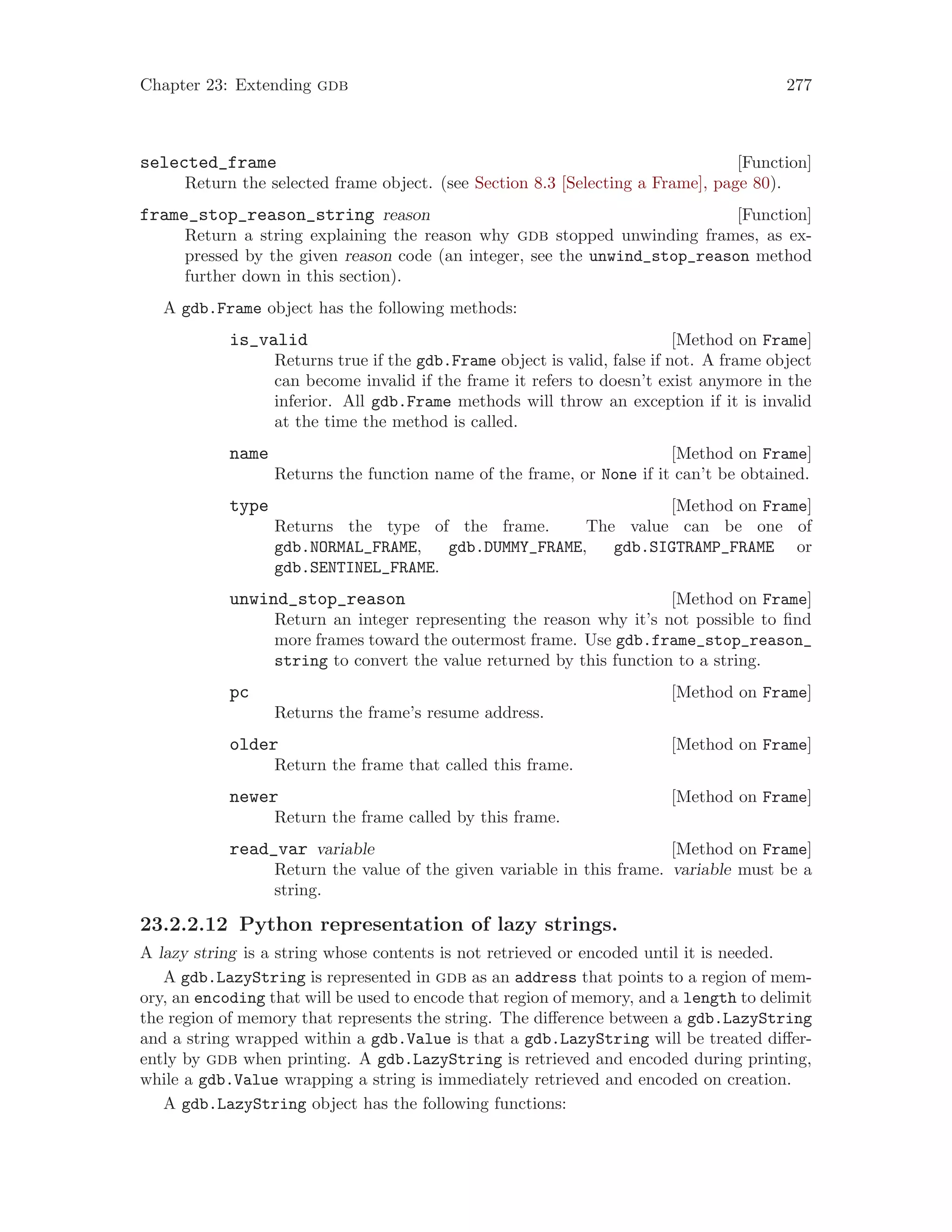 Chapter 23: Extending gdb 277
[Function]
selected_frame
Return the selected frame object. (see Section 8.3 [Selecting a Frame], page 80).
[Function]
frame_stop_reason_string reason
Return a string explaining the reason why gdb stopped unwinding frames, as ex-
pressed by the given reason code (an integer, see the unwind_stop_reason method
further down in this section).
A gdb.Frame object has the following methods:
[Method on Frame]
is_valid
Returns true if the gdb.Frame object is valid, false if not. A frame object
can become invalid if the frame it refers to doesn’t exist anymore in the
inferior. All gdb.Frame methods will throw an exception if it is invalid
at the time the method is called.
[Method on Frame]
name
Returns the function name of the frame, or None if it can’t be obtained.
[Method on Frame]
type
Returns the type of the frame. The value can be one of
gdb.NORMAL_FRAME, gdb.DUMMY_FRAME, gdb.SIGTRAMP_FRAME or
gdb.SENTINEL_FRAME.
[Method on Frame]
unwind_stop_reason
Return an integer representing the reason why it’s not possible to find
more frames toward the outermost frame. Use gdb.frame_stop_reason_
string to convert the value returned by this function to a string.
[Method on Frame]
pc
Returns the frame’s resume address.
[Method on Frame]
older
Return the frame that called this frame.
[Method on Frame]
newer
Return the frame called by this frame.
[Method on Frame]
read_var variable
Return the value of the given variable in this frame. variable must be a
string.
23.2.2.12 Python representation of lazy strings.
A lazy string is a string whose contents is not retrieved or encoded until it is needed.
A gdb.LazyString is represented in gdb as an address that points to a region of mem-
ory, an encoding that will be used to encode that region of memory, and a length to delimit
the region of memory that represents the string. The difference between a gdb.LazyString
and a string wrapped within a gdb.Value is that a gdb.LazyString will be treated differ-
ently by gdb when printing. A gdb.LazyString is retrieved and encoded during printing,
while a gdb.Value wrapping a string is immediately retrieved and encoded on creation.
A gdb.LazyString object has the following functions:
 