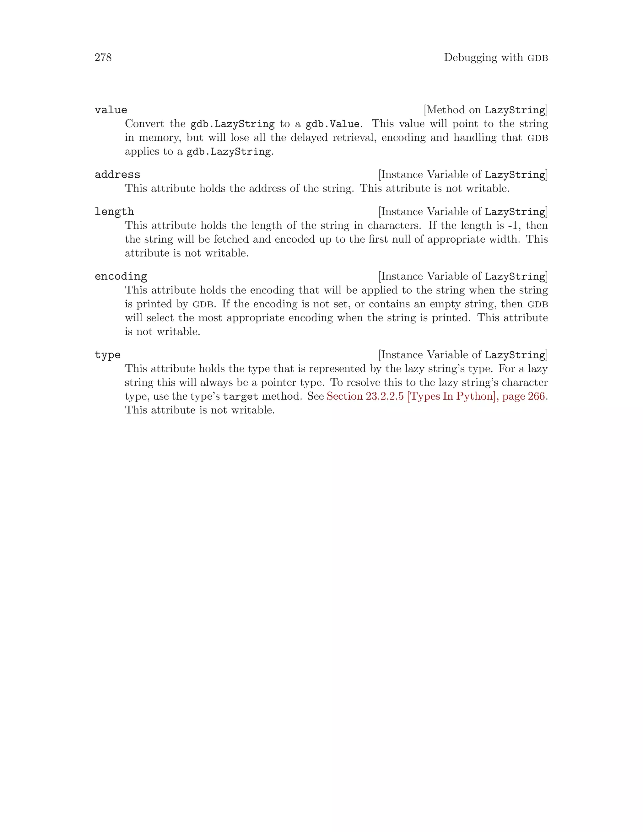 278 Debugging with gdb
[Method on LazyString]
value
Convert the gdb.LazyString to a gdb.Value. This value will point to the string
in memory, but will lose all the delayed retrieval, encoding and handling that gdb
applies to a gdb.LazyString.
[Instance Variable of LazyString]
address
This attribute holds the address of the string. This attribute is not writable.
[Instance Variable of LazyString]
length
This attribute holds the length of the string in characters. If the length is -1, then
the string will be fetched and encoded up to the first null of appropriate width. This
attribute is not writable.
[Instance Variable of LazyString]
encoding
This attribute holds the encoding that will be applied to the string when the string
is printed by gdb. If the encoding is not set, or contains an empty string, then gdb
will select the most appropriate encoding when the string is printed. This attribute
is not writable.
[Instance Variable of LazyString]
type
This attribute holds the type that is represented by the lazy string’s type. For a lazy
string this will always be a pointer type. To resolve this to the lazy string’s character
type, use the type’s target method. See Section 23.2.2.5 [Types In Python], page 266.
This attribute is not writable.
 