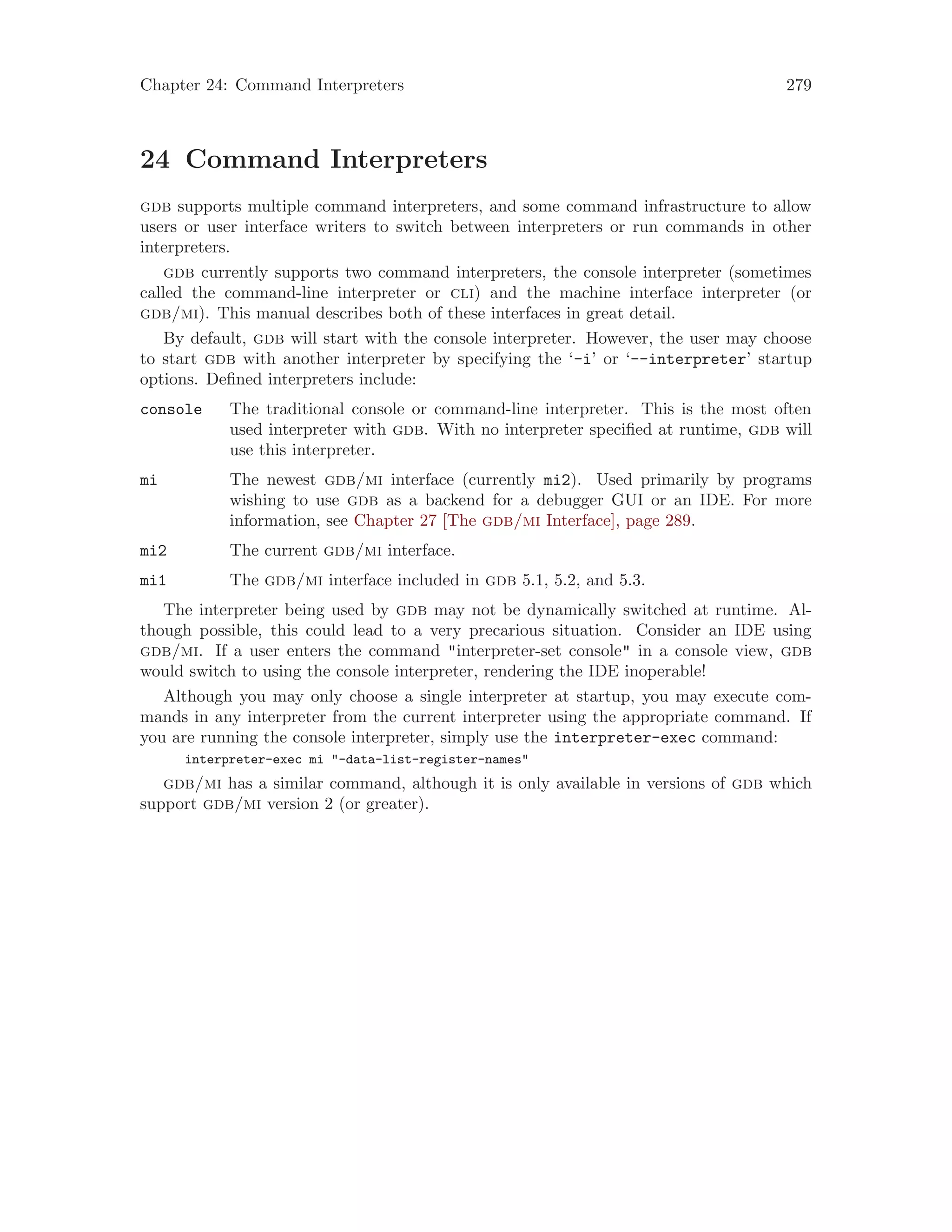 Chapter 24: Command Interpreters 279
24 Command Interpreters
gdb supports multiple command interpreters, and some command infrastructure to allow
users or user interface writers to switch between interpreters or run commands in other
interpreters.
gdb currently supports two command interpreters, the console interpreter (sometimes
called the command-line interpreter or cli) and the machine interface interpreter (or
gdb/mi). This manual describes both of these interfaces in great detail.
By default, gdb will start with the console interpreter. However, the user may choose
to start gdb with another interpreter by specifying the ‘-i’ or ‘--interpreter’ startup
options. Defined interpreters include:
console The traditional console or command-line interpreter. This is the most often
used interpreter with gdb. With no interpreter specified at runtime, gdb will
use this interpreter.
mi The newest gdb/mi interface (currently mi2). Used primarily by programs
wishing to use gdb as a backend for a debugger GUI or an IDE. For more
information, see Chapter 27 [The gdb/mi Interface], page 289.
mi2 The current gdb/mi interface.
mi1 The gdb/mi interface included in gdb 5.1, 5.2, and 5.3.
The interpreter being used by gdb may not be dynamically switched at runtime. Al-
though possible, this could lead to a very precarious situation. Consider an IDE using
gdb/mi. If a user enters the command "interpreter-set console" in a console view, gdb
would switch to using the console interpreter, rendering the IDE inoperable!
Although you may only choose a single interpreter at startup, you may execute com-
mands in any interpreter from the current interpreter using the appropriate command. If
you are running the console interpreter, simply use the interpreter-exec command:
interpreter-exec mi "-data-list-register-names"
gdb/mi has a similar command, although it is only available in versions of gdb which
support gdb/mi version 2 (or greater).
 