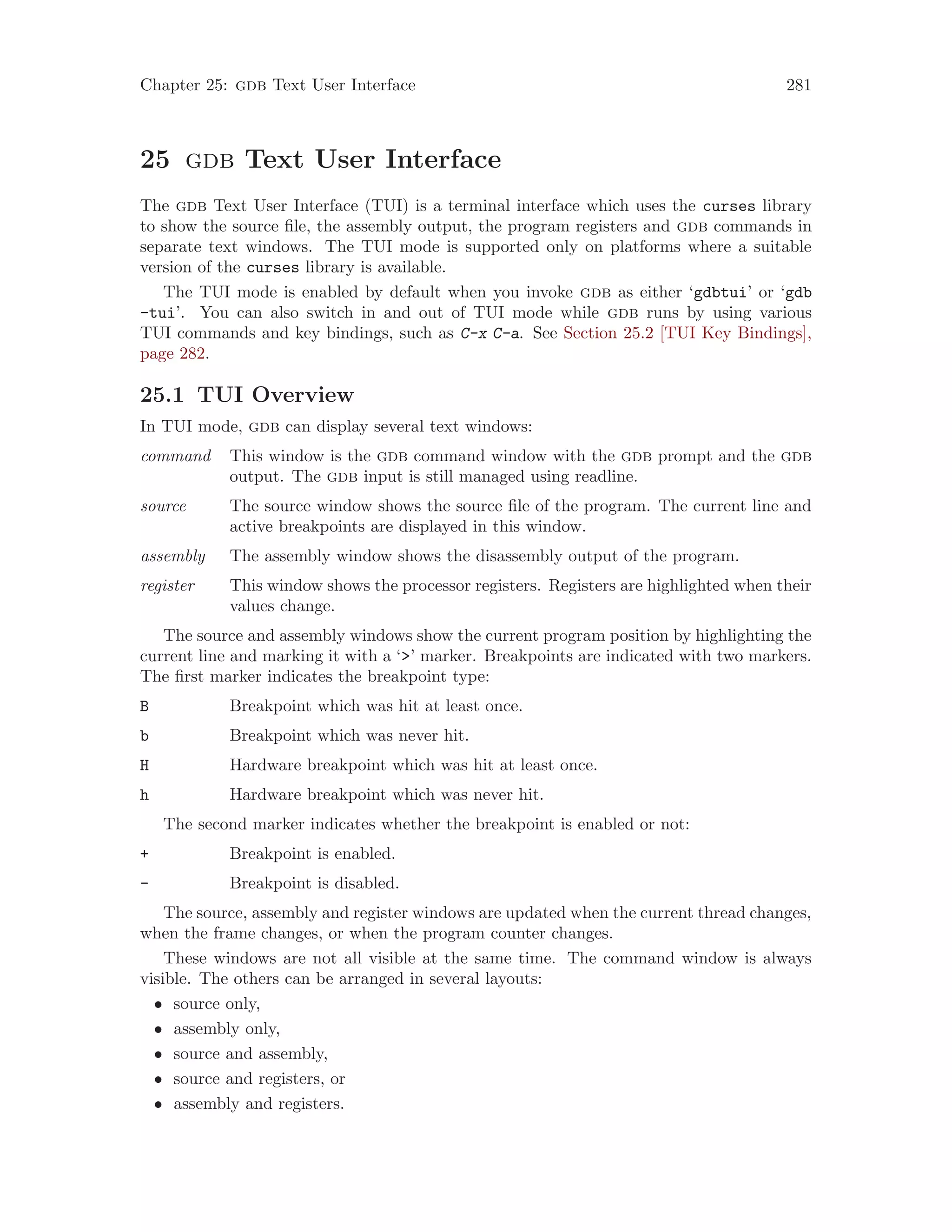 Chapter 25: gdb Text User Interface 281
25 gdb Text User Interface
The gdb Text User Interface (TUI) is a terminal interface which uses the curses library
to show the source file, the assembly output, the program registers and gdb commands in
separate text windows. The TUI mode is supported only on platforms where a suitable
version of the curses library is available.
The TUI mode is enabled by default when you invoke gdb as either ‘gdbtui’ or ‘gdb
-tui’. You can also switch in and out of TUI mode while gdb runs by using various
TUI commands and key bindings, such as C-x C-a. See Section 25.2 [TUI Key Bindings],
page 282.
25.1 TUI Overview
In TUI mode, gdb can display several text windows:
command This window is the gdb command window with the gdb prompt and the gdb
output. The gdb input is still managed using readline.
source The source window shows the source file of the program. The current line and
active breakpoints are displayed in this window.
assembly The assembly window shows the disassembly output of the program.
register This window shows the processor registers. Registers are highlighted when their
values change.
The source and assembly windows show the current program position by highlighting the
current line and marking it with a ‘>’ marker. Breakpoints are indicated with two markers.
The first marker indicates the breakpoint type:
B Breakpoint which was hit at least once.
b Breakpoint which was never hit.
H Hardware breakpoint which was hit at least once.
h Hardware breakpoint which was never hit.
The second marker indicates whether the breakpoint is enabled or not:
+ Breakpoint is enabled.
- Breakpoint is disabled.
The source, assembly and register windows are updated when the current thread changes,
when the frame changes, or when the program counter changes.
These windows are not all visible at the same time. The command window is always
visible. The others can be arranged in several layouts:
• source only,
• assembly only,
• source and assembly,
• source and registers, or
• assembly and registers.
 