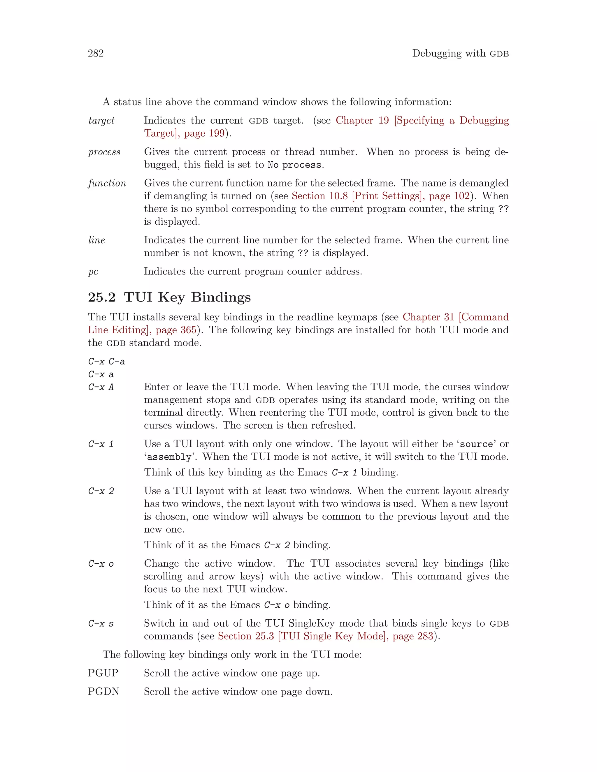 282 Debugging with gdb
A status line above the command window shows the following information:
target Indicates the current gdb target. (see Chapter 19 [Specifying a Debugging
Target], page 199).
process Gives the current process or thread number. When no process is being de-
bugged, this field is set to No process.
function Gives the current function name for the selected frame. The name is demangled
if demangling is turned on (see Section 10.8 [Print Settings], page 102). When
there is no symbol corresponding to the current program counter, the string ??
is displayed.
line Indicates the current line number for the selected frame. When the current line
number is not known, the string ?? is displayed.
pc Indicates the current program counter address.
25.2 TUI Key Bindings
The TUI installs several key bindings in the readline keymaps (see Chapter 31 [Command
Line Editing], page 365). The following key bindings are installed for both TUI mode and
the gdb standard mode.
C-x C-a
C-x a
C-x A Enter or leave the TUI mode. When leaving the TUI mode, the curses window
management stops and gdb operates using its standard mode, writing on the
terminal directly. When reentering the TUI mode, control is given back to the
curses windows. The screen is then refreshed.
C-x 1 Use a TUI layout with only one window. The layout will either be ‘source’ or
‘assembly’. When the TUI mode is not active, it will switch to the TUI mode.
Think of this key binding as the Emacs C-x 1 binding.
C-x 2 Use a TUI layout with at least two windows. When the current layout already
has two windows, the next layout with two windows is used. When a new layout
is chosen, one window will always be common to the previous layout and the
new one.
Think of it as the Emacs C-x 2 binding.
C-x o Change the active window. The TUI associates several key bindings (like
scrolling and arrow keys) with the active window. This command gives the
focus to the next TUI window.
Think of it as the Emacs C-x o binding.
C-x s Switch in and out of the TUI SingleKey mode that binds single keys to gdb
commands (see Section 25.3 [TUI Single Key Mode], page 283).
The following key bindings only work in the TUI mode:
PGUP Scroll the active window one page up.
PGDN Scroll the active window one page down.
 