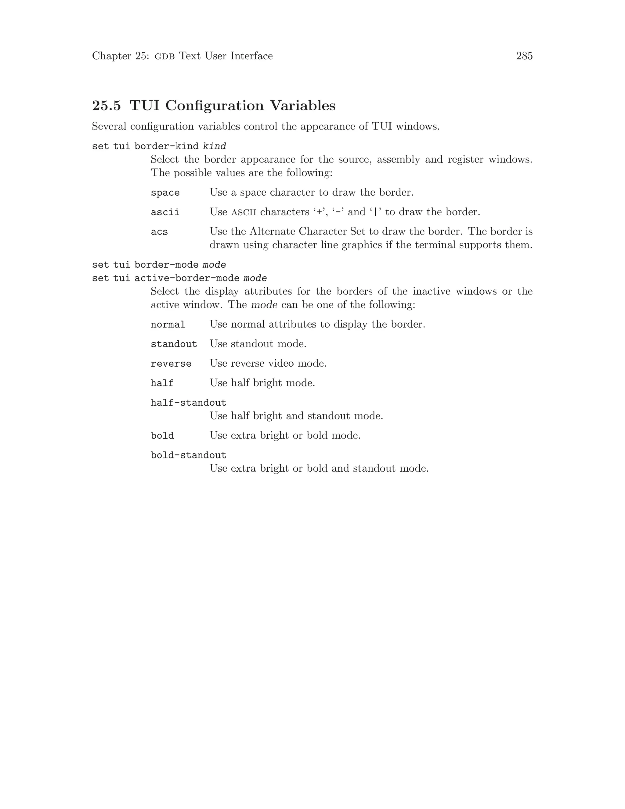 Chapter 25: gdb Text User Interface 285
25.5 TUI Configuration Variables
Several configuration variables control the appearance of TUI windows.
set tui border-kind kind
Select the border appearance for the source, assembly and register windows.
The possible values are the following:
space Use a space character to draw the border.
ascii Use ascii characters ‘+’, ‘-’ and ‘|’ to draw the border.
acs Use the Alternate Character Set to draw the border. The border is
drawn using character line graphics if the terminal supports them.
set tui border-mode mode
set tui active-border-mode mode
Select the display attributes for the borders of the inactive windows or the
active window. The mode can be one of the following:
normal Use normal attributes to display the border.
standout Use standout mode.
reverse Use reverse video mode.
half Use half bright mode.
half-standout
Use half bright and standout mode.
bold Use extra bright or bold mode.
bold-standout
Use extra bright or bold and standout mode.
 