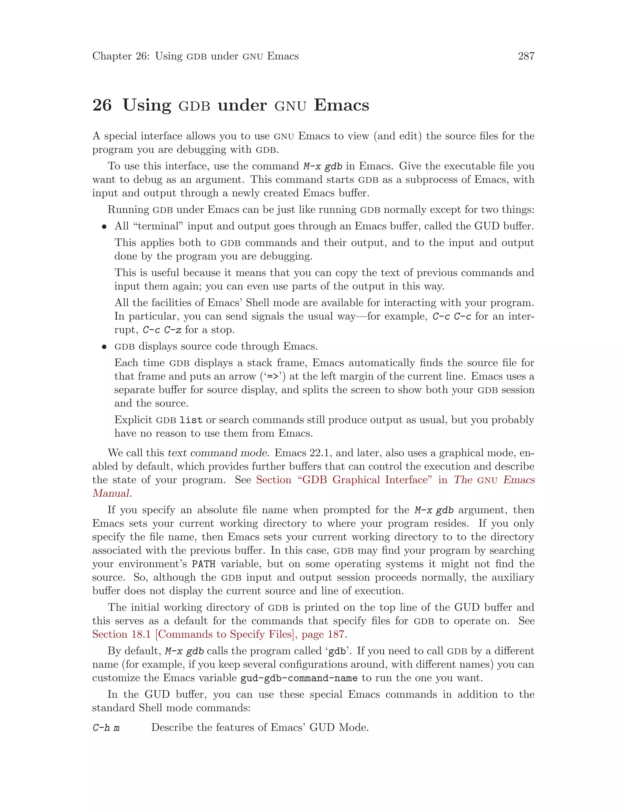 Chapter 26: Using gdb under gnu Emacs 287
26 Using gdb under gnu Emacs
A special interface allows you to use gnu Emacs to view (and edit) the source files for the
program you are debugging with gdb.
To use this interface, use the command M-x gdb in Emacs. Give the executable file you
want to debug as an argument. This command starts gdb as a subprocess of Emacs, with
input and output through a newly created Emacs buffer.
Running gdb under Emacs can be just like running gdb normally except for two things:
• All “terminal” input and output goes through an Emacs buffer, called the GUD buffer.
This applies both to gdb commands and their output, and to the input and output
done by the program you are debugging.
This is useful because it means that you can copy the text of previous commands and
input them again; you can even use parts of the output in this way.
All the facilities of Emacs’ Shell mode are available for interacting with your program.
In particular, you can send signals the usual way—for example, C-c C-c for an inter-
rupt, C-c C-z for a stop.
• gdb displays source code through Emacs.
Each time gdb displays a stack frame, Emacs automatically finds the source file for
that frame and puts an arrow (‘=>’) at the left margin of the current line. Emacs uses a
separate buffer for source display, and splits the screen to show both your gdb session
and the source.
Explicit gdb list or search commands still produce output as usual, but you probably
have no reason to use them from Emacs.
We call this text command mode. Emacs 22.1, and later, also uses a graphical mode, en-
abled by default, which provides further buffers that can control the execution and describe
the state of your program. See Section “GDB Graphical Interface” in The gnu Emacs
Manual.
If you specify an absolute file name when prompted for the M-x gdb argument, then
Emacs sets your current working directory to where your program resides. If you only
specify the file name, then Emacs sets your current working directory to to the directory
associated with the previous buffer. In this case, gdb may find your program by searching
your environment’s PATH variable, but on some operating systems it might not find the
source. So, although the gdb input and output session proceeds normally, the auxiliary
buffer does not display the current source and line of execution.
The initial working directory of gdb is printed on the top line of the GUD buffer and
this serves as a default for the commands that specify files for gdb to operate on. See
Section 18.1 [Commands to Specify Files], page 187.
By default, M-x gdb calls the program called ‘gdb’. If you need to call gdb by a different
name (for example, if you keep several configurations around, with different names) you can
customize the Emacs variable gud-gdb-command-name to run the one you want.
In the GUD buffer, you can use these special Emacs commands in addition to the
standard Shell mode commands:
C-h m Describe the features of Emacs’ GUD Mode.
 