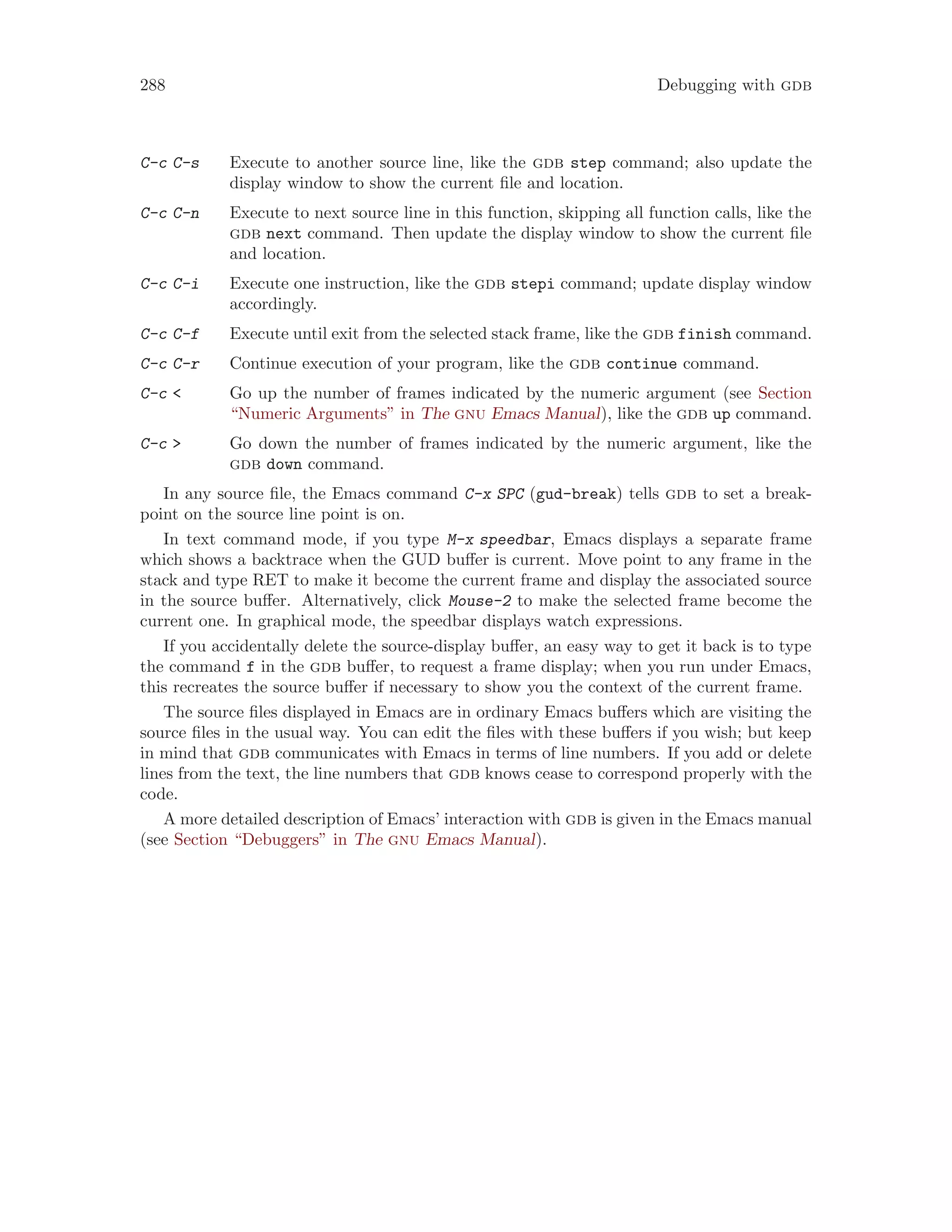 288 Debugging with gdb
C-c C-s Execute to another source line, like the gdb step command; also update the
display window to show the current file and location.
C-c C-n Execute to next source line in this function, skipping all function calls, like the
gdb next command. Then update the display window to show the current file
and location.
C-c C-i Execute one instruction, like the gdb stepi command; update display window
accordingly.
C-c C-f Execute until exit from the selected stack frame, like the gdb finish command.
C-c C-r Continue execution of your program, like the gdb continue command.
C-c < Go up the number of frames indicated by the numeric argument (see Section
“Numeric Arguments” in The gnu Emacs Manual), like the gdb up command.
C-c > Go down the number of frames indicated by the numeric argument, like the
gdb down command.
In any source file, the Emacs command C-x SPC (gud-break) tells gdb to set a break-
point on the source line point is on.
In text command mode, if you type M-x speedbar, Emacs displays a separate frame
which shows a backtrace when the GUD buffer is current. Move point to any frame in the
stack and type RET to make it become the current frame and display the associated source
in the source buffer. Alternatively, click Mouse-2 to make the selected frame become the
current one. In graphical mode, the speedbar displays watch expressions.
If you accidentally delete the source-display buffer, an easy way to get it back is to type
the command f in the gdb buffer, to request a frame display; when you run under Emacs,
this recreates the source buffer if necessary to show you the context of the current frame.
The source files displayed in Emacs are in ordinary Emacs buffers which are visiting the
source files in the usual way. You can edit the files with these buffers if you wish; but keep
in mind that gdb communicates with Emacs in terms of line numbers. If you add or delete
lines from the text, the line numbers that gdb knows cease to correspond properly with the
code.
A more detailed description of Emacs’ interaction with gdb is given in the Emacs manual
(see Section “Debuggers” in The gnu Emacs Manual).
 
