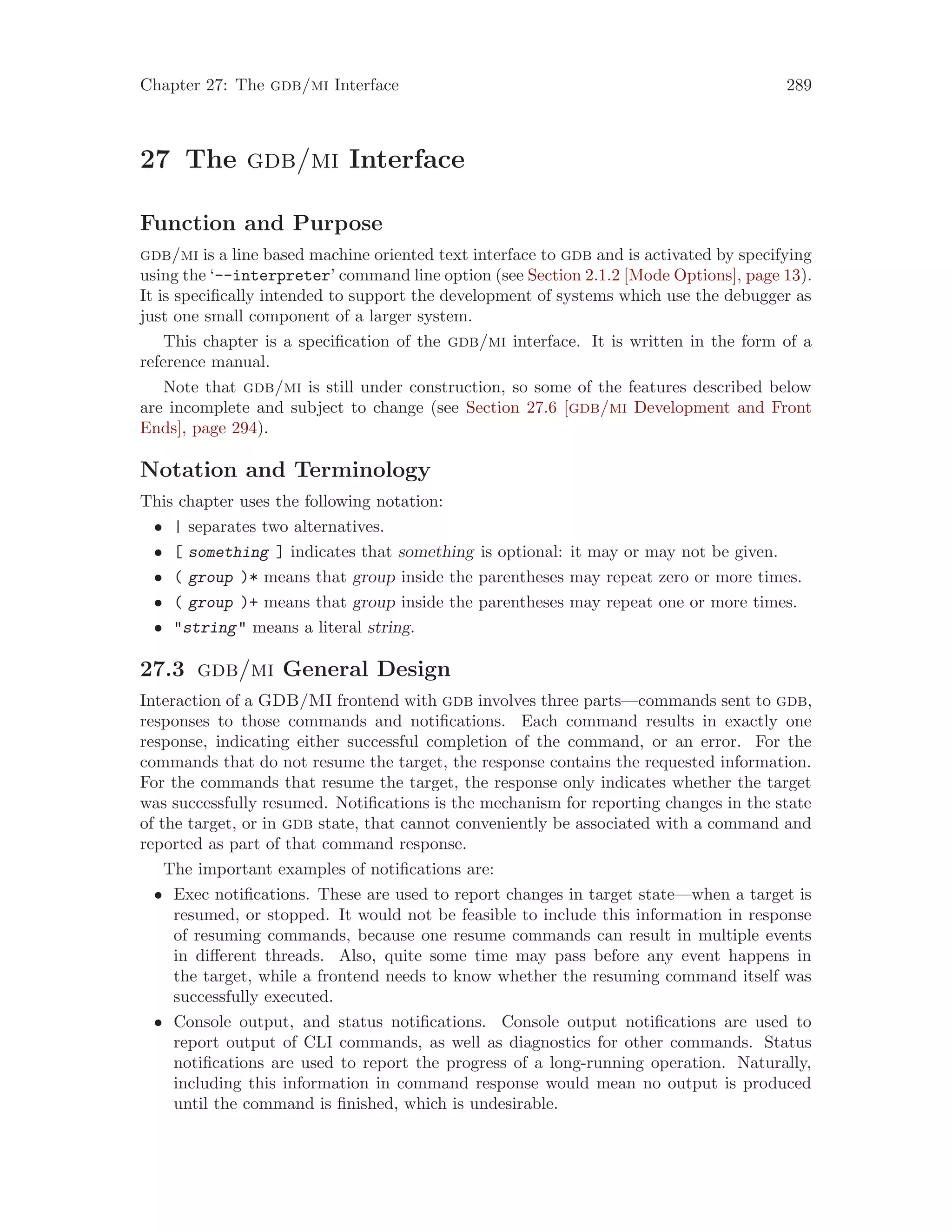 Chapter 27: The gdb/mi Interface 289
27 The gdb/mi Interface
Function and Purpose
gdb/mi is a line based machine oriented text interface to gdb and is activated by specifying
using the ‘--interpreter’ command line option (see Section 2.1.2 [Mode Options], page 13).
It is specifically intended to support the development of systems which use the debugger as
just one small component of a larger system.
This chapter is a specification of the gdb/mi interface. It is written in the form of a
reference manual.
Note that gdb/mi is still under construction, so some of the features described below
are incomplete and subject to change (see Section 27.6 [gdb/mi Development and Front
Ends], page 294).
Notation and Terminology
This chapter uses the following notation:
• | separates two alternatives.
• [ something ] indicates that something is optional: it may or may not be given.
• ( group )* means that group inside the parentheses may repeat zero or more times.
• ( group )+ means that group inside the parentheses may repeat one or more times.
• "string" means a literal string.
27.3 gdb/mi General Design
Interaction of a GDB/MI frontend with gdb involves three parts—commands sent to gdb,
responses to those commands and notifications. Each command results in exactly one
response, indicating either successful completion of the command, or an error. For the
commands that do not resume the target, the response contains the requested information.
For the commands that resume the target, the response only indicates whether the target
was successfully resumed. Notifications is the mechanism for reporting changes in the state
of the target, or in gdb state, that cannot conveniently be associated with a command and
reported as part of that command response.
The important examples of notifications are:
• Exec notifications. These are used to report changes in target state—when a target is
resumed, or stopped. It would not be feasible to include this information in response
of resuming commands, because one resume commands can result in multiple events
in different threads. Also, quite some time may pass before any event happens in
the target, while a frontend needs to know whether the resuming command itself was
successfully executed.
• Console output, and status notifications. Console output notifications are used to
report output of CLI commands, as well as diagnostics for other commands. Status
notifications are used to report the progress of a long-running operation. Naturally,
including this information in command response would mean no output is produced
until the command is finished, which is undesirable.
 
