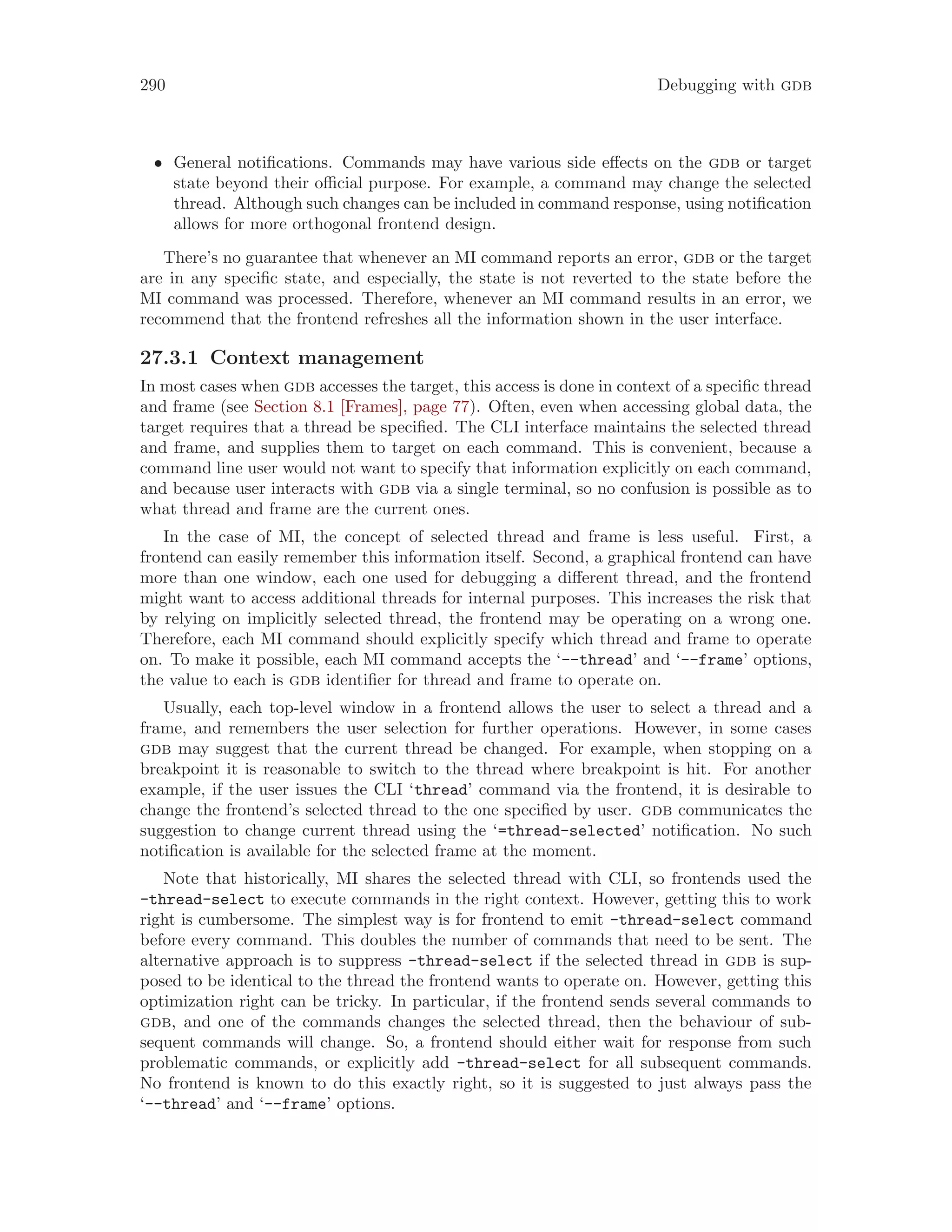 290 Debugging with gdb
• General notifications. Commands may have various side effects on the gdb or target
state beyond their official purpose. For example, a command may change the selected
thread. Although such changes can be included in command response, using notification
allows for more orthogonal frontend design.
There’s no guarantee that whenever an MI command reports an error, gdb or the target
are in any specific state, and especially, the state is not reverted to the state before the
MI command was processed. Therefore, whenever an MI command results in an error, we
recommend that the frontend refreshes all the information shown in the user interface.
27.3.1 Context management
In most cases when gdb accesses the target, this access is done in context of a specific thread
and frame (see Section 8.1 [Frames], page 77). Often, even when accessing global data, the
target requires that a thread be specified. The CLI interface maintains the selected thread
and frame, and supplies them to target on each command. This is convenient, because a
command line user would not want to specify that information explicitly on each command,
and because user interacts with gdb via a single terminal, so no confusion is possible as to
what thread and frame are the current ones.
In the case of MI, the concept of selected thread and frame is less useful. First, a
frontend can easily remember this information itself. Second, a graphical frontend can have
more than one window, each one used for debugging a different thread, and the frontend
might want to access additional threads for internal purposes. This increases the risk that
by relying on implicitly selected thread, the frontend may be operating on a wrong one.
Therefore, each MI command should explicitly specify which thread and frame to operate
on. To make it possible, each MI command accepts the ‘--thread’ and ‘--frame’ options,
the value to each is gdb identifier for thread and frame to operate on.
Usually, each top-level window in a frontend allows the user to select a thread and a
frame, and remembers the user selection for further operations. However, in some cases
gdb may suggest that the current thread be changed. For example, when stopping on a
breakpoint it is reasonable to switch to the thread where breakpoint is hit. For another
example, if the user issues the CLI ‘thread’ command via the frontend, it is desirable to
change the frontend’s selected thread to the one specified by user. gdb communicates the
suggestion to change current thread using the ‘=thread-selected’ notification. No such
notification is available for the selected frame at the moment.
Note that historically, MI shares the selected thread with CLI, so frontends used the
-thread-select to execute commands in the right context. However, getting this to work
right is cumbersome. The simplest way is for frontend to emit -thread-select command
before every command. This doubles the number of commands that need to be sent. The
alternative approach is to suppress -thread-select if the selected thread in gdb is sup-
posed to be identical to the thread the frontend wants to operate on. However, getting this
optimization right can be tricky. In particular, if the frontend sends several commands to
gdb, and one of the commands changes the selected thread, then the behaviour of sub-
sequent commands will change. So, a frontend should either wait for response from such
problematic commands, or explicitly add -thread-select for all subsequent commands.
No frontend is known to do this exactly right, so it is suggested to just always pass the
‘--thread’ and ‘--frame’ options.
 