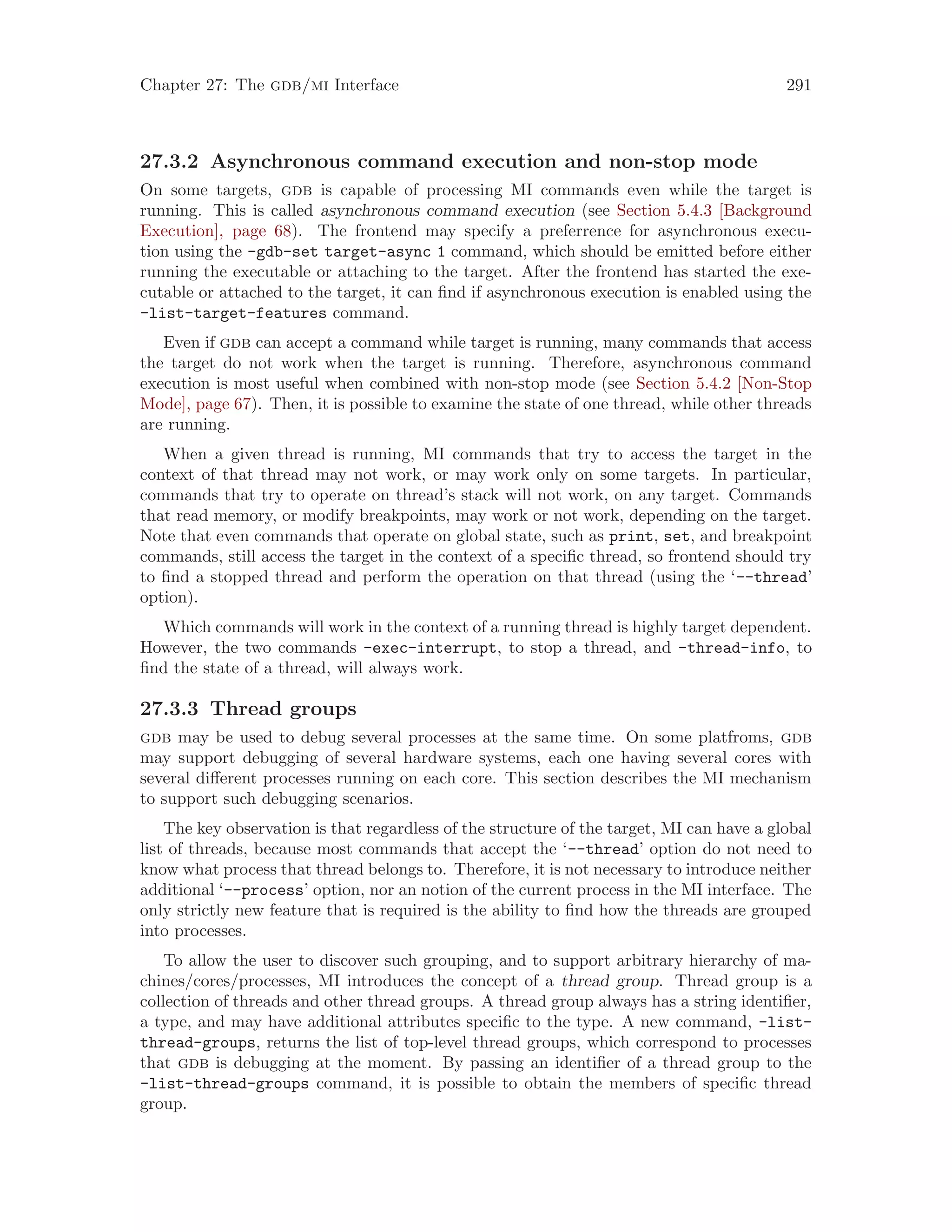 Chapter 27: The gdb/mi Interface 291
27.3.2 Asynchronous command execution and non-stop mode
On some targets, gdb is capable of processing MI commands even while the target is
running. This is called asynchronous command execution (see Section 5.4.3 [Background
Execution], page 68). The frontend may specify a preferrence for asynchronous execu-
tion using the -gdb-set target-async 1 command, which should be emitted before either
running the executable or attaching to the target. After the frontend has started the exe-
cutable or attached to the target, it can find if asynchronous execution is enabled using the
-list-target-features command.
Even if gdb can accept a command while target is running, many commands that access
the target do not work when the target is running. Therefore, asynchronous command
execution is most useful when combined with non-stop mode (see Section 5.4.2 [Non-Stop
Mode], page 67). Then, it is possible to examine the state of one thread, while other threads
are running.
When a given thread is running, MI commands that try to access the target in the
context of that thread may not work, or may work only on some targets. In particular,
commands that try to operate on thread’s stack will not work, on any target. Commands
that read memory, or modify breakpoints, may work or not work, depending on the target.
Note that even commands that operate on global state, such as print, set, and breakpoint
commands, still access the target in the context of a specific thread, so frontend should try
to find a stopped thread and perform the operation on that thread (using the ‘--thread’
option).
Which commands will work in the context of a running thread is highly target dependent.
However, the two commands -exec-interrupt, to stop a thread, and -thread-info, to
find the state of a thread, will always work.
27.3.3 Thread groups
gdb may be used to debug several processes at the same time. On some platfroms, gdb
may support debugging of several hardware systems, each one having several cores with
several different processes running on each core. This section describes the MI mechanism
to support such debugging scenarios.
The key observation is that regardless of the structure of the target, MI can have a global
list of threads, because most commands that accept the ‘--thread’ option do not need to
know what process that thread belongs to. Therefore, it is not necessary to introduce neither
additional ‘--process’ option, nor an notion of the current process in the MI interface. The
only strictly new feature that is required is the ability to find how the threads are grouped
into processes.
To allow the user to discover such grouping, and to support arbitrary hierarchy of ma-
chines/cores/processes, MI introduces the concept of a thread group. Thread group is a
collection of threads and other thread groups. A thread group always has a string identifier,
a type, and may have additional attributes specific to the type. A new command, -list-
thread-groups, returns the list of top-level thread groups, which correspond to processes
that gdb is debugging at the moment. By passing an identifier of a thread group to the
-list-thread-groups command, it is possible to obtain the members of specific thread
group.
 