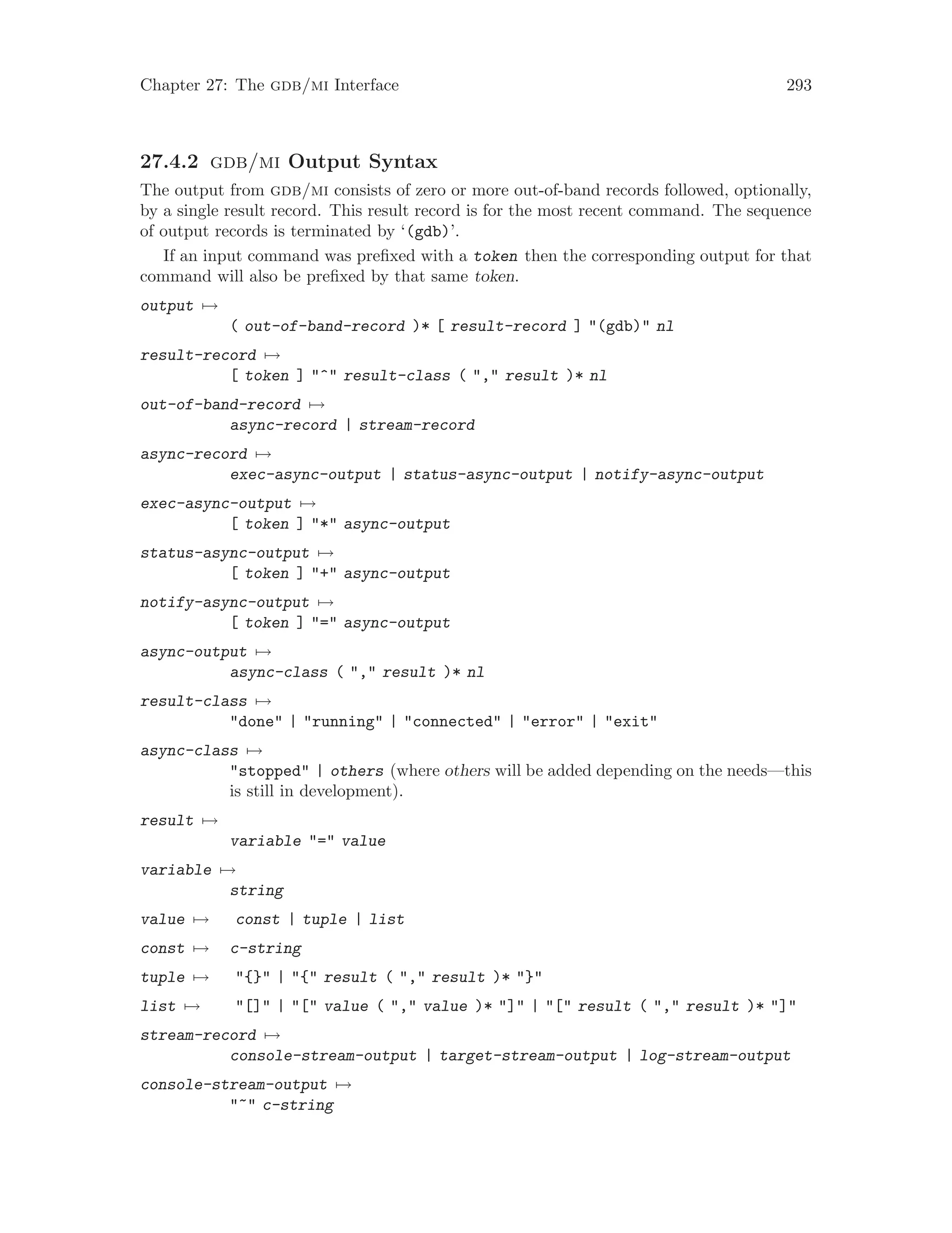 Chapter 27: The gdb/mi Interface 293
27.4.2 gdb/mi Output Syntax
The output from gdb/mi consists of zero or more out-of-band records followed, optionally,
by a single result record. This result record is for the most recent command. The sequence
of output records is terminated by ‘(gdb)’.
If an input command was prefixed with a token then the corresponding output for that
command will also be prefixed by that same token.
output 7→
( out-of-band-record )* [ result-record ] "(gdb)" nl
result-record 7→
[ token ] "^" result-class ( "," result )* nl
out-of-band-record 7→
async-record | stream-record
async-record 7→
exec-async-output | status-async-output | notify-async-output
exec-async-output 7→
[ token ] "*" async-output
status-async-output 7→
[ token ] "+" async-output
notify-async-output 7→
[ token ] "=" async-output
async-output 7→
async-class ( "," result )* nl
result-class 7→
"done" | "running" | "connected" | "error" | "exit"
async-class 7→
"stopped" | others (where others will be added depending on the needs—this
is still in development).
result 7→
variable "=" value
variable 7→
string
value 7→ const | tuple | list
const 7→ c-string
tuple 7→ "{}" | "{" result ( "," result )* "}"
list 7→ "[]" | "[" value ( "," value )* "]" | "[" result ( "," result )* "]"
stream-record 7→
console-stream-output | target-stream-output | log-stream-output
console-stream-output 7→
"~" c-string
 