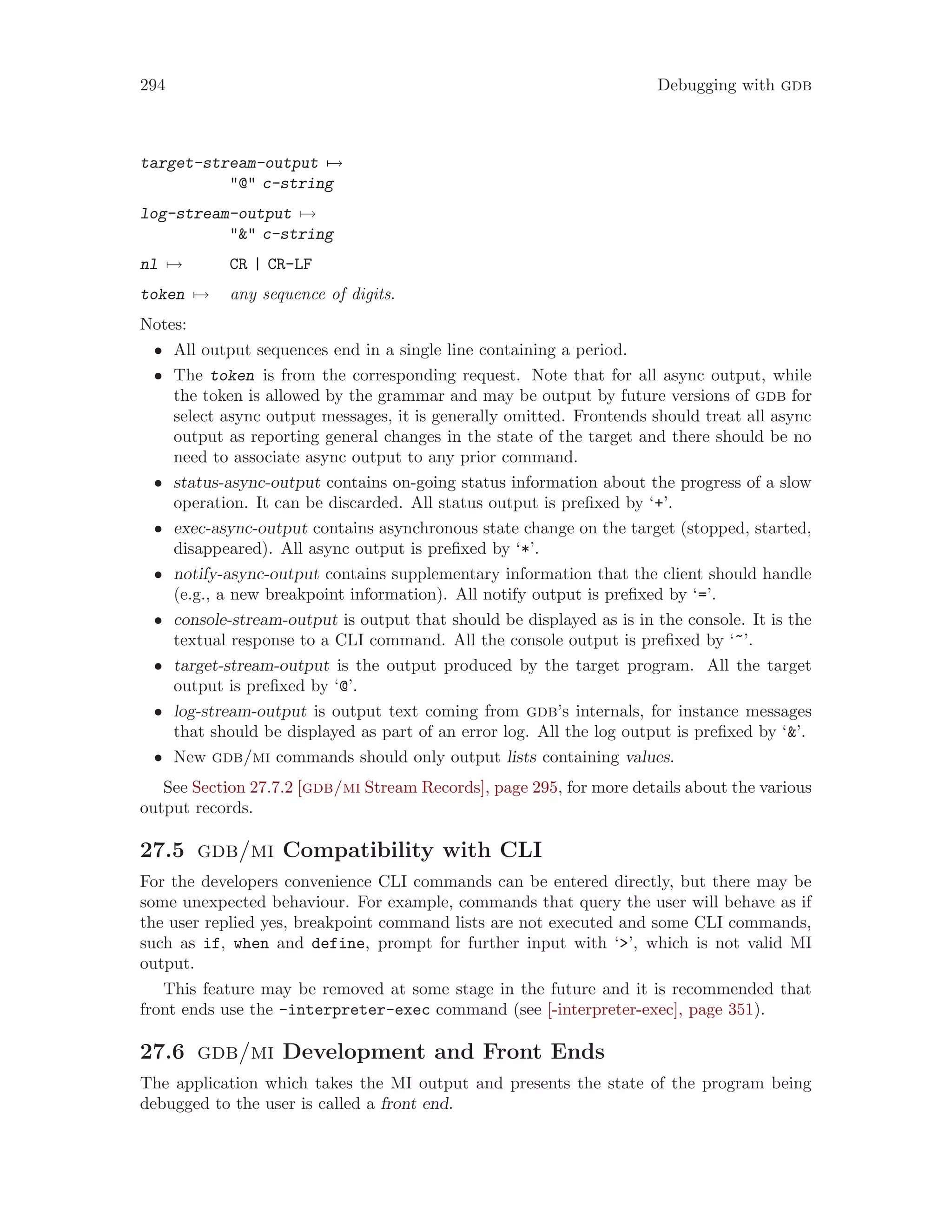 294 Debugging with gdb
target-stream-output 7→
"@" c-string
log-stream-output 7→
"&" c-string
nl 7→ CR | CR-LF
token 7→ any sequence of digits.
Notes:
• All output sequences end in a single line containing a period.
• The token is from the corresponding request. Note that for all async output, while
the token is allowed by the grammar and may be output by future versions of gdb for
select async output messages, it is generally omitted. Frontends should treat all async
output as reporting general changes in the state of the target and there should be no
need to associate async output to any prior command.
• status-async-output contains on-going status information about the progress of a slow
operation. It can be discarded. All status output is prefixed by ‘+’.
• exec-async-output contains asynchronous state change on the target (stopped, started,
disappeared). All async output is prefixed by ‘*’.
• notify-async-output contains supplementary information that the client should handle
(e.g., a new breakpoint information). All notify output is prefixed by ‘=’.
• console-stream-output is output that should be displayed as is in the console. It is the
textual response to a CLI command. All the console output is prefixed by ‘~’.
• target-stream-output is the output produced by the target program. All the target
output is prefixed by ‘@’.
• log-stream-output is output text coming from gdb’s internals, for instance messages
that should be displayed as part of an error log. All the log output is prefixed by ‘&’.
• New gdb/mi commands should only output lists containing values.
See Section 27.7.2 [gdb/mi Stream Records], page 295, for more details about the various
output records.
27.5 gdb/mi Compatibility with CLI
For the developers convenience CLI commands can be entered directly, but there may be
some unexpected behaviour. For example, commands that query the user will behave as if
the user replied yes, breakpoint command lists are not executed and some CLI commands,
such as if, when and define, prompt for further input with ‘>’, which is not valid MI
output.
This feature may be removed at some stage in the future and it is recommended that
front ends use the -interpreter-exec command (see [-interpreter-exec], page 351).
27.6 gdb/mi Development and Front Ends
The application which takes the MI output and presents the state of the program being
debugged to the user is called a front end.
 