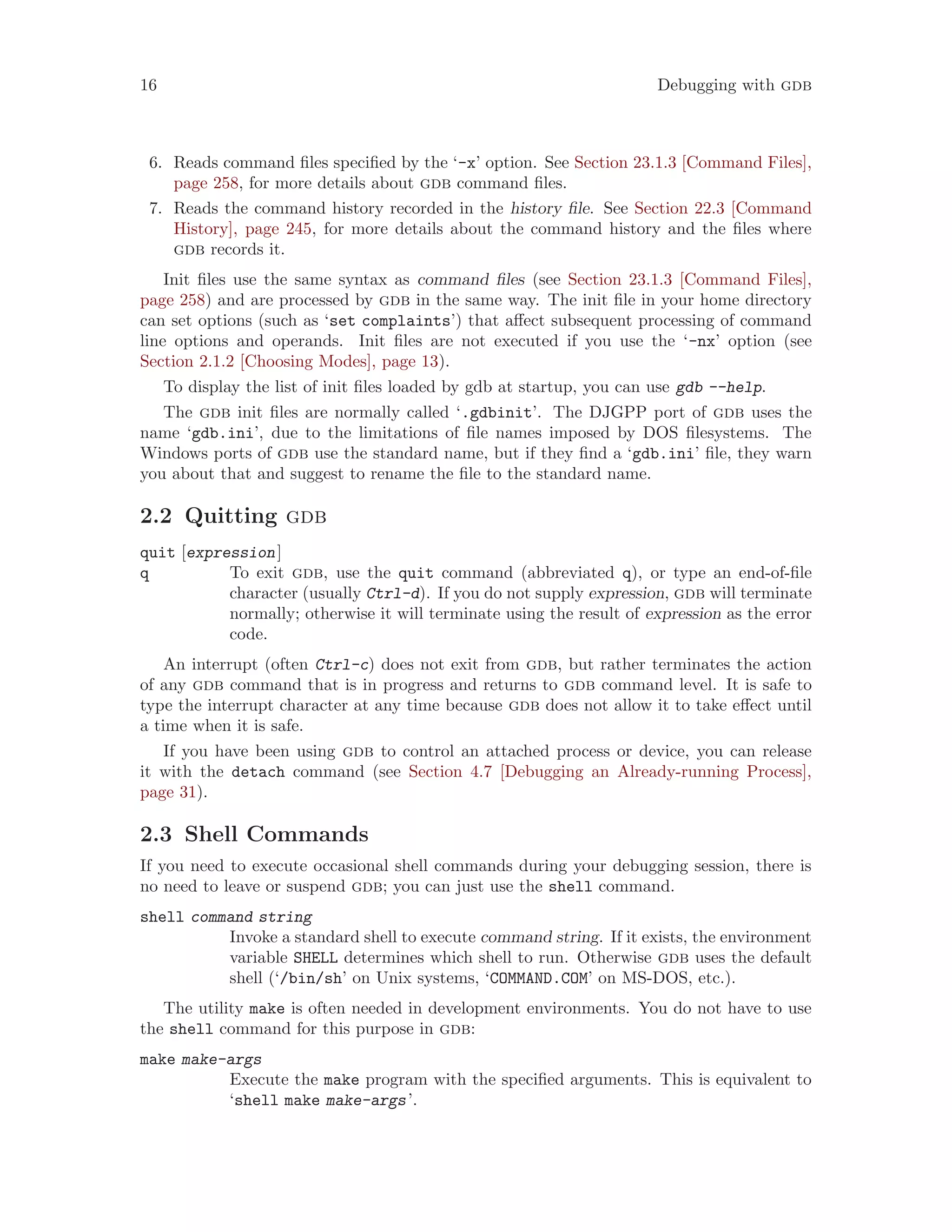 16 Debugging with gdb
6. Reads command files specified by the ‘-x’ option. See Section 23.1.3 [Command Files],
page 258, for more details about gdb command files.
7. Reads the command history recorded in the history file. See Section 22.3 [Command
History], page 245, for more details about the command history and the files where
gdb records it.
Init files use the same syntax as command files (see Section 23.1.3 [Command Files],
page 258) and are processed by gdb in the same way. The init file in your home directory
can set options (such as ‘set complaints’) that affect subsequent processing of command
line options and operands. Init files are not executed if you use the ‘-nx’ option (see
Section 2.1.2 [Choosing Modes], page 13).
To display the list of init files loaded by gdb at startup, you can use gdb --help.
The gdb init files are normally called ‘.gdbinit’. The DJGPP port of gdb uses the
name ‘gdb.ini’, due to the limitations of file names imposed by DOS filesystems. The
Windows ports of gdb use the standard name, but if they find a ‘gdb.ini’ file, they warn
you about that and suggest to rename the file to the standard name.
2.2 Quitting gdb
quit [expression]
q To exit gdb, use the quit command (abbreviated q), or type an end-of-file
character (usually Ctrl-d). If you do not supply expression, gdb will terminate
normally; otherwise it will terminate using the result of expression as the error
code.
An interrupt (often Ctrl-c) does not exit from gdb, but rather terminates the action
of any gdb command that is in progress and returns to gdb command level. It is safe to
type the interrupt character at any time because gdb does not allow it to take effect until
a time when it is safe.
If you have been using gdb to control an attached process or device, you can release
it with the detach command (see Section 4.7 [Debugging an Already-running Process],
page 31).
2.3 Shell Commands
If you need to execute occasional shell commands during your debugging session, there is
no need to leave or suspend gdb; you can just use the shell command.
shell command string
Invoke a standard shell to execute command string. If it exists, the environment
variable SHELL determines which shell to run. Otherwise gdb uses the default
shell (‘/bin/sh’ on Unix systems, ‘COMMAND.COM’ on MS-DOS, etc.).
The utility make is often needed in development environments. You do not have to use
the shell command for this purpose in gdb:
make make-args
Execute the make program with the specified arguments. This is equivalent to
‘shell make make-args’.
 