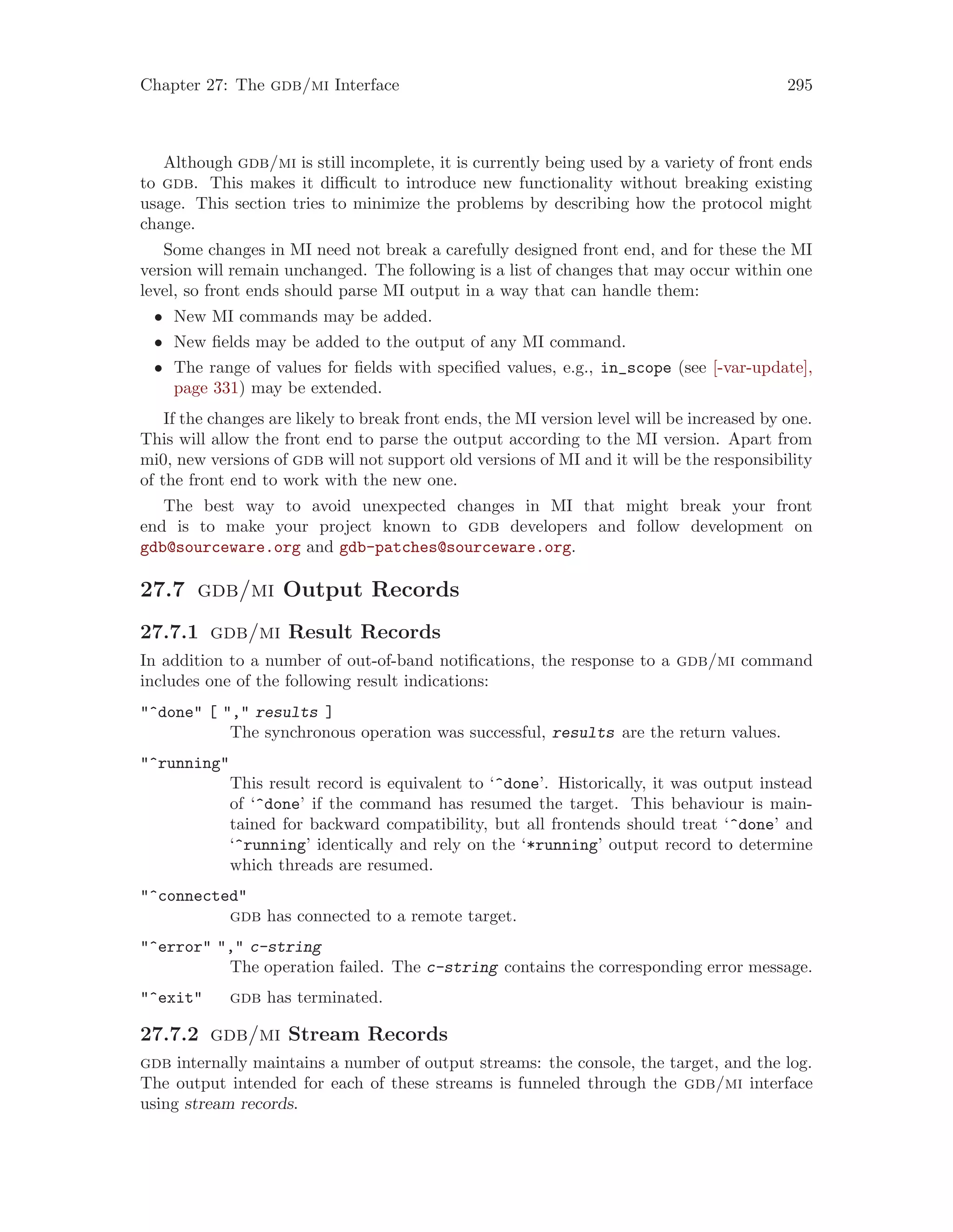 Chapter 27: The gdb/mi Interface 295
Although gdb/mi is still incomplete, it is currently being used by a variety of front ends
to gdb. This makes it difficult to introduce new functionality without breaking existing
usage. This section tries to minimize the problems by describing how the protocol might
change.
Some changes in MI need not break a carefully designed front end, and for these the MI
version will remain unchanged. The following is a list of changes that may occur within one
level, so front ends should parse MI output in a way that can handle them:
• New MI commands may be added.
• New fields may be added to the output of any MI command.
• The range of values for fields with specified values, e.g., in_scope (see [-var-update],
page 331) may be extended.
If the changes are likely to break front ends, the MI version level will be increased by one.
This will allow the front end to parse the output according to the MI version. Apart from
mi0, new versions of gdb will not support old versions of MI and it will be the responsibility
of the front end to work with the new one.
The best way to avoid unexpected changes in MI that might break your front
end is to make your project known to gdb developers and follow development on
gdb@sourceware.org and gdb-patches@sourceware.org.
27.7 gdb/mi Output Records
27.7.1 gdb/mi Result Records
In addition to a number of out-of-band notifications, the response to a gdb/mi command
includes one of the following result indications:
"^done" [ "," results ]
The synchronous operation was successful, results are the return values.
"^running"
This result record is equivalent to ‘^done’. Historically, it was output instead
of ‘^done’ if the command has resumed the target. This behaviour is main-
tained for backward compatibility, but all frontends should treat ‘^done’ and
‘^running’ identically and rely on the ‘*running’ output record to determine
which threads are resumed.
"^connected"
gdb has connected to a remote target.
"^error" "," c-string
The operation failed. The c-string contains the corresponding error message.
"^exit" gdb has terminated.
27.7.2 gdb/mi Stream Records
gdb internally maintains a number of output streams: the console, the target, and the log.
The output intended for each of these streams is funneled through the gdb/mi interface
using stream records.
 