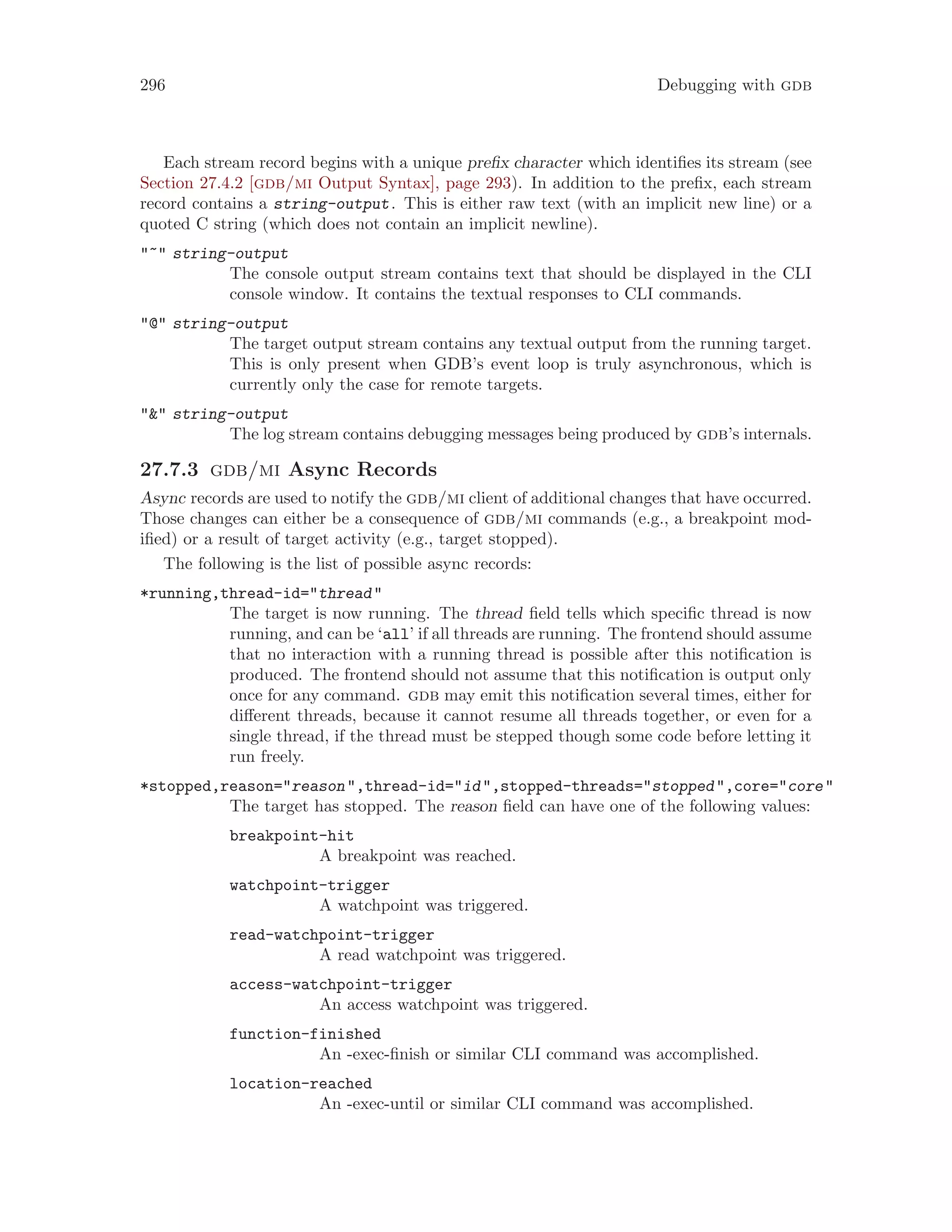 296 Debugging with gdb
Each stream record begins with a unique prefix character which identifies its stream (see
Section 27.4.2 [gdb/mi Output Syntax], page 293). In addition to the prefix, each stream
record contains a string-output. This is either raw text (with an implicit new line) or a
quoted C string (which does not contain an implicit newline).
"~" string-output
The console output stream contains text that should be displayed in the CLI
console window. It contains the textual responses to CLI commands.
"@" string-output
The target output stream contains any textual output from the running target.
This is only present when GDB’s event loop is truly asynchronous, which is
currently only the case for remote targets.
"&" string-output
The log stream contains debugging messages being produced by gdb’s internals.
27.7.3 gdb/mi Async Records
Async records are used to notify the gdb/mi client of additional changes that have occurred.
Those changes can either be a consequence of gdb/mi commands (e.g., a breakpoint mod-
ified) or a result of target activity (e.g., target stopped).
The following is the list of possible async records:
*running,thread-id="thread"
The target is now running. The thread field tells which specific thread is now
running, and can be ‘all’ if all threads are running. The frontend should assume
that no interaction with a running thread is possible after this notification is
produced. The frontend should not assume that this notification is output only
once for any command. gdb may emit this notification several times, either for
different threads, because it cannot resume all threads together, or even for a
single thread, if the thread must be stepped though some code before letting it
run freely.
*stopped,reason="reason",thread-id="id",stopped-threads="stopped",core="core"
The target has stopped. The reason field can have one of the following values:
breakpoint-hit
A breakpoint was reached.
watchpoint-trigger
A watchpoint was triggered.
read-watchpoint-trigger
A read watchpoint was triggered.
access-watchpoint-trigger
An access watchpoint was triggered.
function-finished
An -exec-finish or similar CLI command was accomplished.
location-reached
An -exec-until or similar CLI command was accomplished.
 
