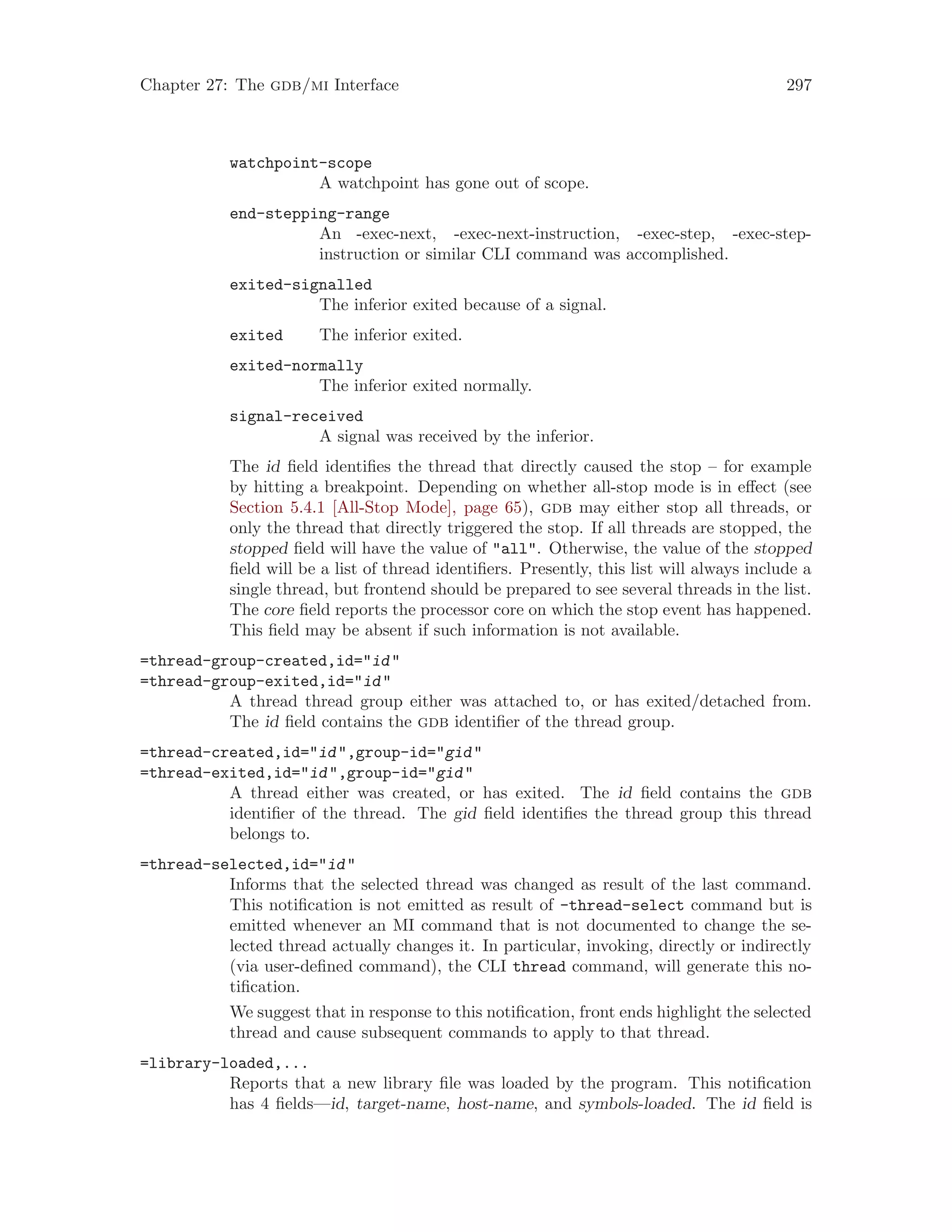 Chapter 27: The gdb/mi Interface 297
watchpoint-scope
A watchpoint has gone out of scope.
end-stepping-range
An -exec-next, -exec-next-instruction, -exec-step, -exec-step-
instruction or similar CLI command was accomplished.
exited-signalled
The inferior exited because of a signal.
exited The inferior exited.
exited-normally
The inferior exited normally.
signal-received
A signal was received by the inferior.
The id field identifies the thread that directly caused the stop – for example
by hitting a breakpoint. Depending on whether all-stop mode is in effect (see
Section 5.4.1 [All-Stop Mode], page 65), gdb may either stop all threads, or
only the thread that directly triggered the stop. If all threads are stopped, the
stopped field will have the value of "all". Otherwise, the value of the stopped
field will be a list of thread identifiers. Presently, this list will always include a
single thread, but frontend should be prepared to see several threads in the list.
The core field reports the processor core on which the stop event has happened.
This field may be absent if such information is not available.
=thread-group-created,id="id"
=thread-group-exited,id="id"
A thread thread group either was attached to, or has exited/detached from.
The id field contains the gdb identifier of the thread group.
=thread-created,id="id",group-id="gid"
=thread-exited,id="id",group-id="gid"
A thread either was created, or has exited. The id field contains the gdb
identifier of the thread. The gid field identifies the thread group this thread
belongs to.
=thread-selected,id="id"
Informs that the selected thread was changed as result of the last command.
This notification is not emitted as result of -thread-select command but is
emitted whenever an MI command that is not documented to change the se-
lected thread actually changes it. In particular, invoking, directly or indirectly
(via user-defined command), the CLI thread command, will generate this no-
tification.
We suggest that in response to this notification, front ends highlight the selected
thread and cause subsequent commands to apply to that thread.
=library-loaded,...
Reports that a new library file was loaded by the program. This notification
has 4 fields—id, target-name, host-name, and symbols-loaded. The id field is
 
