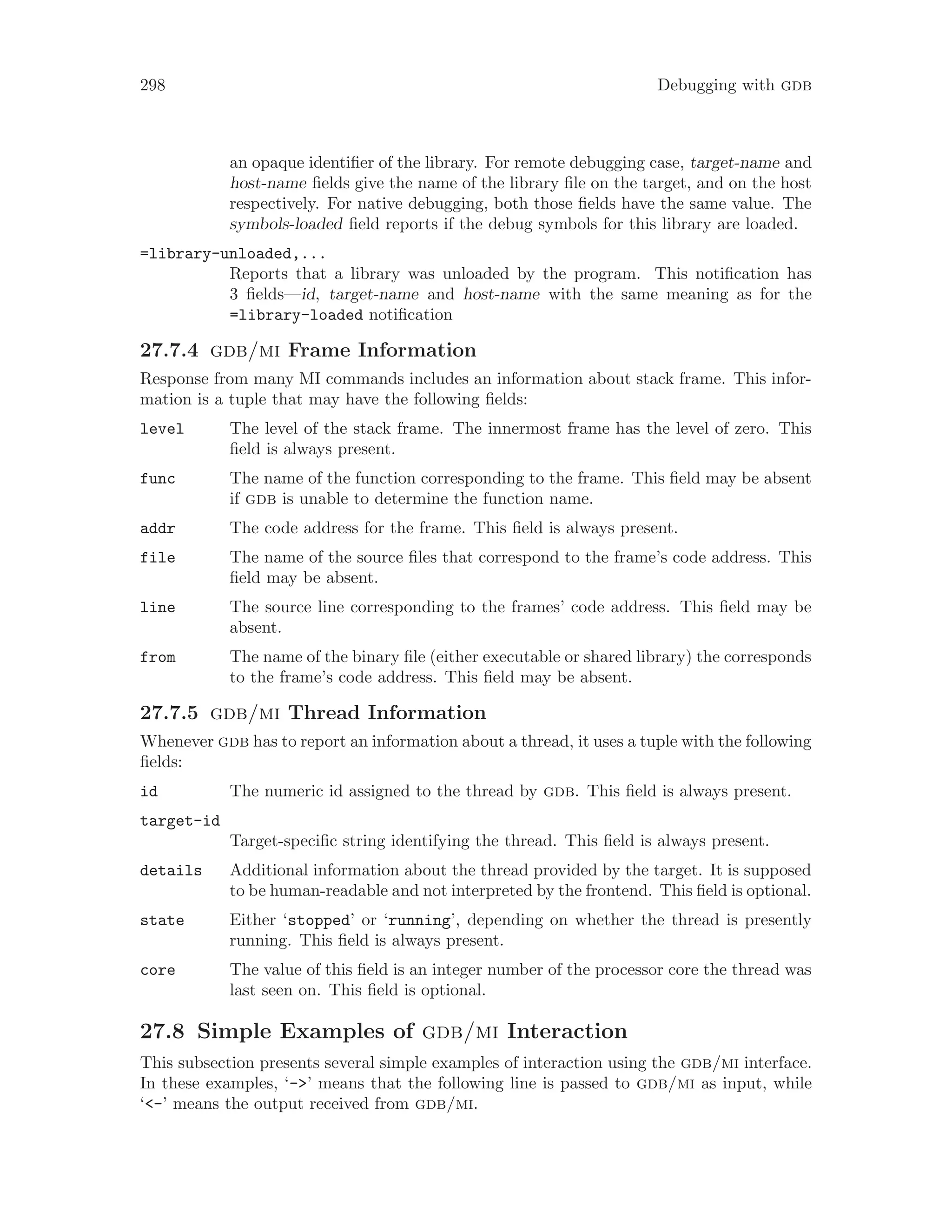 298 Debugging with gdb
an opaque identifier of the library. For remote debugging case, target-name and
host-name fields give the name of the library file on the target, and on the host
respectively. For native debugging, both those fields have the same value. The
symbols-loaded field reports if the debug symbols for this library are loaded.
=library-unloaded,...
Reports that a library was unloaded by the program. This notification has
3 fields—id, target-name and host-name with the same meaning as for the
=library-loaded notification
27.7.4 gdb/mi Frame Information
Response from many MI commands includes an information about stack frame. This infor-
mation is a tuple that may have the following fields:
level The level of the stack frame. The innermost frame has the level of zero. This
field is always present.
func The name of the function corresponding to the frame. This field may be absent
if gdb is unable to determine the function name.
addr The code address for the frame. This field is always present.
file The name of the source files that correspond to the frame’s code address. This
field may be absent.
line The source line corresponding to the frames’ code address. This field may be
absent.
from The name of the binary file (either executable or shared library) the corresponds
to the frame’s code address. This field may be absent.
27.7.5 gdb/mi Thread Information
Whenever gdb has to report an information about a thread, it uses a tuple with the following
fields:
id The numeric id assigned to the thread by gdb. This field is always present.
target-id
Target-specific string identifying the thread. This field is always present.
details Additional information about the thread provided by the target. It is supposed
to be human-readable and not interpreted by the frontend. This field is optional.
state Either ‘stopped’ or ‘running’, depending on whether the thread is presently
running. This field is always present.
core The value of this field is an integer number of the processor core the thread was
last seen on. This field is optional.
27.8 Simple Examples of gdb/mi Interaction
This subsection presents several simple examples of interaction using the gdb/mi interface.
In these examples, ‘->’ means that the following line is passed to gdb/mi as input, while
‘<-’ means the output received from gdb/mi.
 
