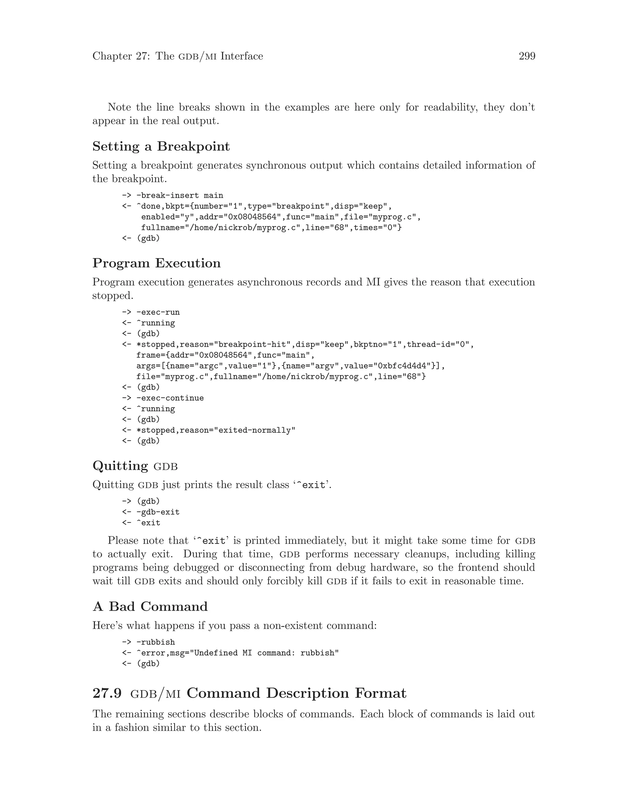 Chapter 27: The gdb/mi Interface 299
Note the line breaks shown in the examples are here only for readability, they don’t
appear in the real output.
Setting a Breakpoint
Setting a breakpoint generates synchronous output which contains detailed information of
the breakpoint.
-> -break-insert main
<- ^done,bkpt={number="1",type="breakpoint",disp="keep",
enabled="y",addr="0x08048564",func="main",file="myprog.c",
fullname="/home/nickrob/myprog.c",line="68",times="0"}
<- (gdb)
Program Execution
Program execution generates asynchronous records and MI gives the reason that execution
stopped.
-> -exec-run
<- ^running
<- (gdb)
<- *stopped,reason="breakpoint-hit",disp="keep",bkptno="1",thread-id="0",
frame={addr="0x08048564",func="main",
args=[{name="argc",value="1"},{name="argv",value="0xbfc4d4d4"}],
file="myprog.c",fullname="/home/nickrob/myprog.c",line="68"}
<- (gdb)
-> -exec-continue
<- ^running
<- (gdb)
<- *stopped,reason="exited-normally"
<- (gdb)
Quitting gdb
Quitting gdb just prints the result class ‘^exit’.
-> (gdb)
<- -gdb-exit
<- ^exit
Please note that ‘^exit’ is printed immediately, but it might take some time for gdb
to actually exit. During that time, gdb performs necessary cleanups, including killing
programs being debugged or disconnecting from debug hardware, so the frontend should
wait till gdb exits and should only forcibly kill gdb if it fails to exit in reasonable time.
A Bad Command
Here’s what happens if you pass a non-existent command:
-> -rubbish
<- ^error,msg="Undefined MI command: rubbish"
<- (gdb)
27.9 gdb/mi Command Description Format
The remaining sections describe blocks of commands. Each block of commands is laid out
in a fashion similar to this section.
 