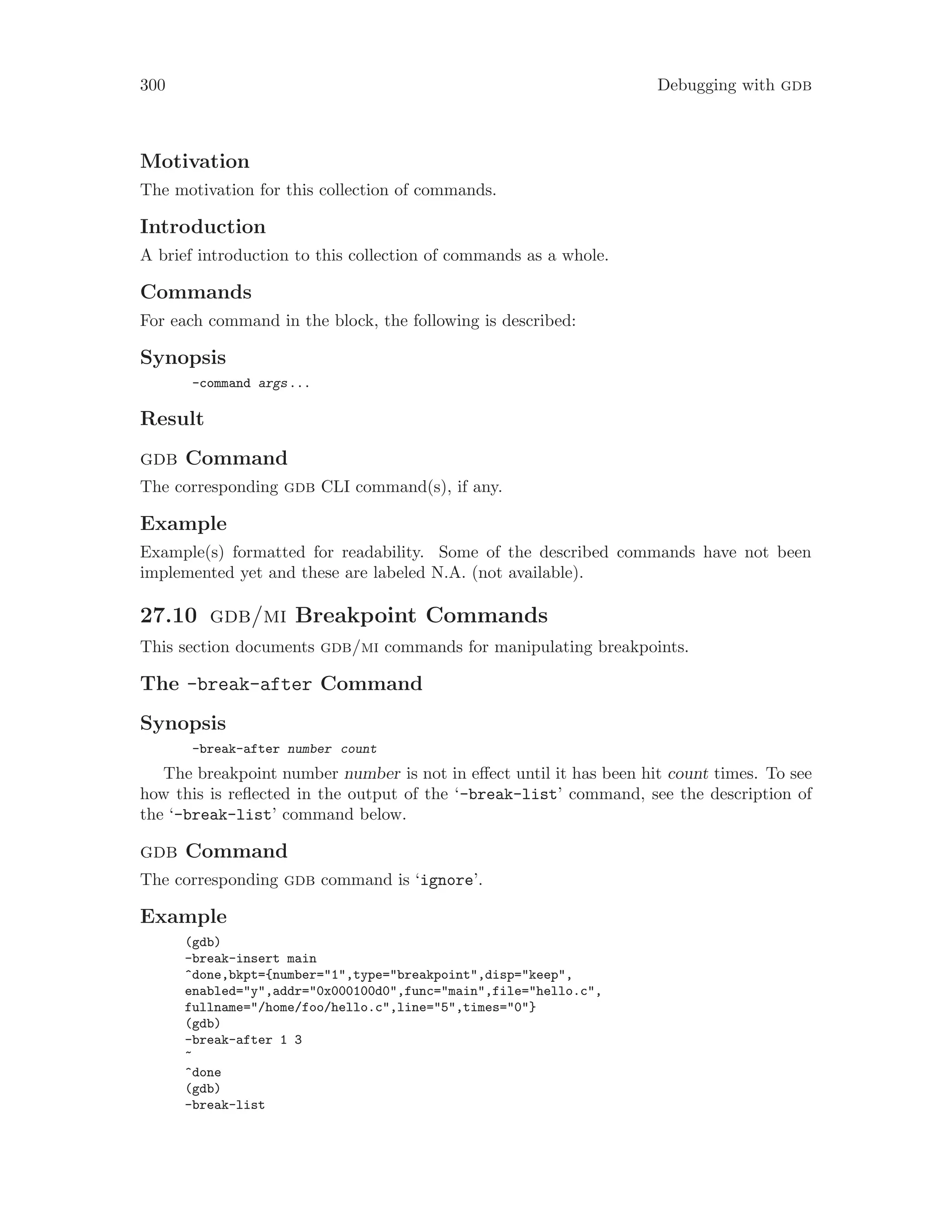 300 Debugging with gdb
Motivation
The motivation for this collection of commands.
Introduction
A brief introduction to this collection of commands as a whole.
Commands
For each command in the block, the following is described:
Synopsis
-command args...
Result
gdb Command
The corresponding gdb CLI command(s), if any.
Example
Example(s) formatted for readability. Some of the described commands have not been
implemented yet and these are labeled N.A. (not available).
27.10 gdb/mi Breakpoint Commands
This section documents gdb/mi commands for manipulating breakpoints.
The -break-after Command
Synopsis
-break-after number count
The breakpoint number number is not in effect until it has been hit count times. To see
how this is reflected in the output of the ‘-break-list’ command, see the description of
the ‘-break-list’ command below.
gdb Command
The corresponding gdb command is ‘ignore’.
Example
(gdb)
-break-insert main
^done,bkpt={number="1",type="breakpoint",disp="keep",
enabled="y",addr="0x000100d0",func="main",file="hello.c",
fullname="/home/foo/hello.c",line="5",times="0"}
(gdb)
-break-after 1 3
~
^done
(gdb)
-break-list
 