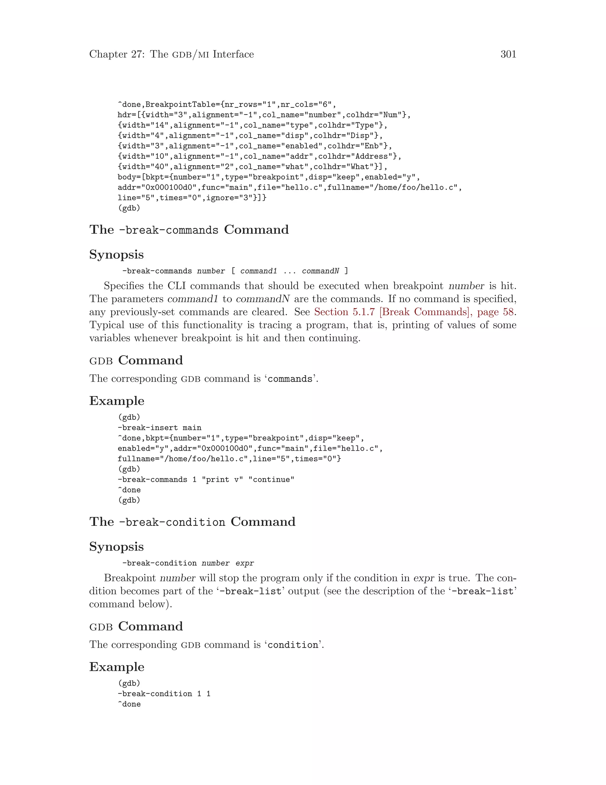 Chapter 27: The gdb/mi Interface 301
^done,BreakpointTable={nr_rows="1",nr_cols="6",
hdr=[{width="3",alignment="-1",col_name="number",colhdr="Num"},
{width="14",alignment="-1",col_name="type",colhdr="Type"},
{width="4",alignment="-1",col_name="disp",colhdr="Disp"},
{width="3",alignment="-1",col_name="enabled",colhdr="Enb"},
{width="10",alignment="-1",col_name="addr",colhdr="Address"},
{width="40",alignment="2",col_name="what",colhdr="What"}],
body=[bkpt={number="1",type="breakpoint",disp="keep",enabled="y",
addr="0x000100d0",func="main",file="hello.c",fullname="/home/foo/hello.c",
line="5",times="0",ignore="3"}]}
(gdb)
The -break-commands Command
Synopsis
-break-commands number [ command1 ... commandN ]
Specifies the CLI commands that should be executed when breakpoint number is hit.
The parameters command1 to commandN are the commands. If no command is specified,
any previously-set commands are cleared. See Section 5.1.7 [Break Commands], page 58.
Typical use of this functionality is tracing a program, that is, printing of values of some
variables whenever breakpoint is hit and then continuing.
gdb Command
The corresponding gdb command is ‘commands’.
Example
(gdb)
-break-insert main
^done,bkpt={number="1",type="breakpoint",disp="keep",
enabled="y",addr="0x000100d0",func="main",file="hello.c",
fullname="/home/foo/hello.c",line="5",times="0"}
(gdb)
-break-commands 1 "print v" "continue"
^done
(gdb)
The -break-condition Command
Synopsis
-break-condition number expr
Breakpoint number will stop the program only if the condition in expr is true. The con-
dition becomes part of the ‘-break-list’ output (see the description of the ‘-break-list’
command below).
gdb Command
The corresponding gdb command is ‘condition’.
Example
(gdb)
-break-condition 1 1
^done
 