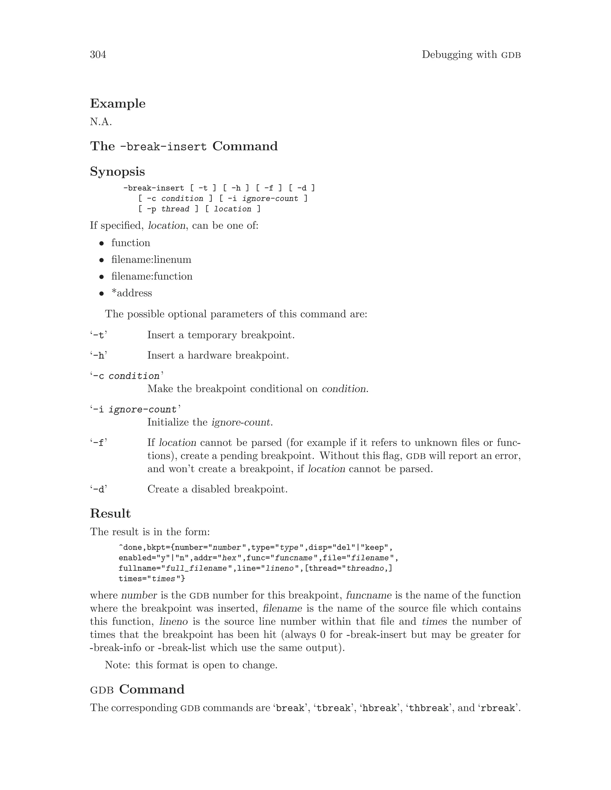 304 Debugging with gdb
Example
N.A.
The -break-insert Command
Synopsis
-break-insert [ -t ] [ -h ] [ -f ] [ -d ]
[ -c condition ] [ -i ignore-count ]
[ -p thread ] [ location ]
If specified, location, can be one of:
• function
• filename:linenum
• filename:function
• *address
The possible optional parameters of this command are:
‘-t’ Insert a temporary breakpoint.
‘-h’ Insert a hardware breakpoint.
‘-c condition’
Make the breakpoint conditional on condition.
‘-i ignore-count’
Initialize the ignore-count.
‘-f’ If location cannot be parsed (for example if it refers to unknown files or func-
tions), create a pending breakpoint. Without this flag, gdb will report an error,
and won’t create a breakpoint, if location cannot be parsed.
‘-d’ Create a disabled breakpoint.
Result
The result is in the form:
^done,bkpt={number="number",type="type",disp="del"|"keep",
enabled="y"|"n",addr="hex",func="funcname",file="filename",
fullname="full_filename",line="lineno",[thread="threadno,]
times="times"}
where number is the gdb number for this breakpoint, funcname is the name of the function
where the breakpoint was inserted, filename is the name of the source file which contains
this function, lineno is the source line number within that file and times the number of
times that the breakpoint has been hit (always 0 for -break-insert but may be greater for
-break-info or -break-list which use the same output).
Note: this format is open to change.
gdb Command
The corresponding gdb commands are ‘break’, ‘tbreak’, ‘hbreak’, ‘thbreak’, and ‘rbreak’.
 