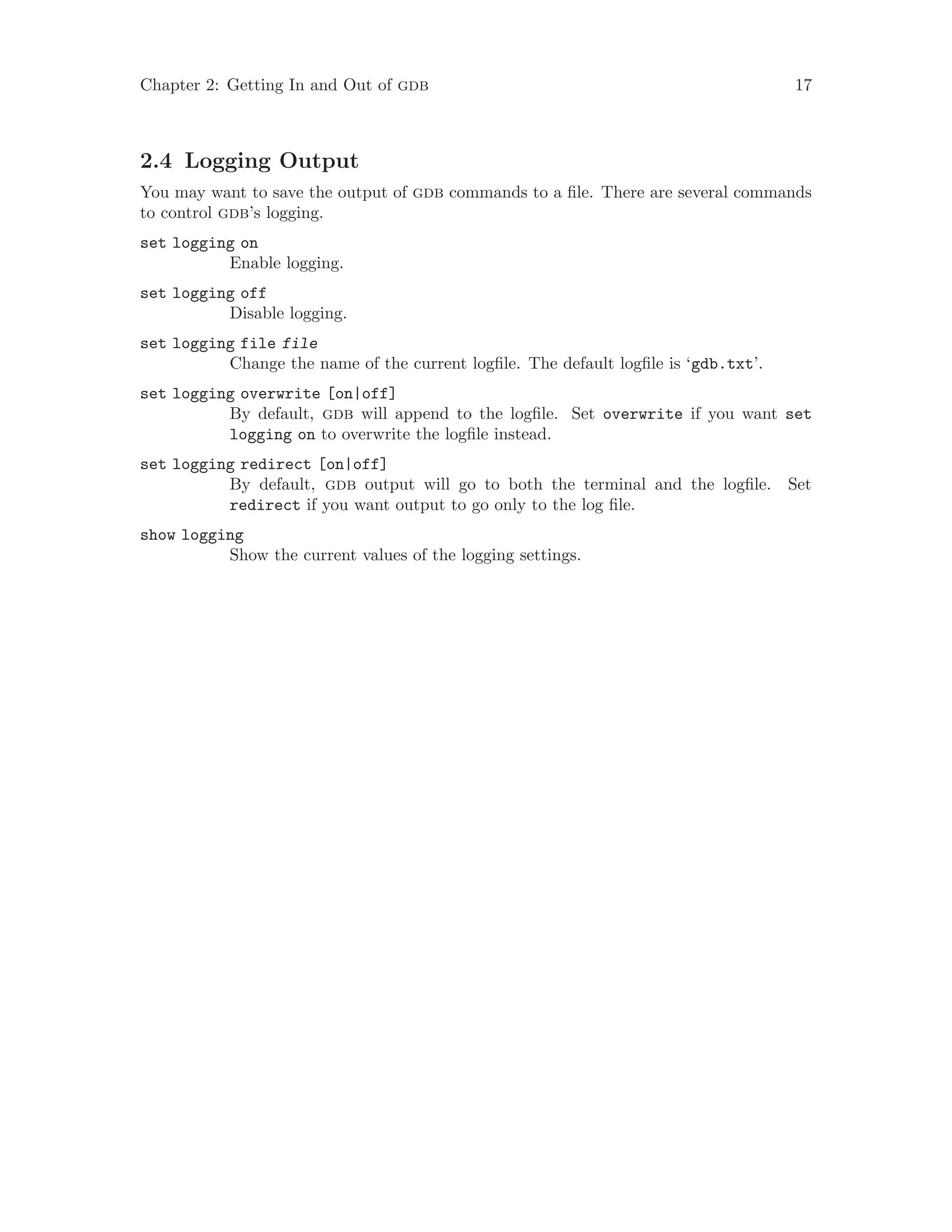 Chapter 2: Getting In and Out of gdb 17
2.4 Logging Output
You may want to save the output of gdb commands to a file. There are several commands
to control gdb’s logging.
set logging on
Enable logging.
set logging off
Disable logging.
set logging file file
Change the name of the current logfile. The default logfile is ‘gdb.txt’.
set logging overwrite [on|off]
By default, gdb will append to the logfile. Set overwrite if you want set
logging on to overwrite the logfile instead.
set logging redirect [on|off]
By default, gdb output will go to both the terminal and the logfile. Set
redirect if you want output to go only to the log file.
show logging
Show the current values of the logging settings.
 