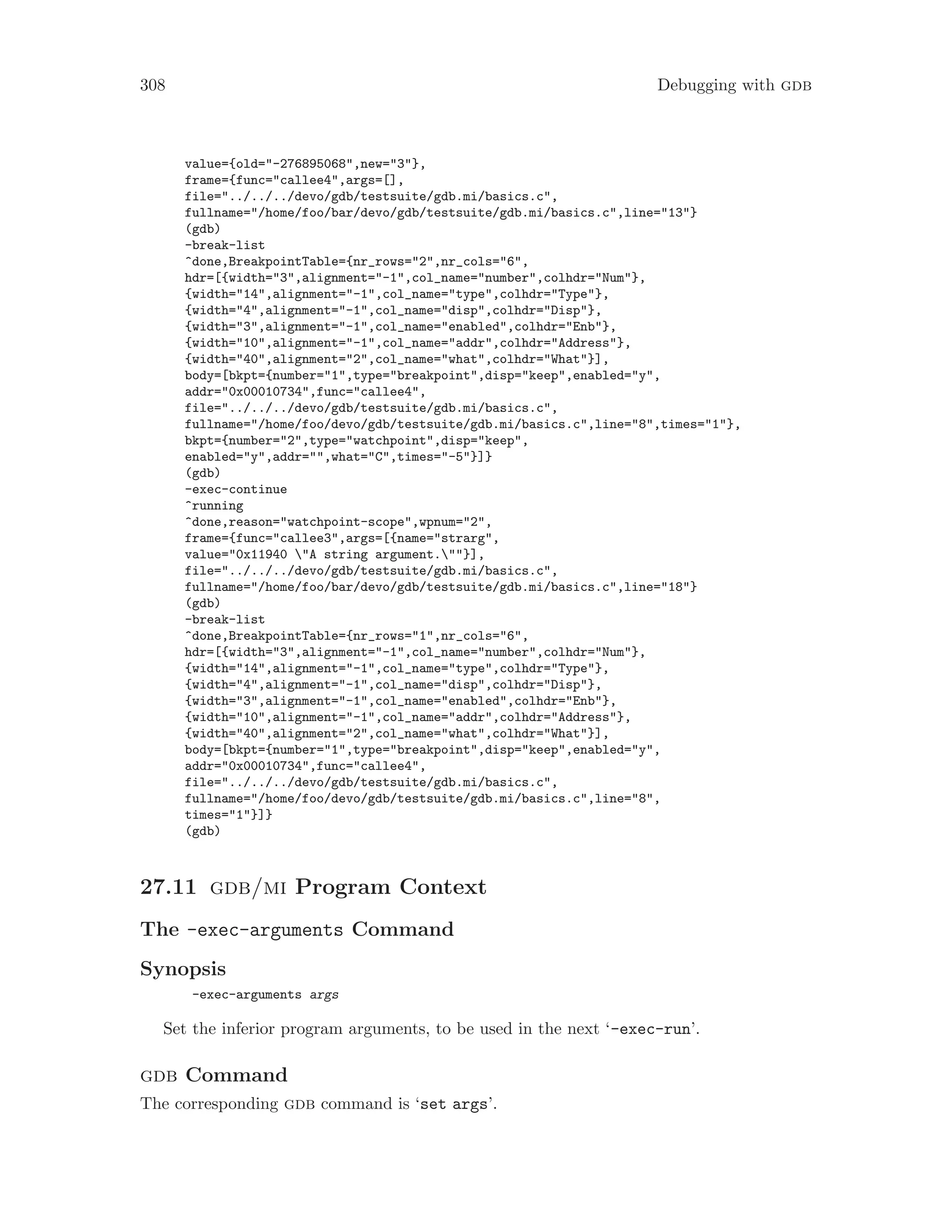 308 Debugging with gdb
value={old="-276895068",new="3"},
frame={func="callee4",args=[],
file="../../../devo/gdb/testsuite/gdb.mi/basics.c",
fullname="/home/foo/bar/devo/gdb/testsuite/gdb.mi/basics.c",line="13"}
(gdb)
-break-list
^done,BreakpointTable={nr_rows="2",nr_cols="6",
hdr=[{width="3",alignment="-1",col_name="number",colhdr="Num"},
{width="14",alignment="-1",col_name="type",colhdr="Type"},
{width="4",alignment="-1",col_name="disp",colhdr="Disp"},
{width="3",alignment="-1",col_name="enabled",colhdr="Enb"},
{width="10",alignment="-1",col_name="addr",colhdr="Address"},
{width="40",alignment="2",col_name="what",colhdr="What"}],
body=[bkpt={number="1",type="breakpoint",disp="keep",enabled="y",
addr="0x00010734",func="callee4",
file="../../../devo/gdb/testsuite/gdb.mi/basics.c",
fullname="/home/foo/devo/gdb/testsuite/gdb.mi/basics.c",line="8",times="1"},
bkpt={number="2",type="watchpoint",disp="keep",
enabled="y",addr="",what="C",times="-5"}]}
(gdb)
-exec-continue
^running
^done,reason="watchpoint-scope",wpnum="2",
frame={func="callee3",args=[{name="strarg",
value="0x11940 "A string argument.""}],
file="../../../devo/gdb/testsuite/gdb.mi/basics.c",
fullname="/home/foo/bar/devo/gdb/testsuite/gdb.mi/basics.c",line="18"}
(gdb)
-break-list
^done,BreakpointTable={nr_rows="1",nr_cols="6",
hdr=[{width="3",alignment="-1",col_name="number",colhdr="Num"},
{width="14",alignment="-1",col_name="type",colhdr="Type"},
{width="4",alignment="-1",col_name="disp",colhdr="Disp"},
{width="3",alignment="-1",col_name="enabled",colhdr="Enb"},
{width="10",alignment="-1",col_name="addr",colhdr="Address"},
{width="40",alignment="2",col_name="what",colhdr="What"}],
body=[bkpt={number="1",type="breakpoint",disp="keep",enabled="y",
addr="0x00010734",func="callee4",
file="../../../devo/gdb/testsuite/gdb.mi/basics.c",
fullname="/home/foo/devo/gdb/testsuite/gdb.mi/basics.c",line="8",
times="1"}]}
(gdb)
27.11 gdb/mi Program Context
The -exec-arguments Command
Synopsis
-exec-arguments args
Set the inferior program arguments, to be used in the next ‘-exec-run’.
gdb Command
The corresponding gdb command is ‘set args’.
 