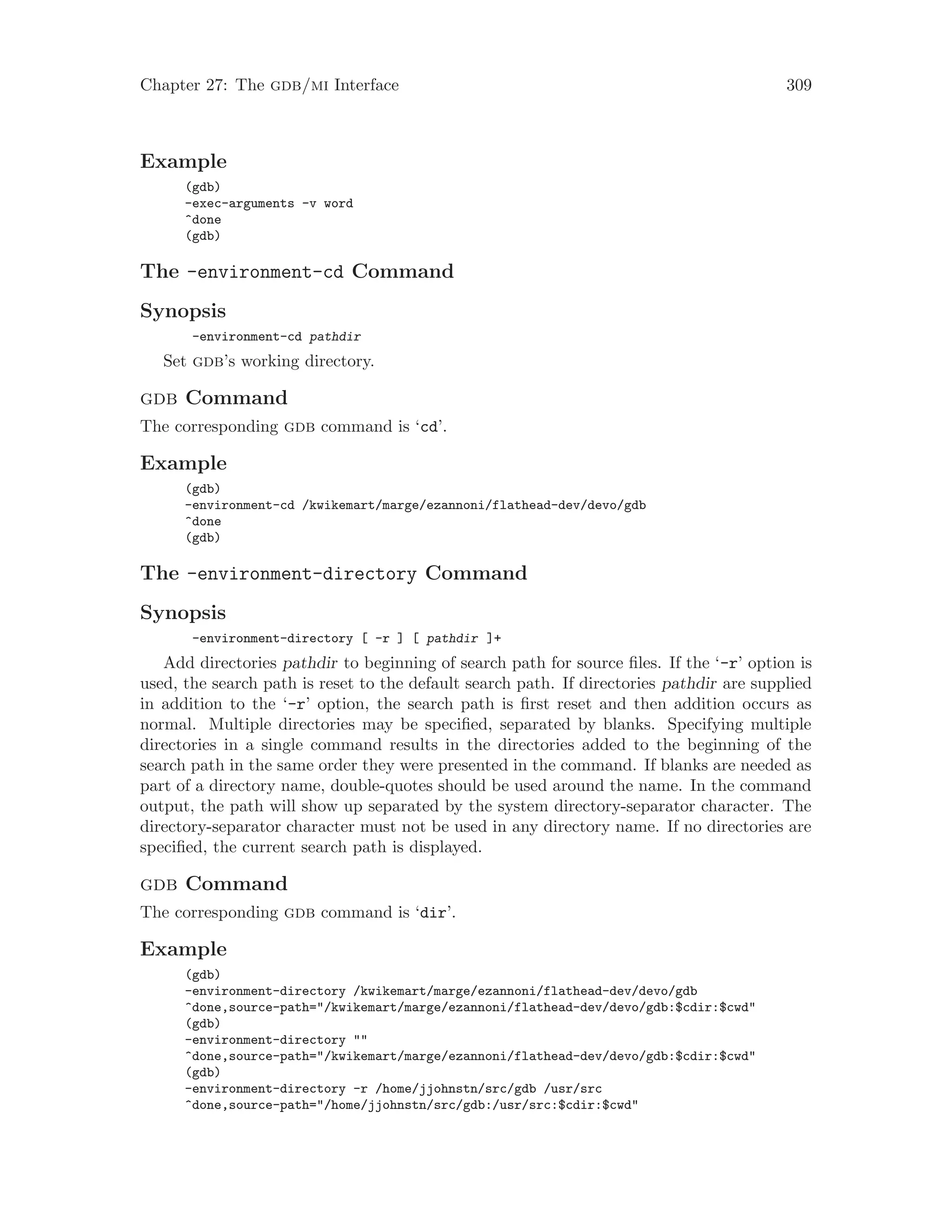 Chapter 27: The gdb/mi Interface 309
Example
(gdb)
-exec-arguments -v word
^done
(gdb)
The -environment-cd Command
Synopsis
-environment-cd pathdir
Set gdb’s working directory.
gdb Command
The corresponding gdb command is ‘cd’.
Example
(gdb)
-environment-cd /kwikemart/marge/ezannoni/flathead-dev/devo/gdb
^done
(gdb)
The -environment-directory Command
Synopsis
-environment-directory [ -r ] [ pathdir ]+
Add directories pathdir to beginning of search path for source files. If the ‘-r’ option is
used, the search path is reset to the default search path. If directories pathdir are supplied
in addition to the ‘-r’ option, the search path is first reset and then addition occurs as
normal. Multiple directories may be specified, separated by blanks. Specifying multiple
directories in a single command results in the directories added to the beginning of the
search path in the same order they were presented in the command. If blanks are needed as
part of a directory name, double-quotes should be used around the name. In the command
output, the path will show up separated by the system directory-separator character. The
directory-separator character must not be used in any directory name. If no directories are
specified, the current search path is displayed.
gdb Command
The corresponding gdb command is ‘dir’.
Example
(gdb)
-environment-directory /kwikemart/marge/ezannoni/flathead-dev/devo/gdb
^done,source-path="/kwikemart/marge/ezannoni/flathead-dev/devo/gdb:$cdir:$cwd"
(gdb)
-environment-directory ""
^done,source-path="/kwikemart/marge/ezannoni/flathead-dev/devo/gdb:$cdir:$cwd"
(gdb)
-environment-directory -r /home/jjohnstn/src/gdb /usr/src
^done,source-path="/home/jjohnstn/src/gdb:/usr/src:$cdir:$cwd"
 