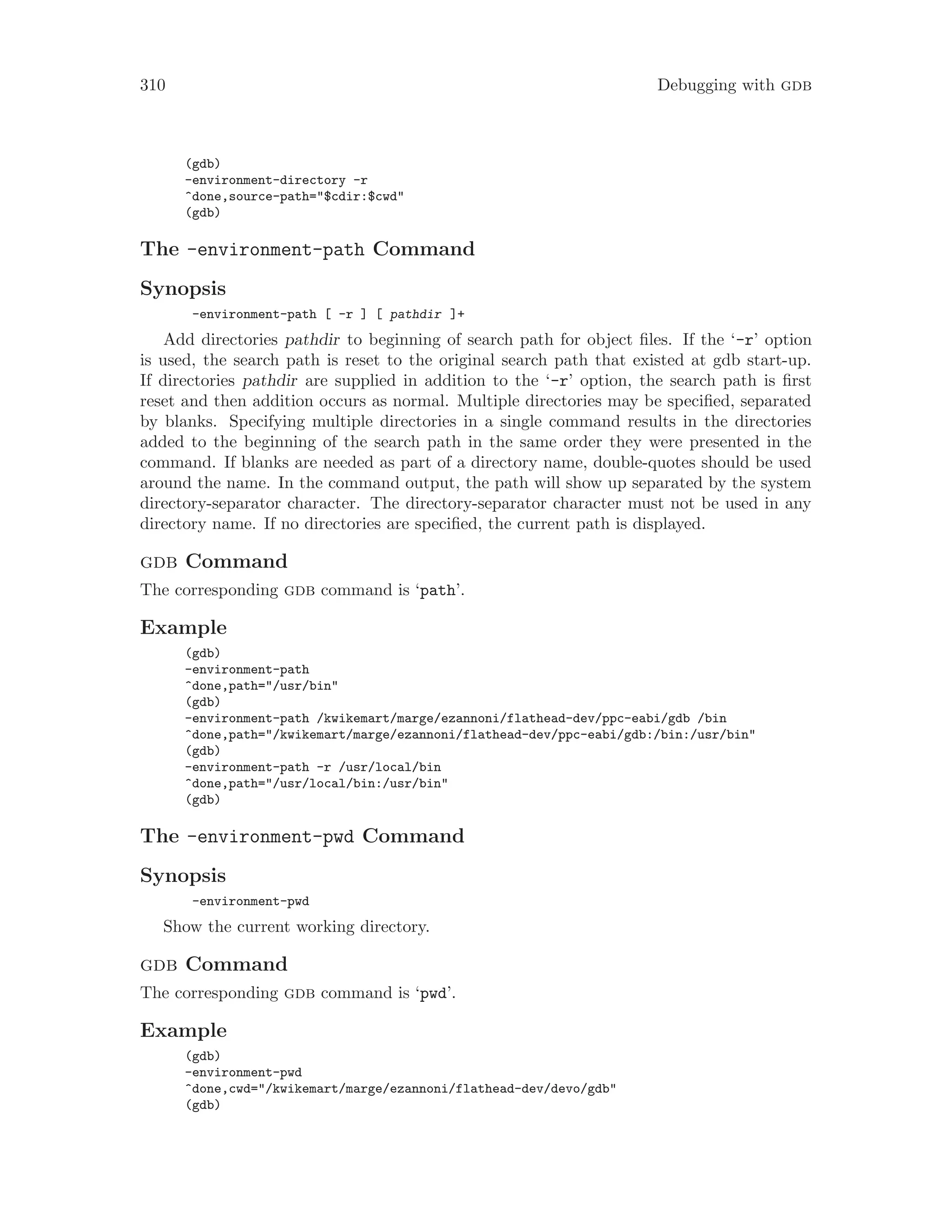 310 Debugging with gdb
(gdb)
-environment-directory -r
^done,source-path="$cdir:$cwd"
(gdb)
The -environment-path Command
Synopsis
-environment-path [ -r ] [ pathdir ]+
Add directories pathdir to beginning of search path for object files. If the ‘-r’ option
is used, the search path is reset to the original search path that existed at gdb start-up.
If directories pathdir are supplied in addition to the ‘-r’ option, the search path is first
reset and then addition occurs as normal. Multiple directories may be specified, separated
by blanks. Specifying multiple directories in a single command results in the directories
added to the beginning of the search path in the same order they were presented in the
command. If blanks are needed as part of a directory name, double-quotes should be used
around the name. In the command output, the path will show up separated by the system
directory-separator character. The directory-separator character must not be used in any
directory name. If no directories are specified, the current path is displayed.
gdb Command
The corresponding gdb command is ‘path’.
Example
(gdb)
-environment-path
^done,path="/usr/bin"
(gdb)
-environment-path /kwikemart/marge/ezannoni/flathead-dev/ppc-eabi/gdb /bin
^done,path="/kwikemart/marge/ezannoni/flathead-dev/ppc-eabi/gdb:/bin:/usr/bin"
(gdb)
-environment-path -r /usr/local/bin
^done,path="/usr/local/bin:/usr/bin"
(gdb)
The -environment-pwd Command
Synopsis
-environment-pwd
Show the current working directory.
gdb Command
The corresponding gdb command is ‘pwd’.
Example
(gdb)
-environment-pwd
^done,cwd="/kwikemart/marge/ezannoni/flathead-dev/devo/gdb"
(gdb)
 