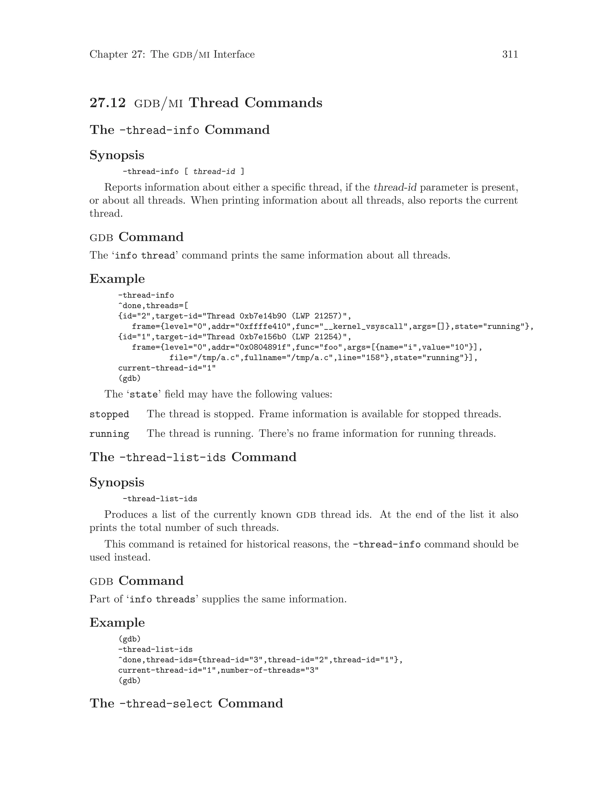 Chapter 27: The gdb/mi Interface 311
27.12 gdb/mi Thread Commands
The -thread-info Command
Synopsis
-thread-info [ thread-id ]
Reports information about either a specific thread, if the thread-id parameter is present,
or about all threads. When printing information about all threads, also reports the current
thread.
gdb Command
The ‘info thread’ command prints the same information about all threads.
Example
-thread-info
^done,threads=[
{id="2",target-id="Thread 0xb7e14b90 (LWP 21257)",
frame={level="0",addr="0xffffe410",func="__kernel_vsyscall",args=[]},state="running"},
{id="1",target-id="Thread 0xb7e156b0 (LWP 21254)",
frame={level="0",addr="0x0804891f",func="foo",args=[{name="i",value="10"}],
file="/tmp/a.c",fullname="/tmp/a.c",line="158"},state="running"}],
current-thread-id="1"
(gdb)
The ‘state’ field may have the following values:
stopped The thread is stopped. Frame information is available for stopped threads.
running The thread is running. There’s no frame information for running threads.
The -thread-list-ids Command
Synopsis
-thread-list-ids
Produces a list of the currently known gdb thread ids. At the end of the list it also
prints the total number of such threads.
This command is retained for historical reasons, the -thread-info command should be
used instead.
gdb Command
Part of ‘info threads’ supplies the same information.
Example
(gdb)
-thread-list-ids
^done,thread-ids={thread-id="3",thread-id="2",thread-id="1"},
current-thread-id="1",number-of-threads="3"
(gdb)
The -thread-select Command
 