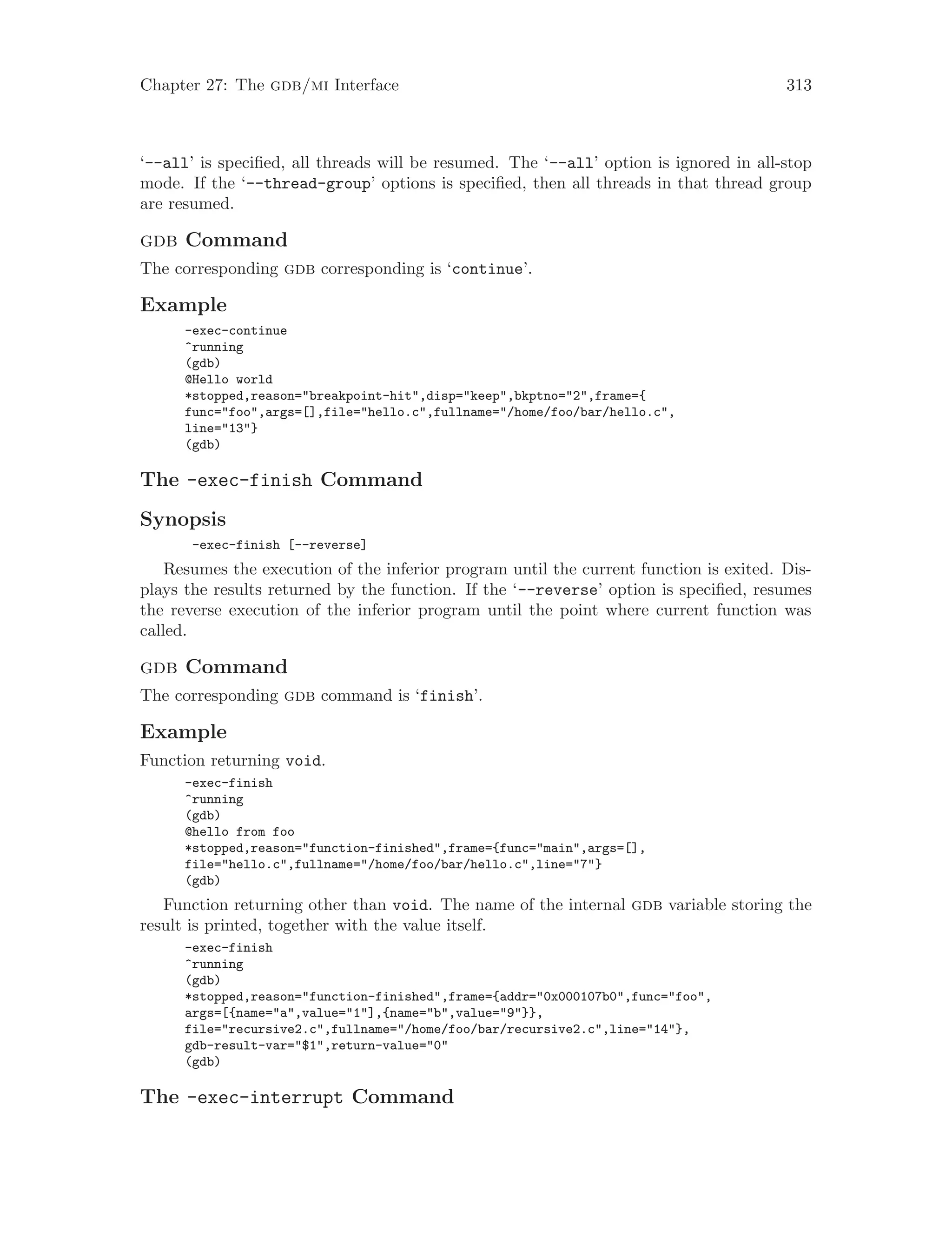 Chapter 27: The gdb/mi Interface 313
‘--all’ is specified, all threads will be resumed. The ‘--all’ option is ignored in all-stop
mode. If the ‘--thread-group’ options is specified, then all threads in that thread group
are resumed.
gdb Command
The corresponding gdb corresponding is ‘continue’.
Example
-exec-continue
^running
(gdb)
@Hello world
*stopped,reason="breakpoint-hit",disp="keep",bkptno="2",frame={
func="foo",args=[],file="hello.c",fullname="/home/foo/bar/hello.c",
line="13"}
(gdb)
The -exec-finish Command
Synopsis
-exec-finish [--reverse]
Resumes the execution of the inferior program until the current function is exited. Dis-
plays the results returned by the function. If the ‘--reverse’ option is specified, resumes
the reverse execution of the inferior program until the point where current function was
called.
gdb Command
The corresponding gdb command is ‘finish’.
Example
Function returning void.
-exec-finish
^running
(gdb)
@hello from foo
*stopped,reason="function-finished",frame={func="main",args=[],
file="hello.c",fullname="/home/foo/bar/hello.c",line="7"}
(gdb)
Function returning other than void. The name of the internal gdb variable storing the
result is printed, together with the value itself.
-exec-finish
^running
(gdb)
*stopped,reason="function-finished",frame={addr="0x000107b0",func="foo",
args=[{name="a",value="1"],{name="b",value="9"}},
file="recursive2.c",fullname="/home/foo/bar/recursive2.c",line="14"},
gdb-result-var="$1",return-value="0"
(gdb)
The -exec-interrupt Command
 