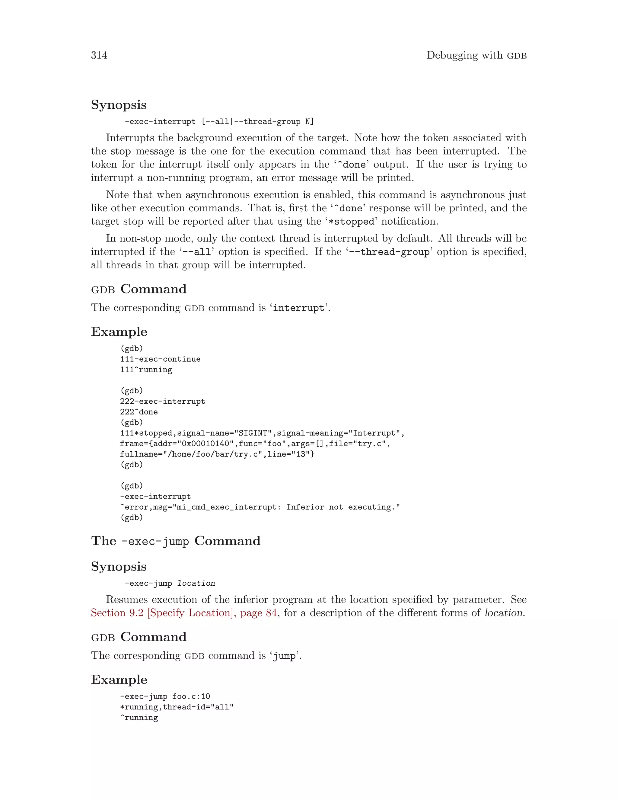 314 Debugging with gdb
Synopsis
-exec-interrupt [--all|--thread-group N]
Interrupts the background execution of the target. Note how the token associated with
the stop message is the one for the execution command that has been interrupted. The
token for the interrupt itself only appears in the ‘^done’ output. If the user is trying to
interrupt a non-running program, an error message will be printed.
Note that when asynchronous execution is enabled, this command is asynchronous just
like other execution commands. That is, first the ‘^done’ response will be printed, and the
target stop will be reported after that using the ‘*stopped’ notification.
In non-stop mode, only the context thread is interrupted by default. All threads will be
interrupted if the ‘--all’ option is specified. If the ‘--thread-group’ option is specified,
all threads in that group will be interrupted.
gdb Command
The corresponding gdb command is ‘interrupt’.
Example
(gdb)
111-exec-continue
111^running
(gdb)
222-exec-interrupt
222^done
(gdb)
111*stopped,signal-name="SIGINT",signal-meaning="Interrupt",
frame={addr="0x00010140",func="foo",args=[],file="try.c",
fullname="/home/foo/bar/try.c",line="13"}
(gdb)
(gdb)
-exec-interrupt
^error,msg="mi_cmd_exec_interrupt: Inferior not executing."
(gdb)
The -exec-jump Command
Synopsis
-exec-jump location
Resumes execution of the inferior program at the location specified by parameter. See
Section 9.2 [Specify Location], page 84, for a description of the different forms of location.
gdb Command
The corresponding gdb command is ‘jump’.
Example
-exec-jump foo.c:10
*running,thread-id="all"
^running
 