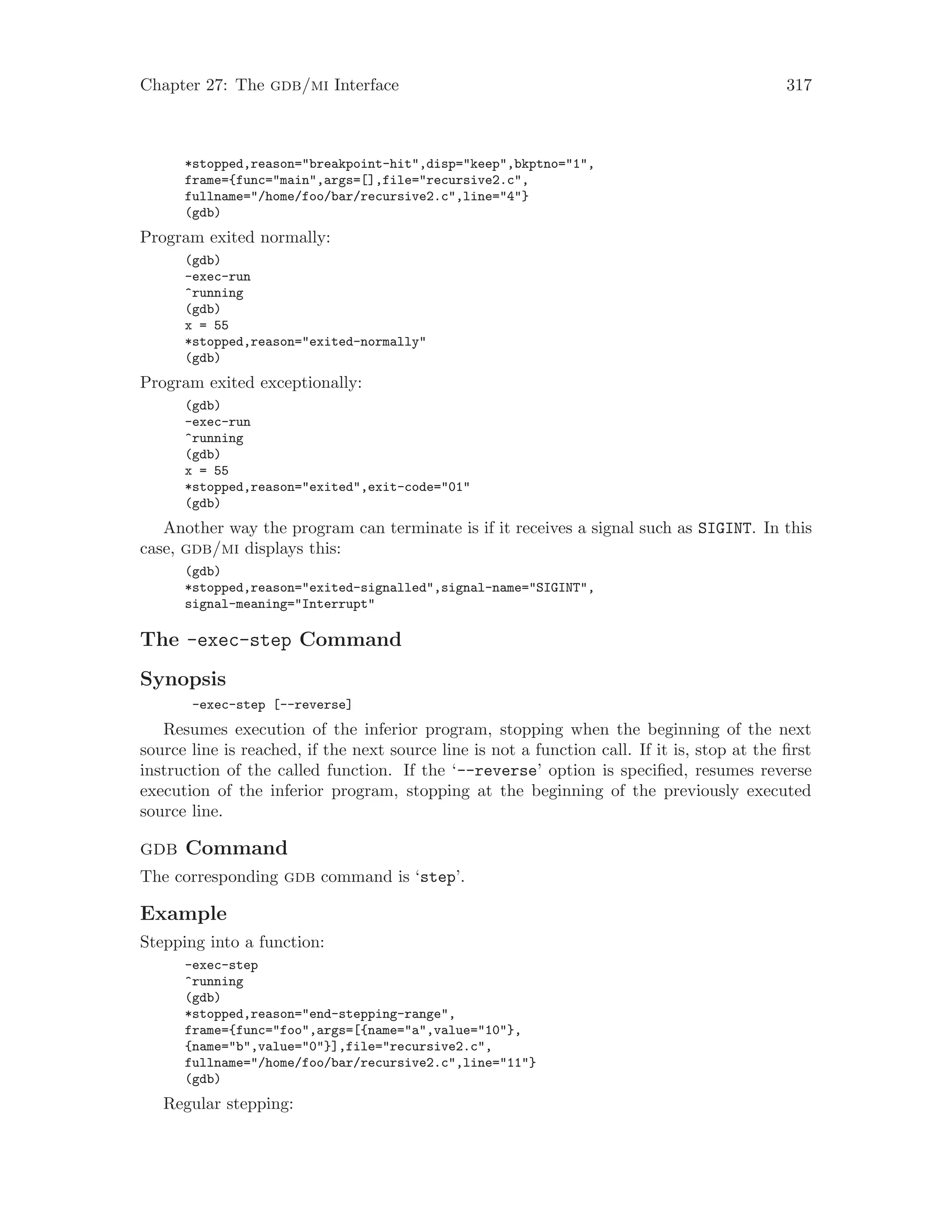 Chapter 27: The gdb/mi Interface 317
*stopped,reason="breakpoint-hit",disp="keep",bkptno="1",
frame={func="main",args=[],file="recursive2.c",
fullname="/home/foo/bar/recursive2.c",line="4"}
(gdb)
Program exited normally:
(gdb)
-exec-run
^running
(gdb)
x = 55
*stopped,reason="exited-normally"
(gdb)
Program exited exceptionally:
(gdb)
-exec-run
^running
(gdb)
x = 55
*stopped,reason="exited",exit-code="01"
(gdb)
Another way the program can terminate is if it receives a signal such as SIGINT. In this
case, gdb/mi displays this:
(gdb)
*stopped,reason="exited-signalled",signal-name="SIGINT",
signal-meaning="Interrupt"
The -exec-step Command
Synopsis
-exec-step [--reverse]
Resumes execution of the inferior program, stopping when the beginning of the next
source line is reached, if the next source line is not a function call. If it is, stop at the first
instruction of the called function. If the ‘--reverse’ option is specified, resumes reverse
execution of the inferior program, stopping at the beginning of the previously executed
source line.
gdb Command
The corresponding gdb command is ‘step’.
Example
Stepping into a function:
-exec-step
^running
(gdb)
*stopped,reason="end-stepping-range",
frame={func="foo",args=[{name="a",value="10"},
{name="b",value="0"}],file="recursive2.c",
fullname="/home/foo/bar/recursive2.c",line="11"}
(gdb)
Regular stepping:
 