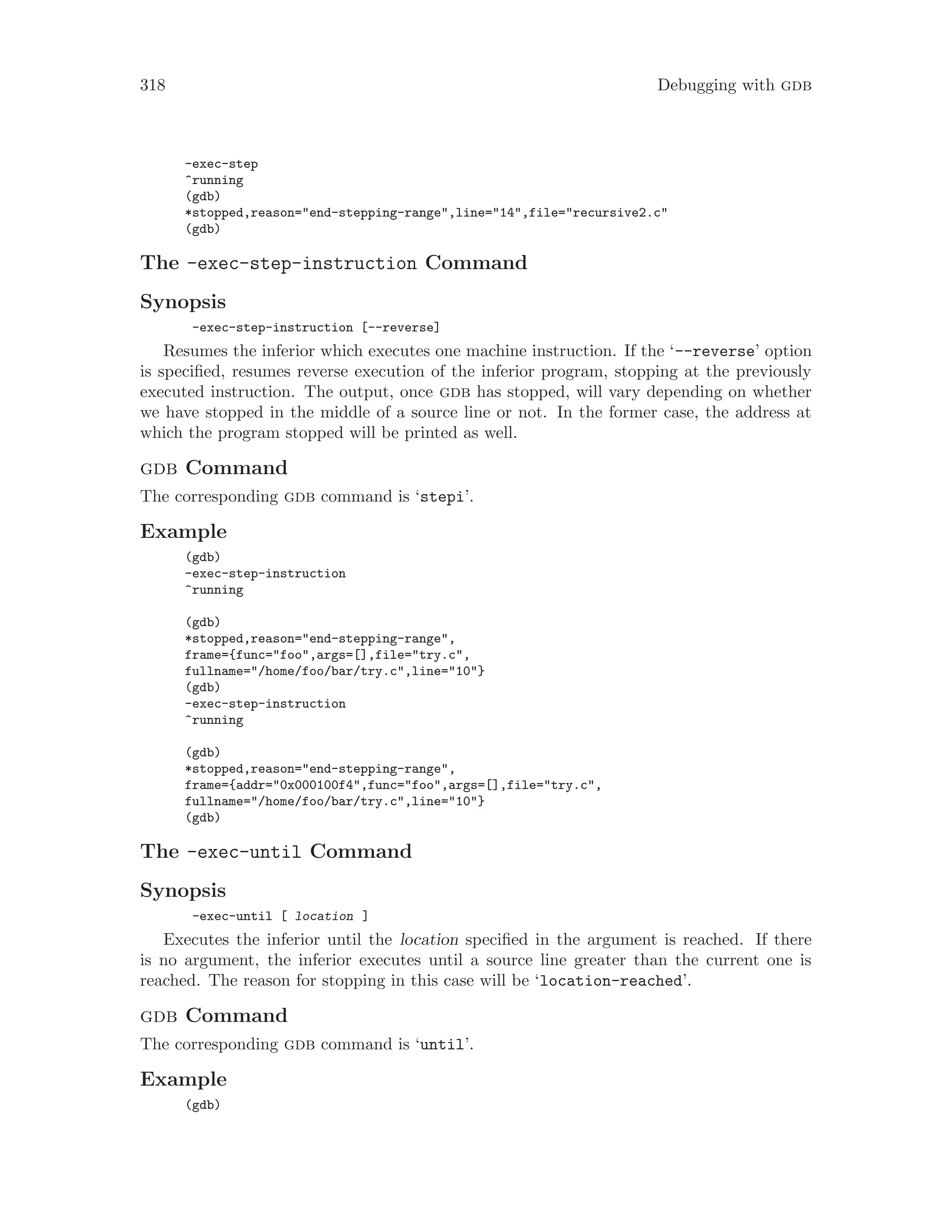 318 Debugging with gdb
-exec-step
^running
(gdb)
*stopped,reason="end-stepping-range",line="14",file="recursive2.c"
(gdb)
The -exec-step-instruction Command
Synopsis
-exec-step-instruction [--reverse]
Resumes the inferior which executes one machine instruction. If the ‘--reverse’ option
is specified, resumes reverse execution of the inferior program, stopping at the previously
executed instruction. The output, once gdb has stopped, will vary depending on whether
we have stopped in the middle of a source line or not. In the former case, the address at
which the program stopped will be printed as well.
gdb Command
The corresponding gdb command is ‘stepi’.
Example
(gdb)
-exec-step-instruction
^running
(gdb)
*stopped,reason="end-stepping-range",
frame={func="foo",args=[],file="try.c",
fullname="/home/foo/bar/try.c",line="10"}
(gdb)
-exec-step-instruction
^running
(gdb)
*stopped,reason="end-stepping-range",
frame={addr="0x000100f4",func="foo",args=[],file="try.c",
fullname="/home/foo/bar/try.c",line="10"}
(gdb)
The -exec-until Command
Synopsis
-exec-until [ location ]
Executes the inferior until the location specified in the argument is reached. If there
is no argument, the inferior executes until a source line greater than the current one is
reached. The reason for stopping in this case will be ‘location-reached’.
gdb Command
The corresponding gdb command is ‘until’.
Example
(gdb)
 