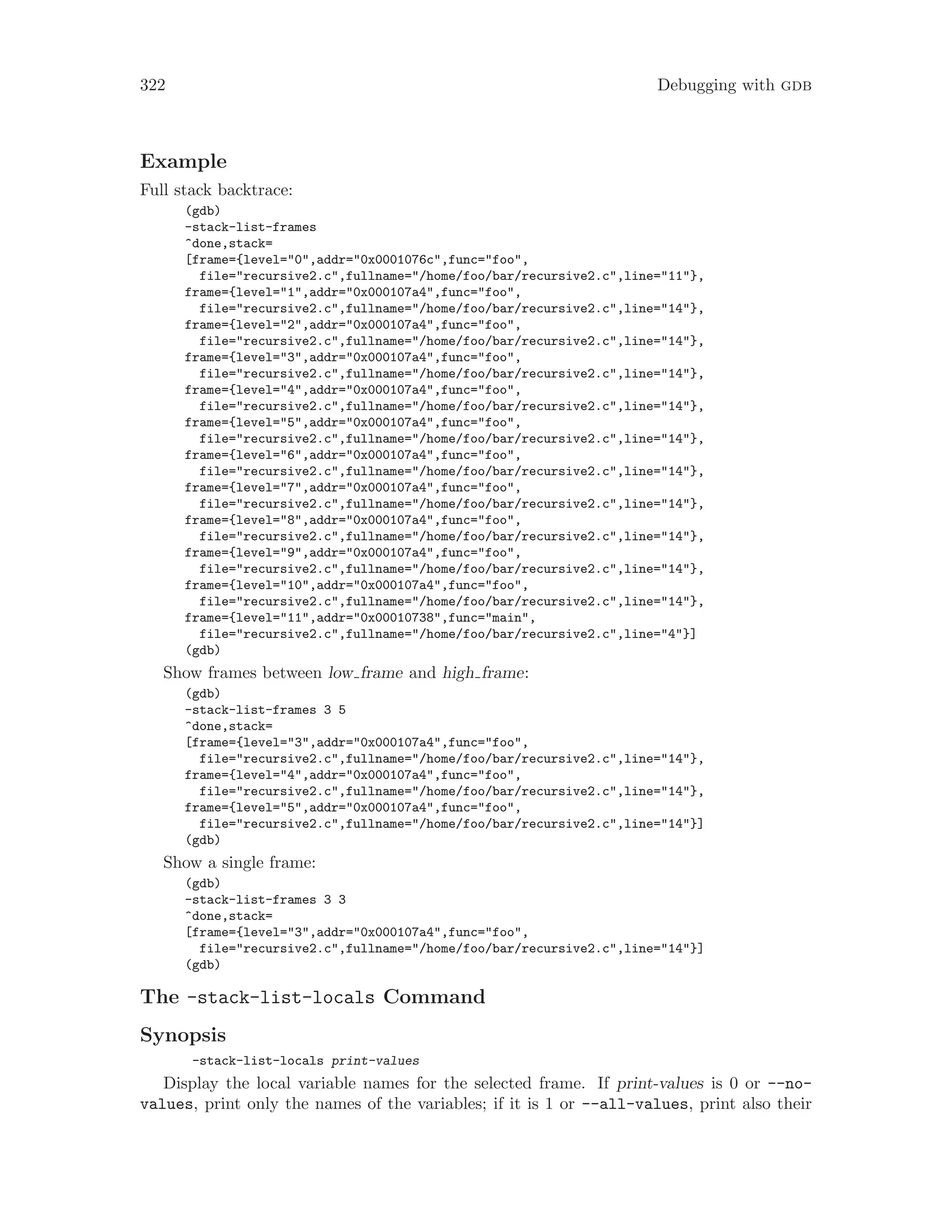 322 Debugging with gdb
Example
Full stack backtrace:
(gdb)
-stack-list-frames
^done,stack=
[frame={level="0",addr="0x0001076c",func="foo",
file="recursive2.c",fullname="/home/foo/bar/recursive2.c",line="11"},
frame={level="1",addr="0x000107a4",func="foo",
file="recursive2.c",fullname="/home/foo/bar/recursive2.c",line="14"},
frame={level="2",addr="0x000107a4",func="foo",
file="recursive2.c",fullname="/home/foo/bar/recursive2.c",line="14"},
frame={level="3",addr="0x000107a4",func="foo",
file="recursive2.c",fullname="/home/foo/bar/recursive2.c",line="14"},
frame={level="4",addr="0x000107a4",func="foo",
file="recursive2.c",fullname="/home/foo/bar/recursive2.c",line="14"},
frame={level="5",addr="0x000107a4",func="foo",
file="recursive2.c",fullname="/home/foo/bar/recursive2.c",line="14"},
frame={level="6",addr="0x000107a4",func="foo",
file="recursive2.c",fullname="/home/foo/bar/recursive2.c",line="14"},
frame={level="7",addr="0x000107a4",func="foo",
file="recursive2.c",fullname="/home/foo/bar/recursive2.c",line="14"},
frame={level="8",addr="0x000107a4",func="foo",
file="recursive2.c",fullname="/home/foo/bar/recursive2.c",line="14"},
frame={level="9",addr="0x000107a4",func="foo",
file="recursive2.c",fullname="/home/foo/bar/recursive2.c",line="14"},
frame={level="10",addr="0x000107a4",func="foo",
file="recursive2.c",fullname="/home/foo/bar/recursive2.c",line="14"},
frame={level="11",addr="0x00010738",func="main",
file="recursive2.c",fullname="/home/foo/bar/recursive2.c",line="4"}]
(gdb)
Show frames between low frame and high frame:
(gdb)
-stack-list-frames 3 5
^done,stack=
[frame={level="3",addr="0x000107a4",func="foo",
file="recursive2.c",fullname="/home/foo/bar/recursive2.c",line="14"},
frame={level="4",addr="0x000107a4",func="foo",
file="recursive2.c",fullname="/home/foo/bar/recursive2.c",line="14"},
frame={level="5",addr="0x000107a4",func="foo",
file="recursive2.c",fullname="/home/foo/bar/recursive2.c",line="14"}]
(gdb)
Show a single frame:
(gdb)
-stack-list-frames 3 3
^done,stack=
[frame={level="3",addr="0x000107a4",func="foo",
file="recursive2.c",fullname="/home/foo/bar/recursive2.c",line="14"}]
(gdb)
The -stack-list-locals Command
Synopsis
-stack-list-locals print-values
Display the local variable names for the selected frame. If print-values is 0 or --no-
values, print only the names of the variables; if it is 1 or --all-values, print also their
 