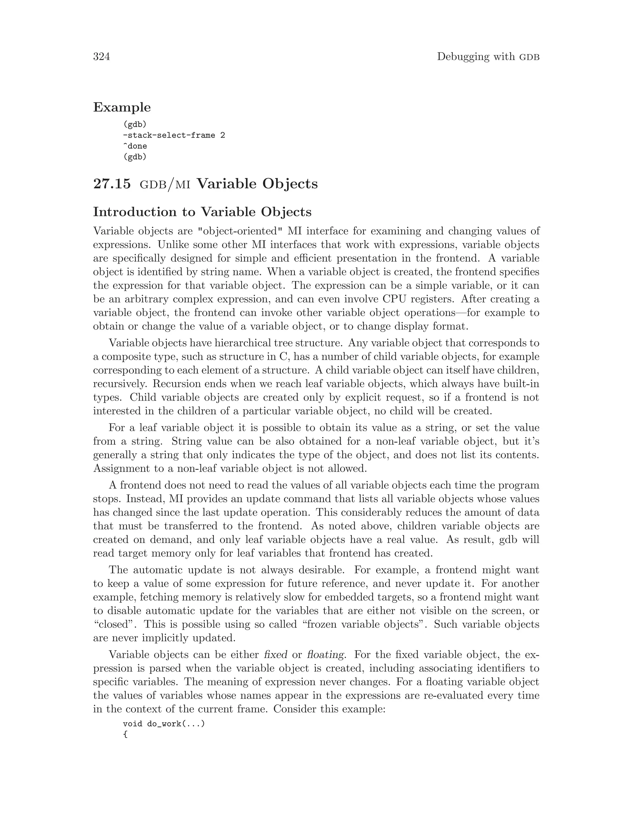324 Debugging with gdb
Example
(gdb)
-stack-select-frame 2
^done
(gdb)
27.15 gdb/mi Variable Objects
Introduction to Variable Objects
Variable objects are "object-oriented" MI interface for examining and changing values of
expressions. Unlike some other MI interfaces that work with expressions, variable objects
are specifically designed for simple and efficient presentation in the frontend. A variable
object is identified by string name. When a variable object is created, the frontend specifies
the expression for that variable object. The expression can be a simple variable, or it can
be an arbitrary complex expression, and can even involve CPU registers. After creating a
variable object, the frontend can invoke other variable object operations—for example to
obtain or change the value of a variable object, or to change display format.
Variable objects have hierarchical tree structure. Any variable object that corresponds to
a composite type, such as structure in C, has a number of child variable objects, for example
corresponding to each element of a structure. A child variable object can itself have children,
recursively. Recursion ends when we reach leaf variable objects, which always have built-in
types. Child variable objects are created only by explicit request, so if a frontend is not
interested in the children of a particular variable object, no child will be created.
For a leaf variable object it is possible to obtain its value as a string, or set the value
from a string. String value can be also obtained for a non-leaf variable object, but it’s
generally a string that only indicates the type of the object, and does not list its contents.
Assignment to a non-leaf variable object is not allowed.
A frontend does not need to read the values of all variable objects each time the program
stops. Instead, MI provides an update command that lists all variable objects whose values
has changed since the last update operation. This considerably reduces the amount of data
that must be transferred to the frontend. As noted above, children variable objects are
created on demand, and only leaf variable objects have a real value. As result, gdb will
read target memory only for leaf variables that frontend has created.
The automatic update is not always desirable. For example, a frontend might want
to keep a value of some expression for future reference, and never update it. For another
example, fetching memory is relatively slow for embedded targets, so a frontend might want
to disable automatic update for the variables that are either not visible on the screen, or
“closed”. This is possible using so called “frozen variable objects”. Such variable objects
are never implicitly updated.
Variable objects can be either fixed or floating. For the fixed variable object, the ex-
pression is parsed when the variable object is created, including associating identifiers to
specific variables. The meaning of expression never changes. For a floating variable object
the values of variables whose names appear in the expressions are re-evaluated every time
in the context of the current frame. Consider this example:
void do_work(...)
{
 
