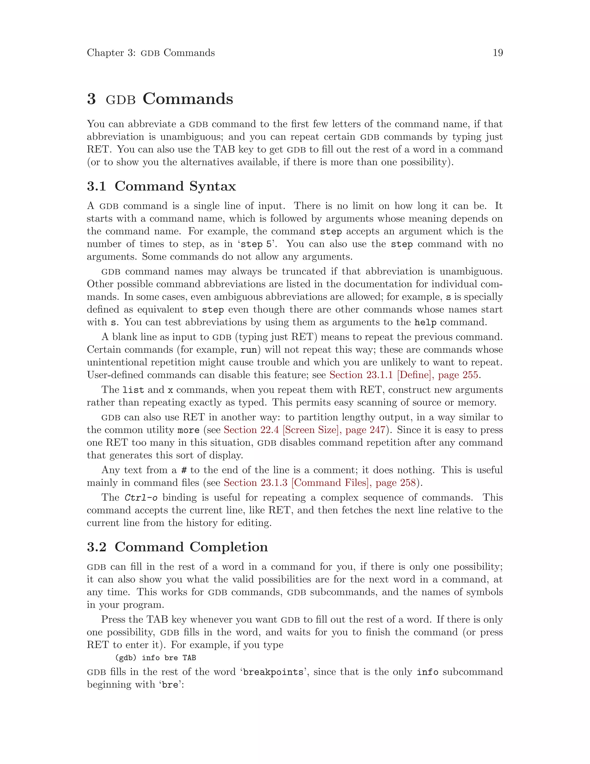 Chapter 3: gdb Commands 19
3 gdb Commands
You can abbreviate a gdb command to the first few letters of the command name, if that
abbreviation is unambiguous; and you can repeat certain gdb commands by typing just
RET. You can also use the TAB key to get gdb to fill out the rest of a word in a command
(or to show you the alternatives available, if there is more than one possibility).
3.1 Command Syntax
A gdb command is a single line of input. There is no limit on how long it can be. It
starts with a command name, which is followed by arguments whose meaning depends on
the command name. For example, the command step accepts an argument which is the
number of times to step, as in ‘step 5’. You can also use the step command with no
arguments. Some commands do not allow any arguments.
gdb command names may always be truncated if that abbreviation is unambiguous.
Other possible command abbreviations are listed in the documentation for individual com-
mands. In some cases, even ambiguous abbreviations are allowed; for example, s is specially
defined as equivalent to step even though there are other commands whose names start
with s. You can test abbreviations by using them as arguments to the help command.
A blank line as input to gdb (typing just RET) means to repeat the previous command.
Certain commands (for example, run) will not repeat this way; these are commands whose
unintentional repetition might cause trouble and which you are unlikely to want to repeat.
User-defined commands can disable this feature; see Section 23.1.1 [Define], page 255.
The list and x commands, when you repeat them with RET, construct new arguments
rather than repeating exactly as typed. This permits easy scanning of source or memory.
gdb can also use RET in another way: to partition lengthy output, in a way similar to
the common utility more (see Section 22.4 [Screen Size], page 247). Since it is easy to press
one RET too many in this situation, gdb disables command repetition after any command
that generates this sort of display.
Any text from a # to the end of the line is a comment; it does nothing. This is useful
mainly in command files (see Section 23.1.3 [Command Files], page 258).
The Ctrl-o binding is useful for repeating a complex sequence of commands. This
command accepts the current line, like RET, and then fetches the next line relative to the
current line from the history for editing.
3.2 Command Completion
gdb can fill in the rest of a word in a command for you, if there is only one possibility;
it can also show you what the valid possibilities are for the next word in a command, at
any time. This works for gdb commands, gdb subcommands, and the names of symbols
in your program.
Press the TAB key whenever you want gdb to fill out the rest of a word. If there is only
one possibility, gdb fills in the word, and waits for you to finish the command (or press
RET to enter it). For example, if you type
(gdb) info bre TAB
gdb fills in the rest of the word ‘breakpoints’, since that is the only info subcommand
beginning with ‘bre’:
 