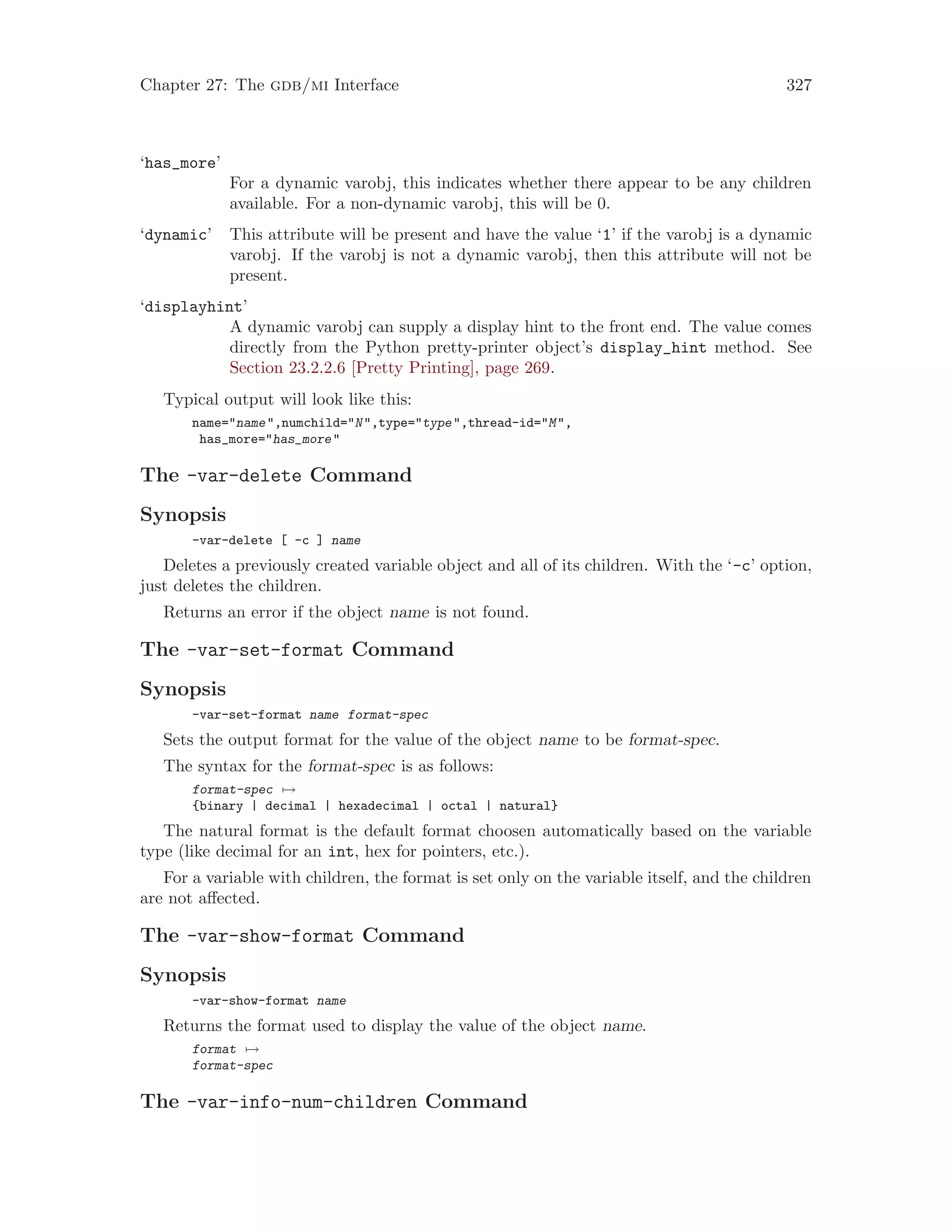 Chapter 27: The gdb/mi Interface 327
‘has_more’
For a dynamic varobj, this indicates whether there appear to be any children
available. For a non-dynamic varobj, this will be 0.
‘dynamic’ This attribute will be present and have the value ‘1’ if the varobj is a dynamic
varobj. If the varobj is not a dynamic varobj, then this attribute will not be
present.
‘displayhint’
A dynamic varobj can supply a display hint to the front end. The value comes
directly from the Python pretty-printer object’s display_hint method. See
Section 23.2.2.6 [Pretty Printing], page 269.
Typical output will look like this:
name="name",numchild="N",type="type",thread-id="M",
has_more="has_more"
The -var-delete Command
Synopsis
-var-delete [ -c ] name
Deletes a previously created variable object and all of its children. With the ‘-c’ option,
just deletes the children.
Returns an error if the object name is not found.
The -var-set-format Command
Synopsis
-var-set-format name format-spec
Sets the output format for the value of the object name to be format-spec.
The syntax for the format-spec is as follows:
format-spec 7→
{binary | decimal | hexadecimal | octal | natural}
The natural format is the default format choosen automatically based on the variable
type (like decimal for an int, hex for pointers, etc.).
For a variable with children, the format is set only on the variable itself, and the children
are not affected.
The -var-show-format Command
Synopsis
-var-show-format name
Returns the format used to display the value of the object name.
format 7→
format-spec
The -var-info-num-children Command
 