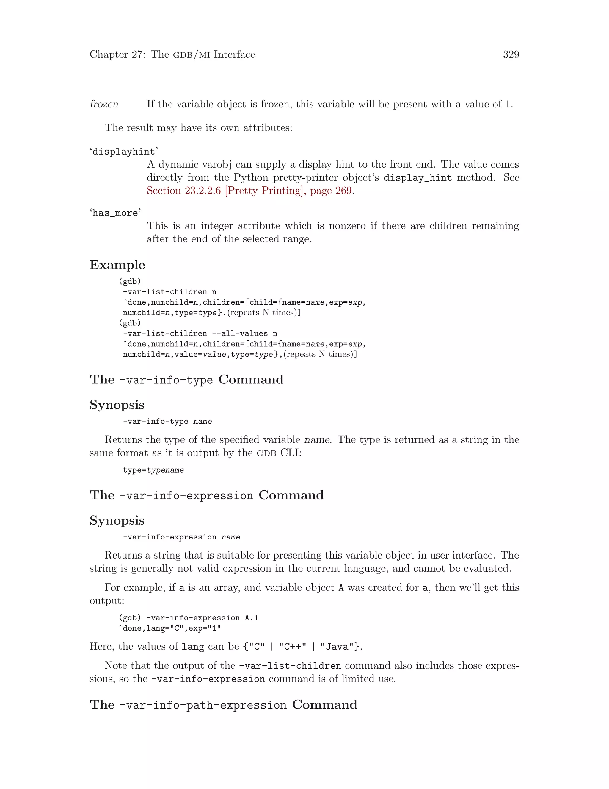 Chapter 27: The gdb/mi Interface 329
frozen If the variable object is frozen, this variable will be present with a value of 1.
The result may have its own attributes:
‘displayhint’
A dynamic varobj can supply a display hint to the front end. The value comes
directly from the Python pretty-printer object’s display_hint method. See
Section 23.2.2.6 [Pretty Printing], page 269.
‘has_more’
This is an integer attribute which is nonzero if there are children remaining
after the end of the selected range.
Example
(gdb)
-var-list-children n
^done,numchild=n,children=[child={name=name,exp=exp,
numchild=n,type=type},(repeats N times)]
(gdb)
-var-list-children --all-values n
^done,numchild=n,children=[child={name=name,exp=exp,
numchild=n,value=value,type=type},(repeats N times)]
The -var-info-type Command
Synopsis
-var-info-type name
Returns the type of the specified variable name. The type is returned as a string in the
same format as it is output by the gdb CLI:
type=typename
The -var-info-expression Command
Synopsis
-var-info-expression name
Returns a string that is suitable for presenting this variable object in user interface. The
string is generally not valid expression in the current language, and cannot be evaluated.
For example, if a is an array, and variable object A was created for a, then we’ll get this
output:
(gdb) -var-info-expression A.1
^done,lang="C",exp="1"
Here, the values of lang can be {"C" | "C++" | "Java"}.
Note that the output of the -var-list-children command also includes those expres-
sions, so the -var-info-expression command is of limited use.
The -var-info-path-expression Command
 