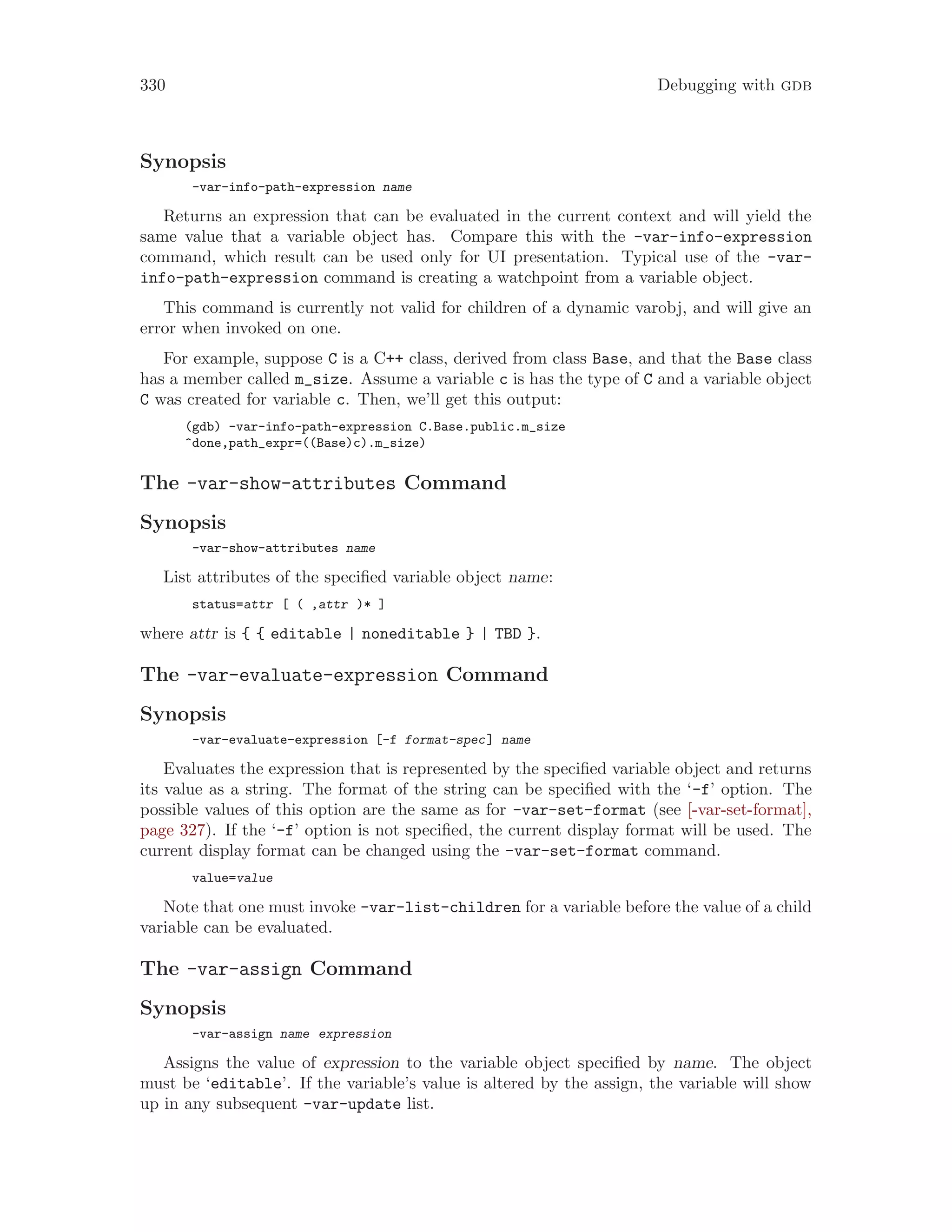 330 Debugging with gdb
Synopsis
-var-info-path-expression name
Returns an expression that can be evaluated in the current context and will yield the
same value that a variable object has. Compare this with the -var-info-expression
command, which result can be used only for UI presentation. Typical use of the -var-
info-path-expression command is creating a watchpoint from a variable object.
This command is currently not valid for children of a dynamic varobj, and will give an
error when invoked on one.
For example, suppose C is a C++ class, derived from class Base, and that the Base class
has a member called m_size. Assume a variable c is has the type of C and a variable object
C was created for variable c. Then, we’ll get this output:
(gdb) -var-info-path-expression C.Base.public.m_size
^done,path_expr=((Base)c).m_size)
The -var-show-attributes Command
Synopsis
-var-show-attributes name
List attributes of the specified variable object name:
status=attr [ ( ,attr )* ]
where attr is { { editable | noneditable } | TBD }.
The -var-evaluate-expression Command
Synopsis
-var-evaluate-expression [-f format-spec] name
Evaluates the expression that is represented by the specified variable object and returns
its value as a string. The format of the string can be specified with the ‘-f’ option. The
possible values of this option are the same as for -var-set-format (see [-var-set-format],
page 327). If the ‘-f’ option is not specified, the current display format will be used. The
current display format can be changed using the -var-set-format command.
value=value
Note that one must invoke -var-list-children for a variable before the value of a child
variable can be evaluated.
The -var-assign Command
Synopsis
-var-assign name expression
Assigns the value of expression to the variable object specified by name. The object
must be ‘editable’. If the variable’s value is altered by the assign, the variable will show
up in any subsequent -var-update list.
 