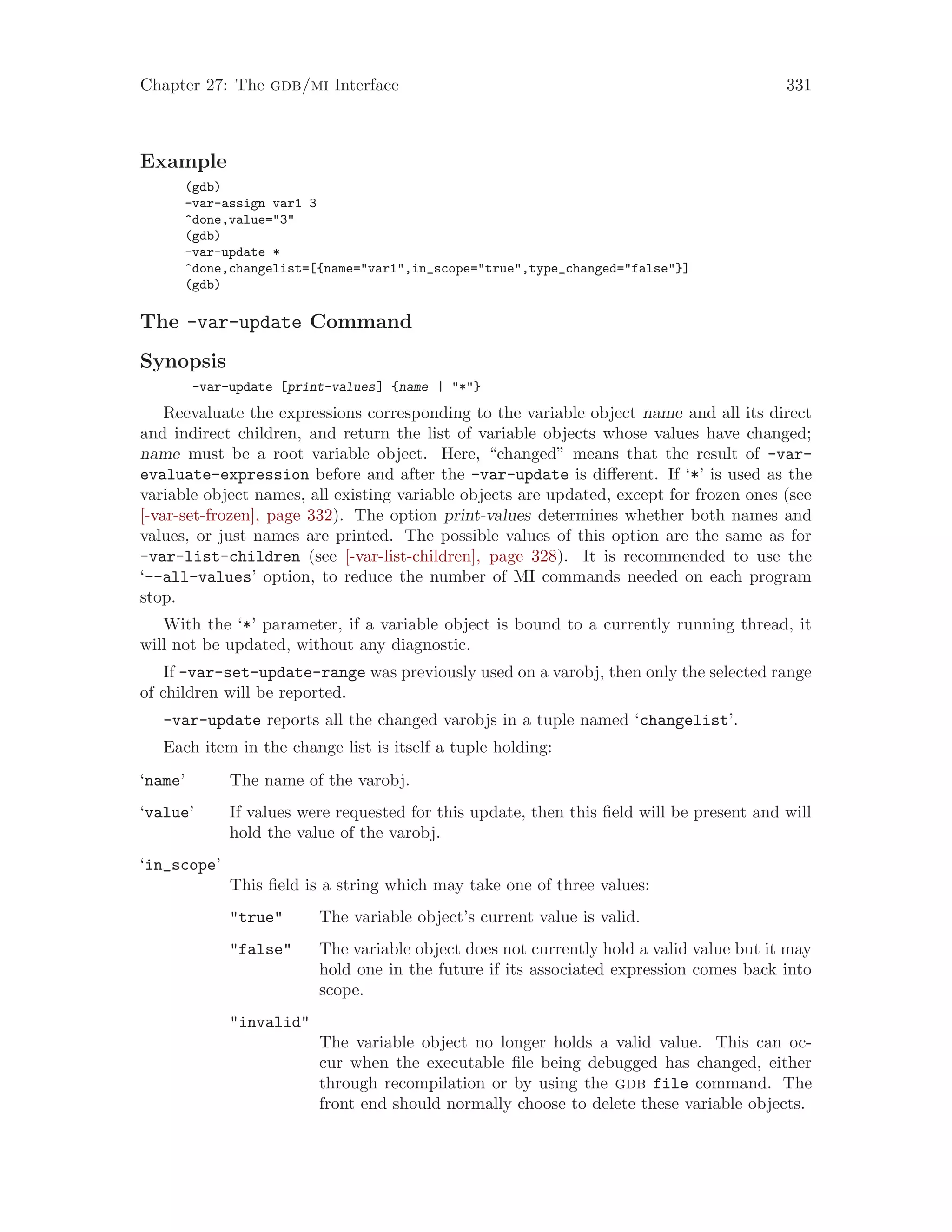 Chapter 27: The gdb/mi Interface 331
Example
(gdb)
-var-assign var1 3
^done,value="3"
(gdb)
-var-update *
^done,changelist=[{name="var1",in_scope="true",type_changed="false"}]
(gdb)
The -var-update Command
Synopsis
-var-update [print-values] {name | "*"}
Reevaluate the expressions corresponding to the variable object name and all its direct
and indirect children, and return the list of variable objects whose values have changed;
name must be a root variable object. Here, “changed” means that the result of -var-
evaluate-expression before and after the -var-update is different. If ‘*’ is used as the
variable object names, all existing variable objects are updated, except for frozen ones (see
[-var-set-frozen], page 332). The option print-values determines whether both names and
values, or just names are printed. The possible values of this option are the same as for
-var-list-children (see [-var-list-children], page 328). It is recommended to use the
‘--all-values’ option, to reduce the number of MI commands needed on each program
stop.
With the ‘*’ parameter, if a variable object is bound to a currently running thread, it
will not be updated, without any diagnostic.
If -var-set-update-range was previously used on a varobj, then only the selected range
of children will be reported.
-var-update reports all the changed varobjs in a tuple named ‘changelist’.
Each item in the change list is itself a tuple holding:
‘name’ The name of the varobj.
‘value’ If values were requested for this update, then this field will be present and will
hold the value of the varobj.
‘in_scope’
This field is a string which may take one of three values:
"true" The variable object’s current value is valid.
"false" The variable object does not currently hold a valid value but it may
hold one in the future if its associated expression comes back into
scope.
"invalid"
The variable object no longer holds a valid value. This can oc-
cur when the executable file being debugged has changed, either
through recompilation or by using the gdb file command. The
front end should normally choose to delete these variable objects.
 