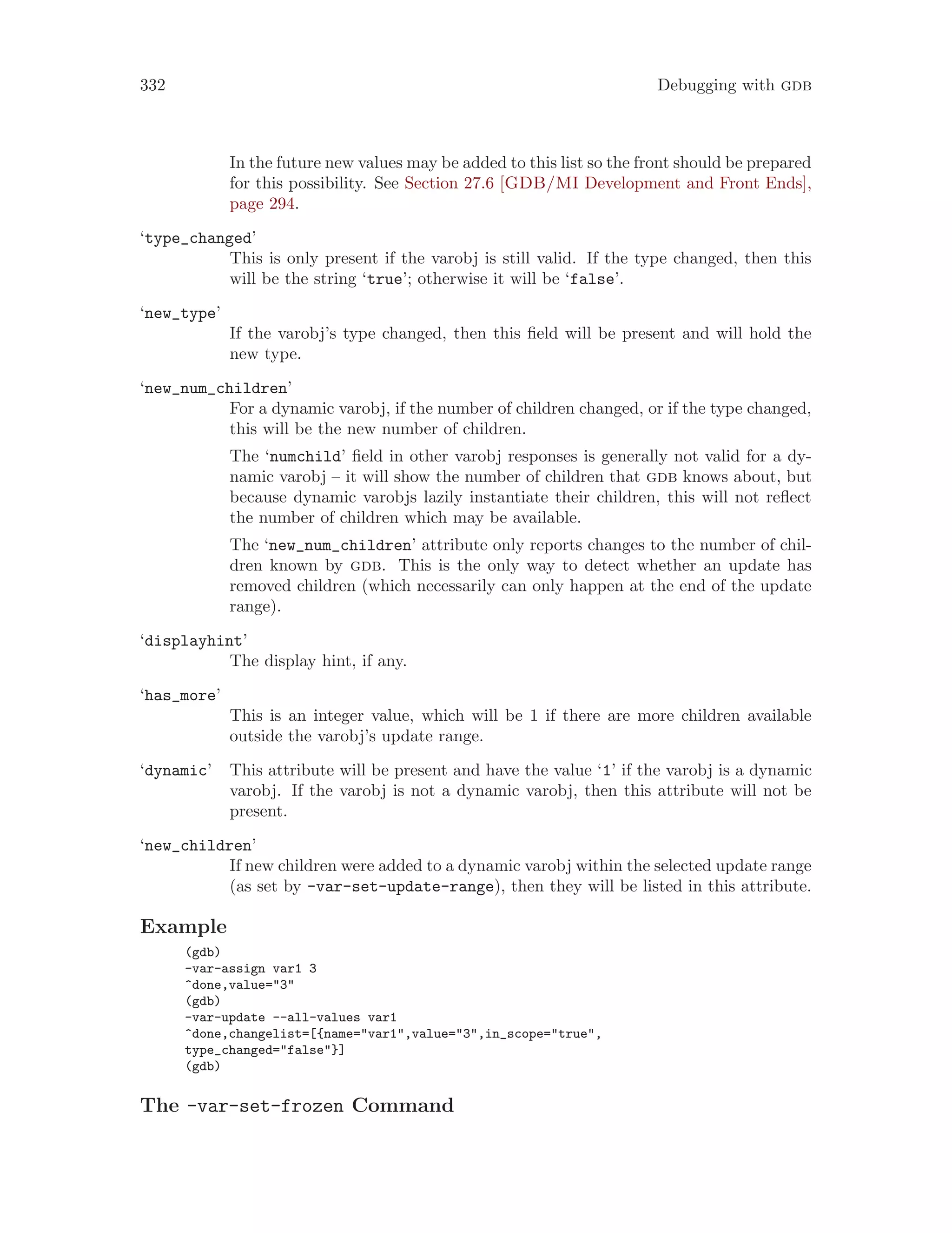 332 Debugging with gdb
In the future new values may be added to this list so the front should be prepared
for this possibility. See Section 27.6 [GDB/MI Development and Front Ends],
page 294.
‘type_changed’
This is only present if the varobj is still valid. If the type changed, then this
will be the string ‘true’; otherwise it will be ‘false’.
‘new_type’
If the varobj’s type changed, then this field will be present and will hold the
new type.
‘new_num_children’
For a dynamic varobj, if the number of children changed, or if the type changed,
this will be the new number of children.
The ‘numchild’ field in other varobj responses is generally not valid for a dy-
namic varobj – it will show the number of children that gdb knows about, but
because dynamic varobjs lazily instantiate their children, this will not reflect
the number of children which may be available.
The ‘new_num_children’ attribute only reports changes to the number of chil-
dren known by gdb. This is the only way to detect whether an update has
removed children (which necessarily can only happen at the end of the update
range).
‘displayhint’
The display hint, if any.
‘has_more’
This is an integer value, which will be 1 if there are more children available
outside the varobj’s update range.
‘dynamic’ This attribute will be present and have the value ‘1’ if the varobj is a dynamic
varobj. If the varobj is not a dynamic varobj, then this attribute will not be
present.
‘new_children’
If new children were added to a dynamic varobj within the selected update range
(as set by -var-set-update-range), then they will be listed in this attribute.
Example
(gdb)
-var-assign var1 3
^done,value="3"
(gdb)
-var-update --all-values var1
^done,changelist=[{name="var1",value="3",in_scope="true",
type_changed="false"}]
(gdb)
The -var-set-frozen Command
 