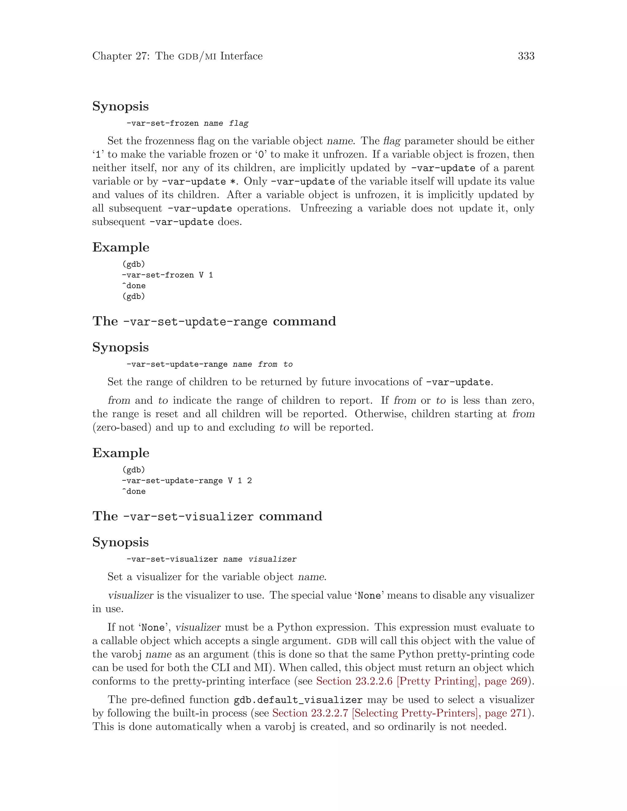 Chapter 27: The gdb/mi Interface 333
Synopsis
-var-set-frozen name flag
Set the frozenness flag on the variable object name. The flag parameter should be either
‘1’ to make the variable frozen or ‘0’ to make it unfrozen. If a variable object is frozen, then
neither itself, nor any of its children, are implicitly updated by -var-update of a parent
variable or by -var-update *. Only -var-update of the variable itself will update its value
and values of its children. After a variable object is unfrozen, it is implicitly updated by
all subsequent -var-update operations. Unfreezing a variable does not update it, only
subsequent -var-update does.
Example
(gdb)
-var-set-frozen V 1
^done
(gdb)
The -var-set-update-range command
Synopsis
-var-set-update-range name from to
Set the range of children to be returned by future invocations of -var-update.
from and to indicate the range of children to report. If from or to is less than zero,
the range is reset and all children will be reported. Otherwise, children starting at from
(zero-based) and up to and excluding to will be reported.
Example
(gdb)
-var-set-update-range V 1 2
^done
The -var-set-visualizer command
Synopsis
-var-set-visualizer name visualizer
Set a visualizer for the variable object name.
visualizer is the visualizer to use. The special value ‘None’ means to disable any visualizer
in use.
If not ‘None’, visualizer must be a Python expression. This expression must evaluate to
a callable object which accepts a single argument. gdb will call this object with the value of
the varobj name as an argument (this is done so that the same Python pretty-printing code
can be used for both the CLI and MI). When called, this object must return an object which
conforms to the pretty-printing interface (see Section 23.2.2.6 [Pretty Printing], page 269).
The pre-defined function gdb.default_visualizer may be used to select a visualizer
by following the built-in process (see Section 23.2.2.7 [Selecting Pretty-Printers], page 271).
This is done automatically when a varobj is created, and so ordinarily is not needed.
 