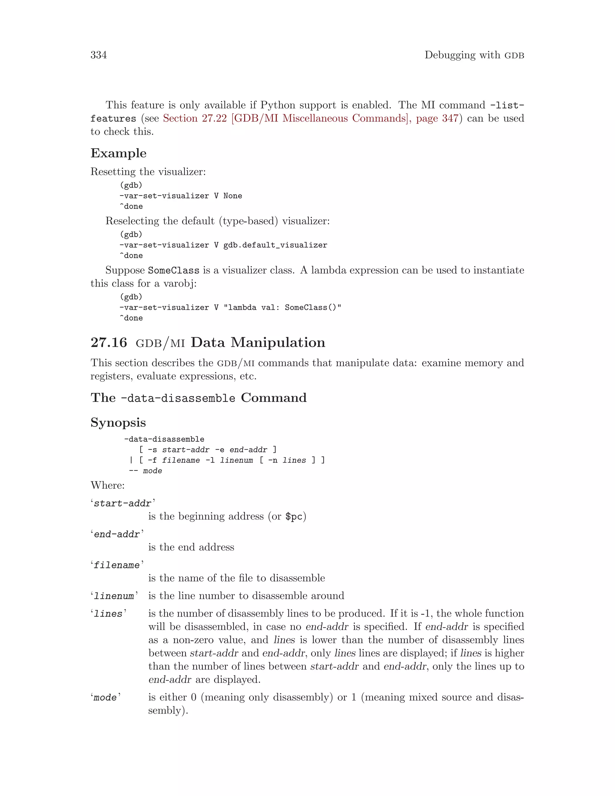 334 Debugging with gdb
This feature is only available if Python support is enabled. The MI command -list-
features (see Section 27.22 [GDB/MI Miscellaneous Commands], page 347) can be used
to check this.
Example
Resetting the visualizer:
(gdb)
-var-set-visualizer V None
^done
Reselecting the default (type-based) visualizer:
(gdb)
-var-set-visualizer V gdb.default_visualizer
^done
Suppose SomeClass is a visualizer class. A lambda expression can be used to instantiate
this class for a varobj:
(gdb)
-var-set-visualizer V "lambda val: SomeClass()"
^done
27.16 gdb/mi Data Manipulation
This section describes the gdb/mi commands that manipulate data: examine memory and
registers, evaluate expressions, etc.
The -data-disassemble Command
Synopsis
-data-disassemble
[ -s start-addr -e end-addr ]
| [ -f filename -l linenum [ -n lines ] ]
-- mode
Where:
‘start-addr’
is the beginning address (or $pc)
‘end-addr’
is the end address
‘filename’
is the name of the file to disassemble
‘linenum’ is the line number to disassemble around
‘lines’ is the number of disassembly lines to be produced. If it is -1, the whole function
will be disassembled, in case no end-addr is specified. If end-addr is specified
as a non-zero value, and lines is lower than the number of disassembly lines
between start-addr and end-addr, only lines lines are displayed; if lines is higher
than the number of lines between start-addr and end-addr, only the lines up to
end-addr are displayed.
‘mode’ is either 0 (meaning only disassembly) or 1 (meaning mixed source and disas-
sembly).
 