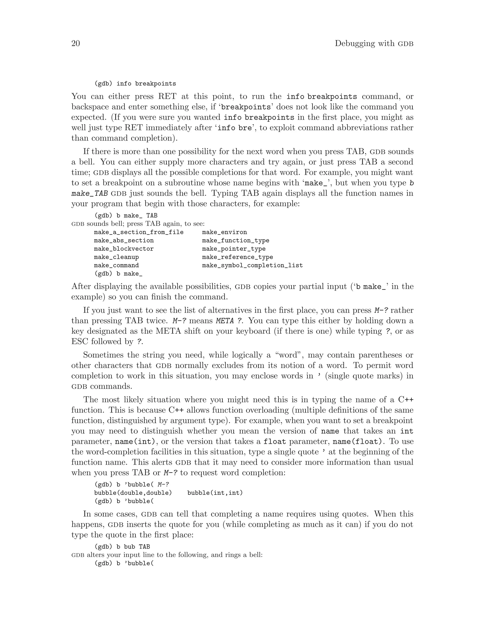 20 Debugging with gdb
(gdb) info breakpoints
You can either press RET at this point, to run the info breakpoints command, or
backspace and enter something else, if ‘breakpoints’ does not look like the command you
expected. (If you were sure you wanted info breakpoints in the first place, you might as
well just type RET immediately after ‘info bre’, to exploit command abbreviations rather
than command completion).
If there is more than one possibility for the next word when you press TAB, gdb sounds
a bell. You can either supply more characters and try again, or just press TAB a second
time; gdb displays all the possible completions for that word. For example, you might want
to set a breakpoint on a subroutine whose name begins with ‘make_’, but when you type b
make_TAB gdb just sounds the bell. Typing TAB again displays all the function names in
your program that begin with those characters, for example:
(gdb) b make_ TAB
gdb sounds bell; press TAB again, to see:
make_a_section_from_file make_environ
make_abs_section make_function_type
make_blockvector make_pointer_type
make_cleanup make_reference_type
make_command make_symbol_completion_list
(gdb) b make_
After displaying the available possibilities, gdb copies your partial input (‘b make_’ in the
example) so you can finish the command.
If you just want to see the list of alternatives in the first place, you can press M-? rather
than pressing TAB twice. M-? means META ?. You can type this either by holding down a
key designated as the META shift on your keyboard (if there is one) while typing ?, or as
ESC followed by ?.
Sometimes the string you need, while logically a “word”, may contain parentheses or
other characters that gdb normally excludes from its notion of a word. To permit word
completion to work in this situation, you may enclose words in ’ (single quote marks) in
gdb commands.
The most likely situation where you might need this is in typing the name of a C++
function. This is because C++ allows function overloading (multiple definitions of the same
function, distinguished by argument type). For example, when you want to set a breakpoint
you may need to distinguish whether you mean the version of name that takes an int
parameter, name(int), or the version that takes a float parameter, name(float). To use
the word-completion facilities in this situation, type a single quote ’ at the beginning of the
function name. This alerts gdb that it may need to consider more information than usual
when you press TAB or M-? to request word completion:
(gdb) b ’bubble( M-?
bubble(double,double) bubble(int,int)
(gdb) b ’bubble(
In some cases, gdb can tell that completing a name requires using quotes. When this
happens, gdb inserts the quote for you (while completing as much as it can) if you do not
type the quote in the first place:
(gdb) b bub TAB
gdb alters your input line to the following, and rings a bell:
(gdb) b ’bubble(
 
