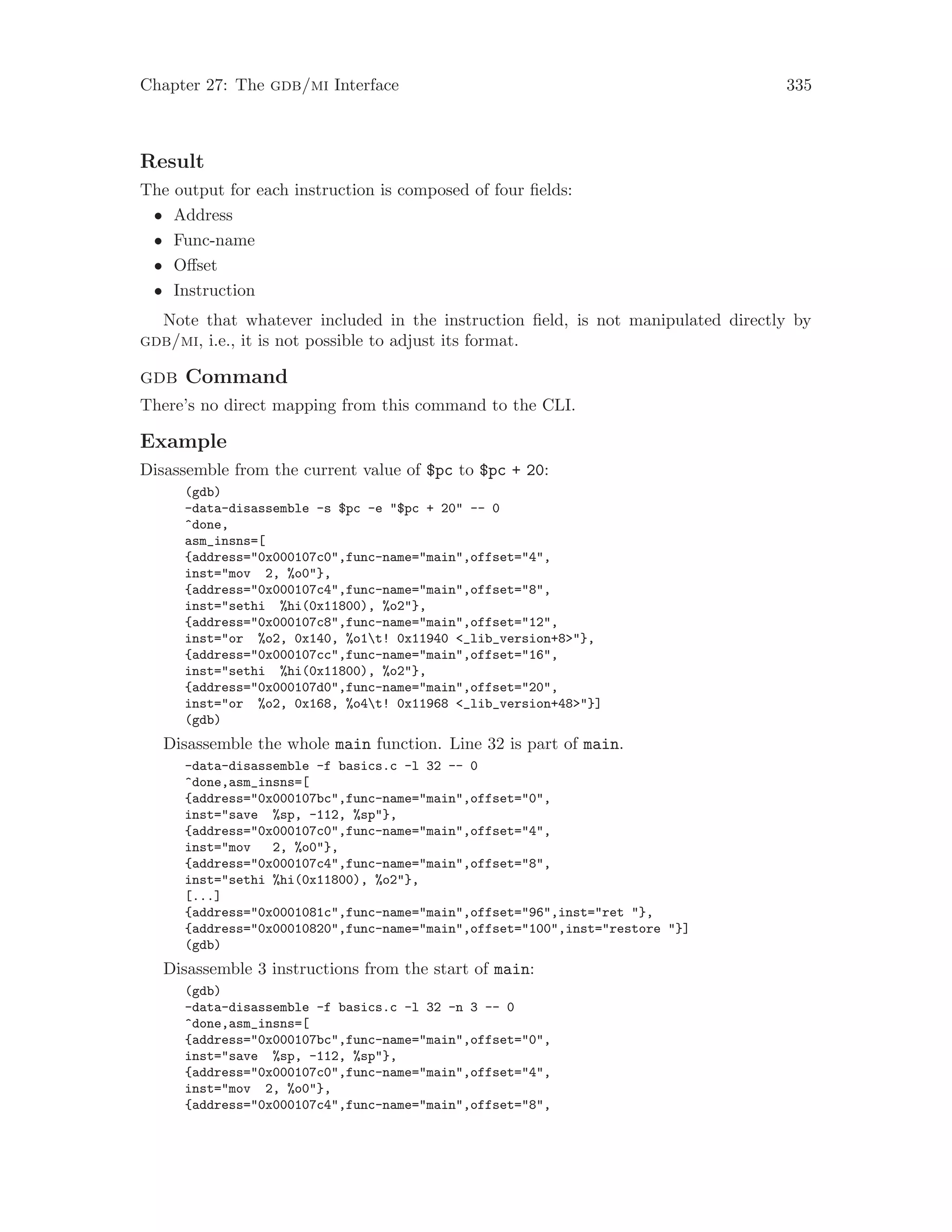 Chapter 27: The gdb/mi Interface 335
Result
The output for each instruction is composed of four fields:
• Address
• Func-name
• Offset
• Instruction
Note that whatever included in the instruction field, is not manipulated directly by
gdb/mi, i.e., it is not possible to adjust its format.
gdb Command
There’s no direct mapping from this command to the CLI.
Example
Disassemble from the current value of $pc to $pc + 20:
(gdb)
-data-disassemble -s $pc -e "$pc + 20" -- 0
^done,
asm_insns=[
{address="0x000107c0",func-name="main",offset="4",
inst="mov 2, %o0"},
{address="0x000107c4",func-name="main",offset="8",
inst="sethi %hi(0x11800), %o2"},
{address="0x000107c8",func-name="main",offset="12",
inst="or %o2, 0x140, %o1t! 0x11940 <_lib_version+8>"},
{address="0x000107cc",func-name="main",offset="16",
inst="sethi %hi(0x11800), %o2"},
{address="0x000107d0",func-name="main",offset="20",
inst="or %o2, 0x168, %o4t! 0x11968 <_lib_version+48>"}]
(gdb)
Disassemble the whole main function. Line 32 is part of main.
-data-disassemble -f basics.c -l 32 -- 0
^done,asm_insns=[
{address="0x000107bc",func-name="main",offset="0",
inst="save %sp, -112, %sp"},
{address="0x000107c0",func-name="main",offset="4",
inst="mov 2, %o0"},
{address="0x000107c4",func-name="main",offset="8",
inst="sethi %hi(0x11800), %o2"},
[...]
{address="0x0001081c",func-name="main",offset="96",inst="ret "},
{address="0x00010820",func-name="main",offset="100",inst="restore "}]
(gdb)
Disassemble 3 instructions from the start of main:
(gdb)
-data-disassemble -f basics.c -l 32 -n 3 -- 0
^done,asm_insns=[
{address="0x000107bc",func-name="main",offset="0",
inst="save %sp, -112, %sp"},
{address="0x000107c0",func-name="main",offset="4",
inst="mov 2, %o0"},
{address="0x000107c4",func-name="main",offset="8",
 