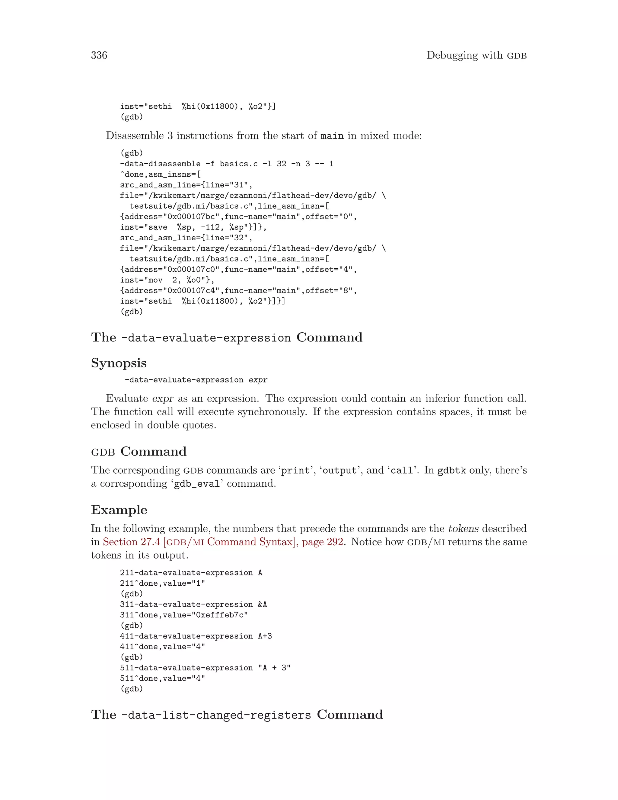 336 Debugging with gdb
inst="sethi %hi(0x11800), %o2"}]
(gdb)
Disassemble 3 instructions from the start of main in mixed mode:
(gdb)
-data-disassemble -f basics.c -l 32 -n 3 -- 1
^done,asm_insns=[
src_and_asm_line={line="31",
file="/kwikemart/marge/ezannoni/flathead-dev/devo/gdb/ 
testsuite/gdb.mi/basics.c",line_asm_insn=[
{address="0x000107bc",func-name="main",offset="0",
inst="save %sp, -112, %sp"}]},
src_and_asm_line={line="32",
file="/kwikemart/marge/ezannoni/flathead-dev/devo/gdb/ 
testsuite/gdb.mi/basics.c",line_asm_insn=[
{address="0x000107c0",func-name="main",offset="4",
inst="mov 2, %o0"},
{address="0x000107c4",func-name="main",offset="8",
inst="sethi %hi(0x11800), %o2"}]}]
(gdb)
The -data-evaluate-expression Command
Synopsis
-data-evaluate-expression expr
Evaluate expr as an expression. The expression could contain an inferior function call.
The function call will execute synchronously. If the expression contains spaces, it must be
enclosed in double quotes.
gdb Command
The corresponding gdb commands are ‘print’, ‘output’, and ‘call’. In gdbtk only, there’s
a corresponding ‘gdb_eval’ command.
Example
In the following example, the numbers that precede the commands are the tokens described
in Section 27.4 [gdb/mi Command Syntax], page 292. Notice how gdb/mi returns the same
tokens in its output.
211-data-evaluate-expression A
211^done,value="1"
(gdb)
311-data-evaluate-expression &A
311^done,value="0xefffeb7c"
(gdb)
411-data-evaluate-expression A+3
411^done,value="4"
(gdb)
511-data-evaluate-expression "A + 3"
511^done,value="4"
(gdb)
The -data-list-changed-registers Command
 