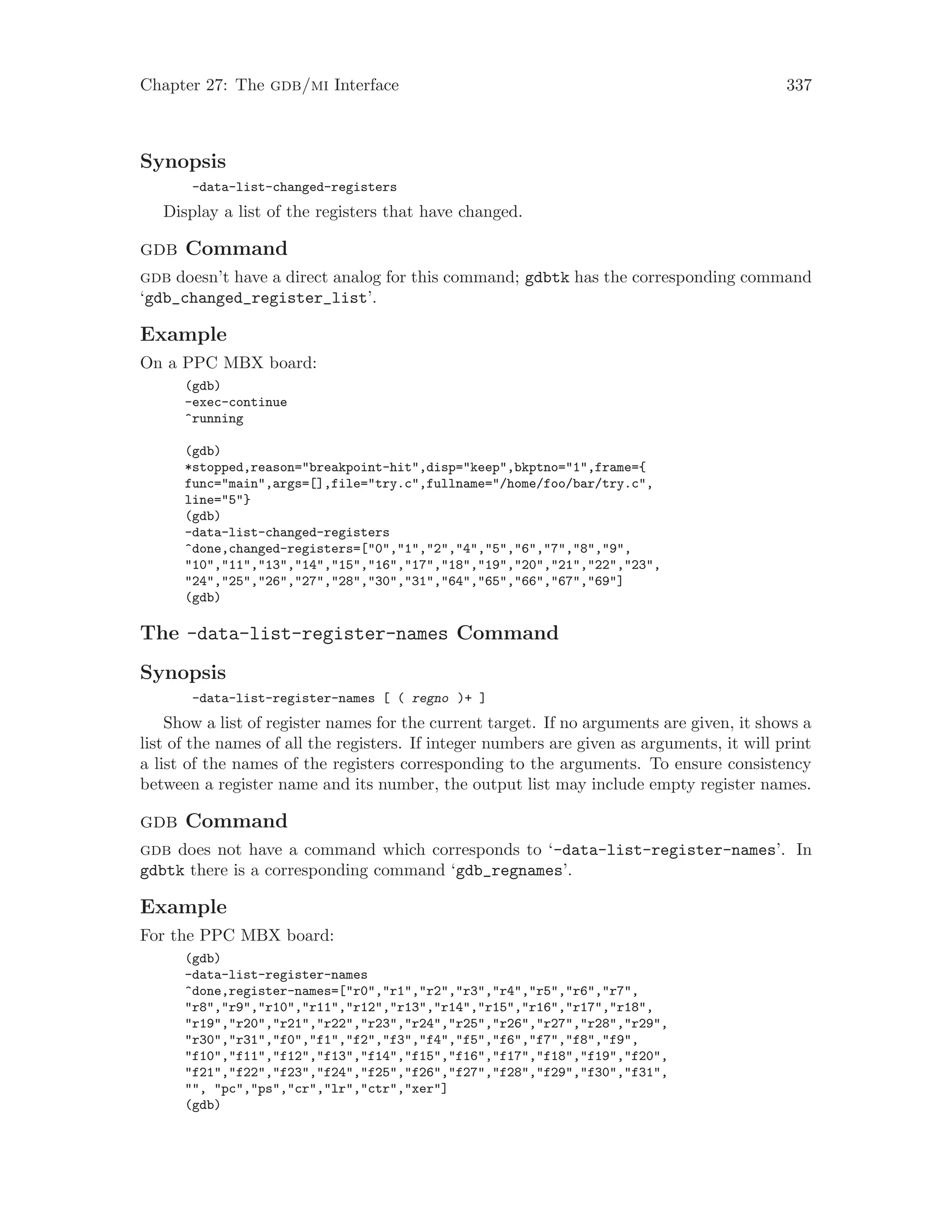 Chapter 27: The gdb/mi Interface 337
Synopsis
-data-list-changed-registers
Display a list of the registers that have changed.
gdb Command
gdb doesn’t have a direct analog for this command; gdbtk has the corresponding command
‘gdb_changed_register_list’.
Example
On a PPC MBX board:
(gdb)
-exec-continue
^running
(gdb)
*stopped,reason="breakpoint-hit",disp="keep",bkptno="1",frame={
func="main",args=[],file="try.c",fullname="/home/foo/bar/try.c",
line="5"}
(gdb)
-data-list-changed-registers
^done,changed-registers=["0","1","2","4","5","6","7","8","9",
"10","11","13","14","15","16","17","18","19","20","21","22","23",
"24","25","26","27","28","30","31","64","65","66","67","69"]
(gdb)
The -data-list-register-names Command
Synopsis
-data-list-register-names [ ( regno )+ ]
Show a list of register names for the current target. If no arguments are given, it shows a
list of the names of all the registers. If integer numbers are given as arguments, it will print
a list of the names of the registers corresponding to the arguments. To ensure consistency
between a register name and its number, the output list may include empty register names.
gdb Command
gdb does not have a command which corresponds to ‘-data-list-register-names’. In
gdbtk there is a corresponding command ‘gdb_regnames’.
Example
For the PPC MBX board:
(gdb)
-data-list-register-names
^done,register-names=["r0","r1","r2","r3","r4","r5","r6","r7",
"r8","r9","r10","r11","r12","r13","r14","r15","r16","r17","r18",
"r19","r20","r21","r22","r23","r24","r25","r26","r27","r28","r29",
"r30","r31","f0","f1","f2","f3","f4","f5","f6","f7","f8","f9",
"f10","f11","f12","f13","f14","f15","f16","f17","f18","f19","f20",
"f21","f22","f23","f24","f25","f26","f27","f28","f29","f30","f31",
"", "pc","ps","cr","lr","ctr","xer"]
(gdb)
 