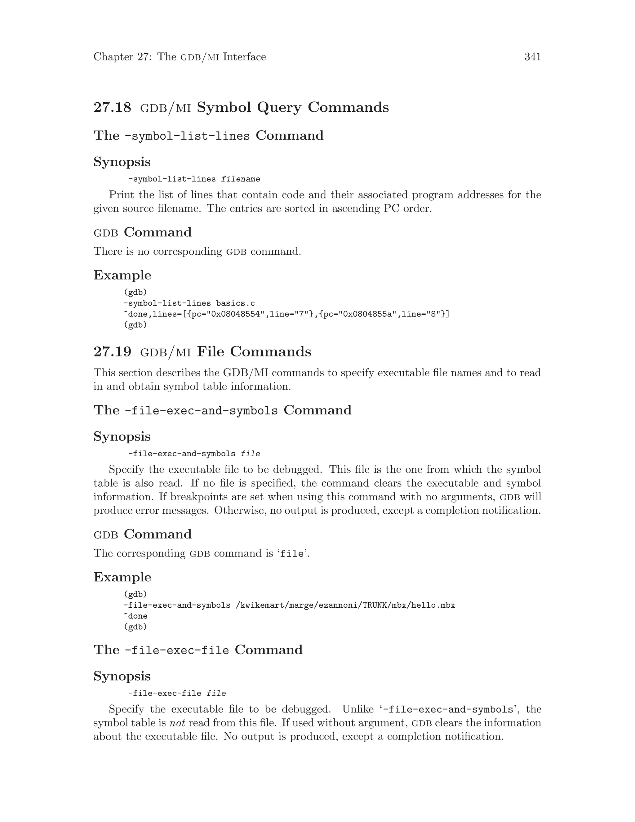 Chapter 27: The gdb/mi Interface 341
27.18 gdb/mi Symbol Query Commands
The -symbol-list-lines Command
Synopsis
-symbol-list-lines filename
Print the list of lines that contain code and their associated program addresses for the
given source filename. The entries are sorted in ascending PC order.
gdb Command
There is no corresponding gdb command.
Example
(gdb)
-symbol-list-lines basics.c
^done,lines=[{pc="0x08048554",line="7"},{pc="0x0804855a",line="8"}]
(gdb)
27.19 gdb/mi File Commands
This section describes the GDB/MI commands to specify executable file names and to read
in and obtain symbol table information.
The -file-exec-and-symbols Command
Synopsis
-file-exec-and-symbols file
Specify the executable file to be debugged. This file is the one from which the symbol
table is also read. If no file is specified, the command clears the executable and symbol
information. If breakpoints are set when using this command with no arguments, gdb will
produce error messages. Otherwise, no output is produced, except a completion notification.
gdb Command
The corresponding gdb command is ‘file’.
Example
(gdb)
-file-exec-and-symbols /kwikemart/marge/ezannoni/TRUNK/mbx/hello.mbx
^done
(gdb)
The -file-exec-file Command
Synopsis
-file-exec-file file
Specify the executable file to be debugged. Unlike ‘-file-exec-and-symbols’, the
symbol table is not read from this file. If used without argument, gdb clears the information
about the executable file. No output is produced, except a completion notification.
 