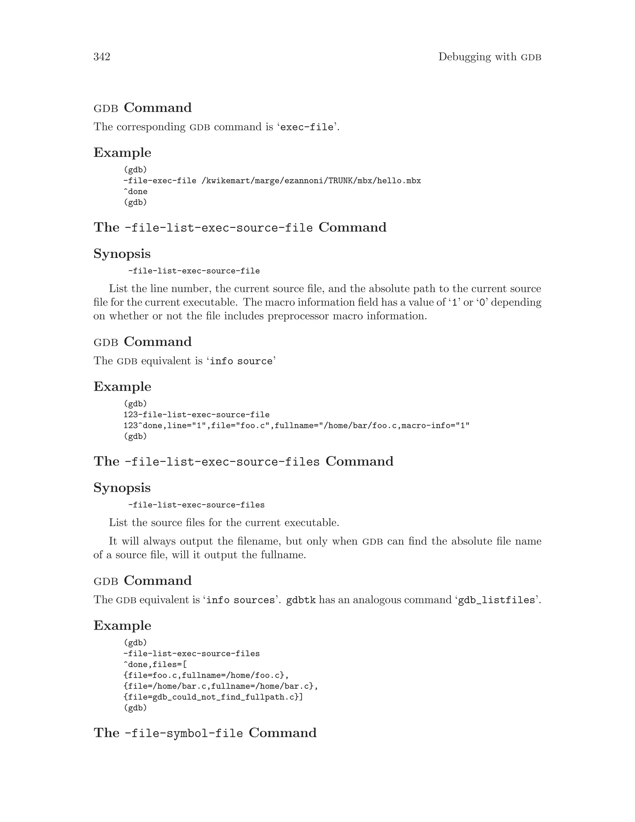 342 Debugging with gdb
gdb Command
The corresponding gdb command is ‘exec-file’.
Example
(gdb)
-file-exec-file /kwikemart/marge/ezannoni/TRUNK/mbx/hello.mbx
^done
(gdb)
The -file-list-exec-source-file Command
Synopsis
-file-list-exec-source-file
List the line number, the current source file, and the absolute path to the current source
file for the current executable. The macro information field has a value of ‘1’ or ‘0’ depending
on whether or not the file includes preprocessor macro information.
gdb Command
The gdb equivalent is ‘info source’
Example
(gdb)
123-file-list-exec-source-file
123^done,line="1",file="foo.c",fullname="/home/bar/foo.c,macro-info="1"
(gdb)
The -file-list-exec-source-files Command
Synopsis
-file-list-exec-source-files
List the source files for the current executable.
It will always output the filename, but only when gdb can find the absolute file name
of a source file, will it output the fullname.
gdb Command
The gdb equivalent is ‘info sources’. gdbtk has an analogous command ‘gdb_listfiles’.
Example
(gdb)
-file-list-exec-source-files
^done,files=[
{file=foo.c,fullname=/home/foo.c},
{file=/home/bar.c,fullname=/home/bar.c},
{file=gdb_could_not_find_fullpath.c}]
(gdb)
The -file-symbol-file Command
 